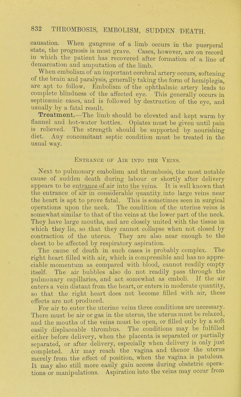 causation. When gangrene of a limb occurs in the puerperal state, the prognosis is most grave. Cases, however, are on record in which the patient has recovered after formation of a line of demarcation and amputation of the limb. When embolism of an important cerebral artery occurs, softening of the brain and paralysis, generally taking the form of hemiplegia, are apt to follow. Embolism of the ophthalmic artery leads to complete blindness of the affected eye. This generally occurs in septicemic cases, and is followed by destruction of the eye, and usually by a fatal result. Treatment.—The limb should be elevated and kept warm by flannel and hot-water bottles. Opiates must be given until pain is relieved. The strength should be supported by nourishing diet. Any concomitant septic condition must be treated in the usual way. Entrance op Air into the Veins. Next to pulmonary embolism and thrombosis, the most notable cause of sudden death during labour or shortly after delivery appears to be entrance of air into the veins. It is well known that the entrance of air in considerable quantity into large veins near the heart is apt to prove fatal. This is sometimes seen in surgical operations upon the neck. The condition of the uterine veins is somewhat similar to that of the veins at the lower part of the neck. They have large mouths, and are closely united with the tissue in which they lie, so that they cannot collapse when not closed by contraction of the uterus. They are also near enough to the chest to be affected by respiratory aspiration. The cause of death in such cases is probably complex. The right heart filled with air, which is compressible and has no appre- ciable momentum as compared with blood, cannot readily empty itself. The air bubbles also do not readily pass through the pulmonary capillaries, and act somewhat as emboli. If the air enters a vein distant from the heart, or enters in moderate quantity, so that the right heart does not become filled with air, these effects are not produced. For air to enter the uterine veins three conditions are necessary. There must be air or gas in the uterus, the uterus must be relaxed, and the mouths of the veins must be open, or filled only by a soft easily displaceable thrombus. The conditions may be fulfilled either before delivery, when the placenta is separated or partially separated, or after delivery, especially when delivery is only just completed. Air may reach the vagina and thence the uterus merely from the effect of position, when the vagina is patulous. It may also still more easily gain access during obstetric opera- tions or manipulations. Aspiration into the veins may occur from