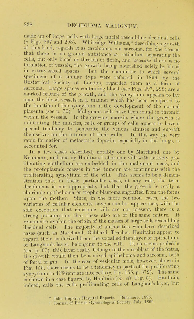 made up of large cells with large nuclei resembling decidual cells (c. Figs. 297 and 298). Whitridge Williams,* describing a growth of this kind, regards it as carcinoma, not sarcoma, for the reason that there is no ground substance or reticulum separating the cells, but only blood or threads of fibrin, and because there is no formation of vessels, the growth being nourished solely by blood in extravasatcd spaces. But the- committee to which several specimens of a similar type were referred, in 1896, by the Obstetrical Society of London, regarded them as a form of sarcoma. Large spaces containing blood (see Figs. 297, 29S) are a marked feature of the growth, and the syncytium appears to lay open the blood-vessels in a manner which has been compared to the function of the syncytium in the development of the normal placenta (see p. 70). Malignant cells have been found in thrombi within the vessels. In the growing margin, where the growth is infiltrating the muscles, cells or groups of cells appear to have a special tendency to penetrate the venous sinuses and engraft themselves on the interior of their walls. In this -way the very rapid formation of metastatic deposits, especially in the lungs, is accounted for. In a few cases described, notably one by Marchand, one by Neumann, and one by Haultain,f chorionic villi with actively pro- liferating epithelium are embedded in the malignant mass, and the protoplasmic masses in the tumour are continuous with the proliferating syncytium of the villi. This seems to be a demon- stration that, in these particular cases, at any rate, the term deciduoma is not appropriate, but that the growth is really a chorionic epithelioma or tropho-blastoma engrafted from the foetus upon the mother. Since, in the more common cases, the two varieties of cellular elements have a similar appearance, with the sole exception that chorionic villi are not present, there is a strong presumption that these also are of the same nature. It remains to explain the origin of the masses of large cells resembling decidual cells. The majority of authorities who have described cases (such as Marchand, Gebhard, Teacher, Haultain) appear to regard them as derived from the so-called deep layer of epithelium, or Langhan's layer, belonging to the villi. If, as seems probable (see p. 67), this layer really belongs to the mesoblast of the foetus, the growth would then be a mixed epithelioma and sarcoma, both of foetal origin. In the case of vesicular mole, however, shown in Fig. 155, there seems to be a tendency in parts of the proliferating syncytium to differentiate into cells (c, Fig. 155, p. 3 i 2). The same is shown in a case figured by Haultain (op. cit. Fig. 5). Haultain, indeed, calls the cells proliferating cells of Langhan's layer, but * John Hopkins Hospital Reports. Baltimore, 1895. f Journal of British Gynaecological Society, July, 1800.