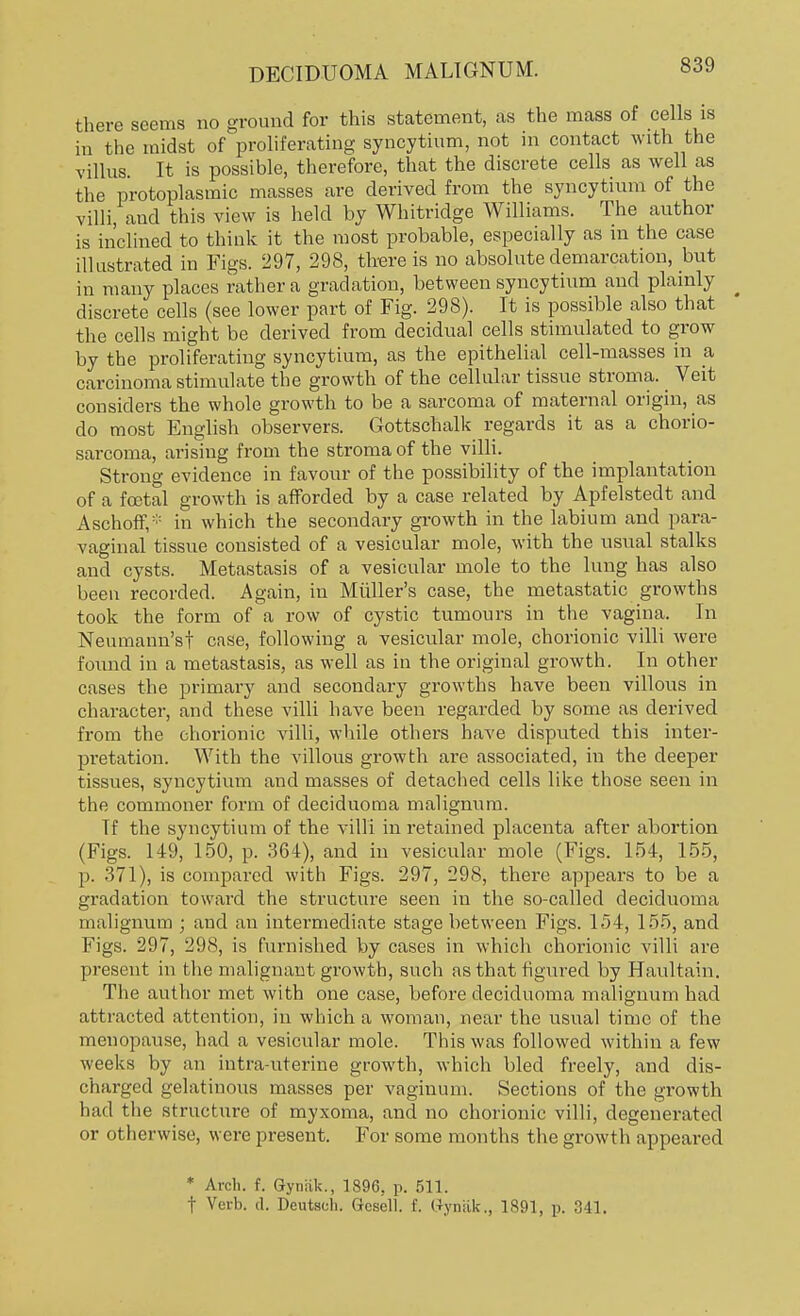 there seems no ground for this statement, as the mass of cells is in the midst of proliferating syncytium, not in contact with the villus. It is possible, therefore, that the discrete cells as well as the protoplasmic masses are derived from the syncytium of the villi, and this view is held by Whitridge Williams. The author is inclined to think it the most probable, especially as in the case illustrated in Figs. 297, 298, there is no absolute demarcation, but in many places rather a gradation, between syncytium and plainly ^ discrete cells (see lower part of Fig. 298). It is possible also that the cells might be derived from decidual cells stimulated to grow by the proliferating syncytium, as the epithelial cell-masses in a carcinoma stimulate the growth of the cellular tissue stroma. Veit considers the whole growth to be a sarcoma of maternal origin, as do most English observers. Gottschalk regards it as a chorio- sarcoma, arising from the stroma of the villi. Strong evidence in favour of the possibility of the implantation of a foetal growth is afforded by a case related by Apfelstedt and Aschoff,:;: in which the secondary growth in the labium and para- vaginal tissue consisted of a vesicular mole, with the usual stalks and cysts. Metastasis of a vesicular mole to the lung has also been recorded. Again, in Midler's case, the metastatic growths took the form of a row of cystic tumours in the vagina. In Neumann'st case, following a vesicular mole, chorionic villi were found in a metastasis, as well as in the original growth. In other cases the primary and secondary growths have been villous in character, and these villi have been regarded by some as derived from the chorionic villi, while others have disputed this inter- pretation. With the villous growth are associated, in the deeper tissues, syncytium and masses of detached cells like those seen in the commoner form of deciduoma malignum. Tf the syncytium of the villi in retained placenta after abortion (Figs. 149, 150, p. 364), and in vesicular mole (Figs. 154, 155, p. 371), is compared with Figs. 297, 298, there appears to be a gradation toward the structure seen in the so-called deciduoma malignum ; and an intermediate stage between Figs. 154, 155, and Figs. 297, 298, is furnished by cases in which chorionic villi are present in the malignant growth, such as that figured by Haultain. The author met with one case, before deciduoma malignum had attracted attention, in which a woman, near the usual time of the menopause, had a vesicular mole. This was followed within a few weeks by an intra-uterine growth, which bled freely, and dis- charged gelatinous masses per vaginum. Sections of the growth had the structure of myxoma, and no chorionic villi, degenerated or otherwise, were present. For some months the growth appeared * Arch. f. Gyniik., 1896, p. 511. t Verb. d. Deutach. Gcsell. f. Gynak., 1891, p. 341.