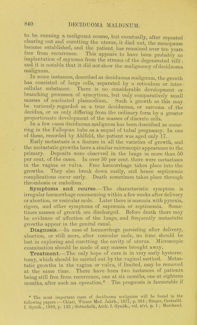 to be running a malignant course, but eventually, after repeated clearing out and curetting the uterus, it died out, the menopause became established, and the patient has remained over ten years free from recurrence. This appears to have been probably an implantation of myxoma from the stroma of the degenerated villi: and it is notable that it did not show the malignancy of deciduoma malign um. In some instances, described as deciduoma malignum, the growth has consisted of large cells, separated by a reticulum or inter- cellular substance. There is no considerable development or branching processes of syncytium, but only comparatively small masses of nucleated plasmodium. Such a growth as this may be variously regarded as a true deciduoma, or sarcoma of the decidua, or as only differing from the ordinary form by a greater proportionate development of the masses of discrete cells. In a few cases deciduoma malignum has been described as occur- ring in the Fallopian tube as a sequel of tubal pregnancy. In one of these, recorded by Ahlfeld, the patient was aged only 17. Early metastasis is a feature in all the varieties of growth, and the metastatic growths have a similar microscopic appearance to the primary. Deposits were observed in the lungs in more than 50 per cent, of the cases. In over 30 per cent, there were metastases in the vagina or vulva. Free haemorrhage takes place into the growths. They also break down easily, and hence septicaemic complications occur early. Death sometimes takes place through thrombosis or embolism, Symptoms and course.—The characteristic symptom is irregular haemorrhage commencing within a few weeks after delivery or abortion, or vesicular mole. Later there is anaemia with pyrexia, rigors, and other symptoms of sapraemia or septicaemia. Some- times masses of growth are discharged. Before death there may be evidence of affection of the lungs, and frequently metastatic growths appear in the genital canal. Diagnosis.—In case of haemorrhage persisting after delivery, abortion, or still more, after vesicular mole, no time should be lost in exploring and curetting the cavity of uterus. Microscopic examination should be made of any masses brought away. Treatment.—The only hope of cure is in very early hysterec- tomy, which should be carried out by the vaginal method. Metas- tatic growths in the vagina or vulva, if limited, may be removed at the same time. There have been two instances of patients being still free from recurrence, one at six months, one at eighteen months, after such an operation.* The prognosis is favourable it' * The most important cases of deciduoma malignum will be found in the following papers :—Chiari, Wiener Med. Jahrb., 1877, p. 364 ; Sanger, Gentralbl. f Qynak., 1889, p. 132 ; Gtottsehalk, Arch. f. Gyuiik., vol. xlvi. p. 1 ; Marchand,