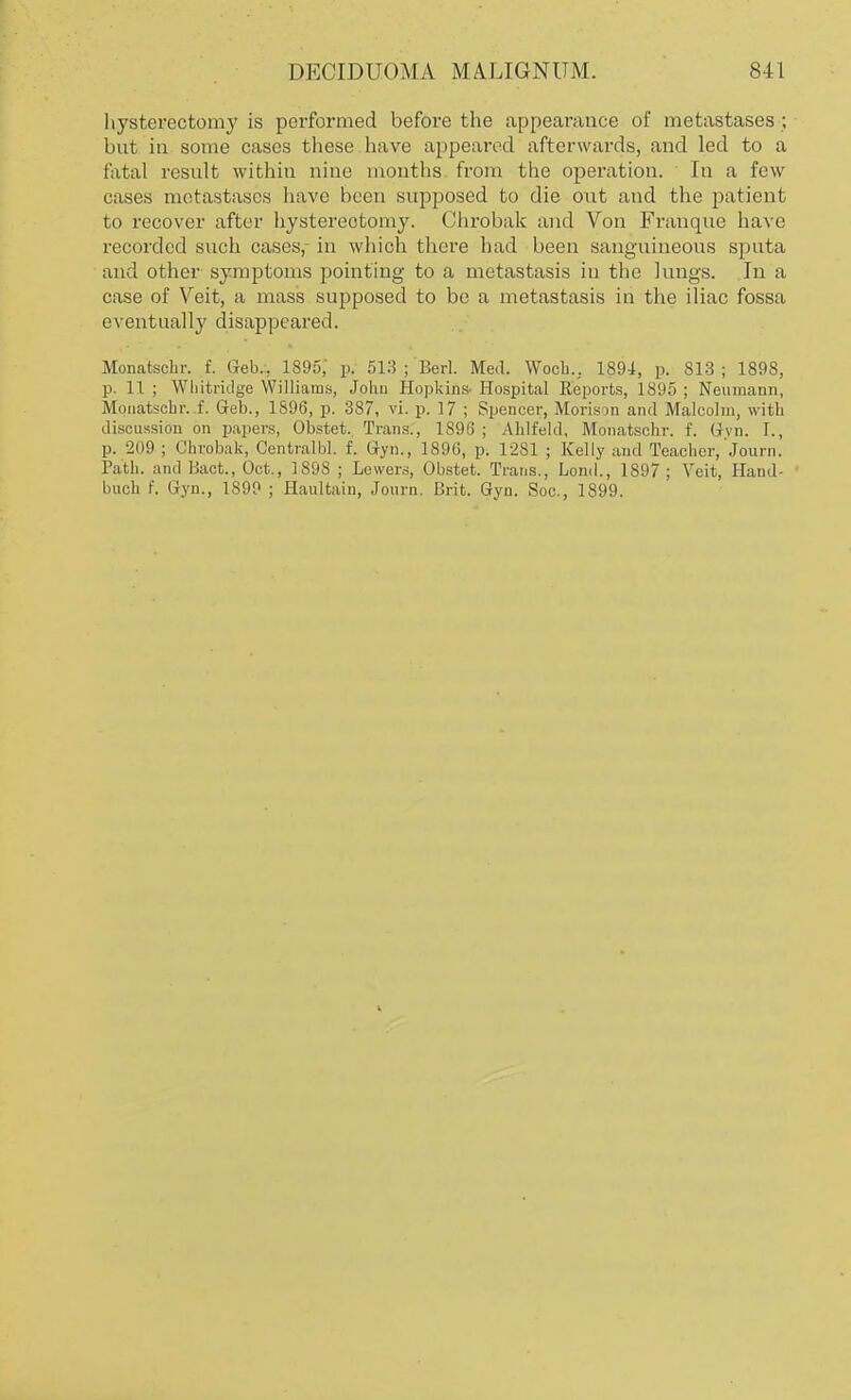 hysterectomy is performed before the appearance of metastases ; but in some cases these have appeared afterwards, and led to a fatal result within nine months from the operation. In a few cases metastases have been supposed to die out and the patient to recover after hysterectomy. Chrobak and Von Franque have recorded such cases, in which there had been sanguineous sputa and other symptoms pointing to a metastasis in the lungs. In a case of Veit, a mass supposed to be a metastasis in the iliac fossa eventually disappeared. Monatschr. f. Geb.:. 1895,' p. 513 ; Bed. Med. Wocb.. 1894, p. 813 ; 1898, p. 11 ; Wliitridge Williams, Johu Hopkifi& Hospital Reports, 1895 ; Neumann, Mouatschr. f. Geo., 1S96, p. 387, vi. p. 17 ; Spencer, Morison and Malcolm, with discussion on papers, Obstet. Trans., 1896 ; AMfeld, Monatscbr. f. Gvn. I., p. 209 ; Chrobak, Centralbl. f. Gyn., 1896, p. 1281 ; Kelly and Teacher, Journ. Path, and Hact., Oct., 1898 ; Lewers, Obstet. Trans., Lond., 1897 ; Veit, Hand- ' buch f. Gyn., 1899 ; Haultaiu, Journ. Brit. Gyn. Soc, 1899.
