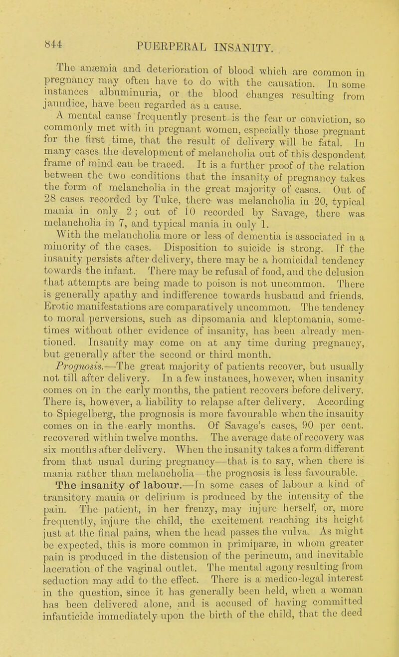 The anaemia and deterioration of blood which are common in pregnancy may often have to do with the causation. [n some instances albuminuria, or the blood changes resulting from jaundice, have been regarded as a cause. A mental cause frequently present is the fear or conviction, so commonly met with in pregnant women, especially those pregnant for the first time, that the result of delivery will be fatal In many cases the development of melancholia out of this despondent frame of mind can be traced. It is a further proof of the relation between the two conditions that the insanity of pregnancy takes the form of melancholia in the great majority of cases. Out of 28 cases recorded by Tuke, there- was melancholia in 20, typical mania in only 2; out of 10 recorded by Savage, there was melancholia in 7, and typical mania in only 1. With the melancholia more or less of dementia is associated in a minority of the cases. Disposition to suicide is strong. Tf the insanity persists after delivery, there may be a homicidal tendency towards the infant. There may be refusal of food, and the delusion that attempts are being made to poison is not uncommon. There is generally apathy and indifference towards husband and friends. Erotic manifestations are comparatively uncommon. The tendency to moral perversions, such as dipsomania and kleptomania, some- times without other evidence of insanity, has been already men- tioned. Insanity may come on at any time during pregnancy, but generally after the second or third month. Prognosis.—The great majority of patients recover, but usually not till after delivery. In a few instances, however, when insanity comes on in the early months, the patient recovers before delivery. There is, however, a liability to relapse after delivery. According to Spiegelberg, the prognosis is more favourable when the insanity comes on in the early months. Of Savage's cases, 90 per cent, recovered within twelve months. The average date of recovery was six months after delivery. When the insanity takes a form different from that usual during pregnancy—that is to say, when there is mania rather than melancholia—the prognosis is less favourable. The insanity of labour.—In some cases of labour a kind of transitory mania or delirium is produced by the intensity of the pain. The patient, in her frenzy, may injure herself, or, more frequently, injure the child, the excitement reaching its height just at the final pains, when the head passes the vulva. As might be expected, this is more common in primipane, in whom greater pain is produced in the distension of the perineum, and inevitable laceration of the vaginal outlet. The mental agony resulting from seduction may add to the effect. There is a medico-legal interesl in the question, since it has generally been held, when a woman has been delivered alone, and is accused of having committed infanticide immediately upon the birth of the child, that the deed