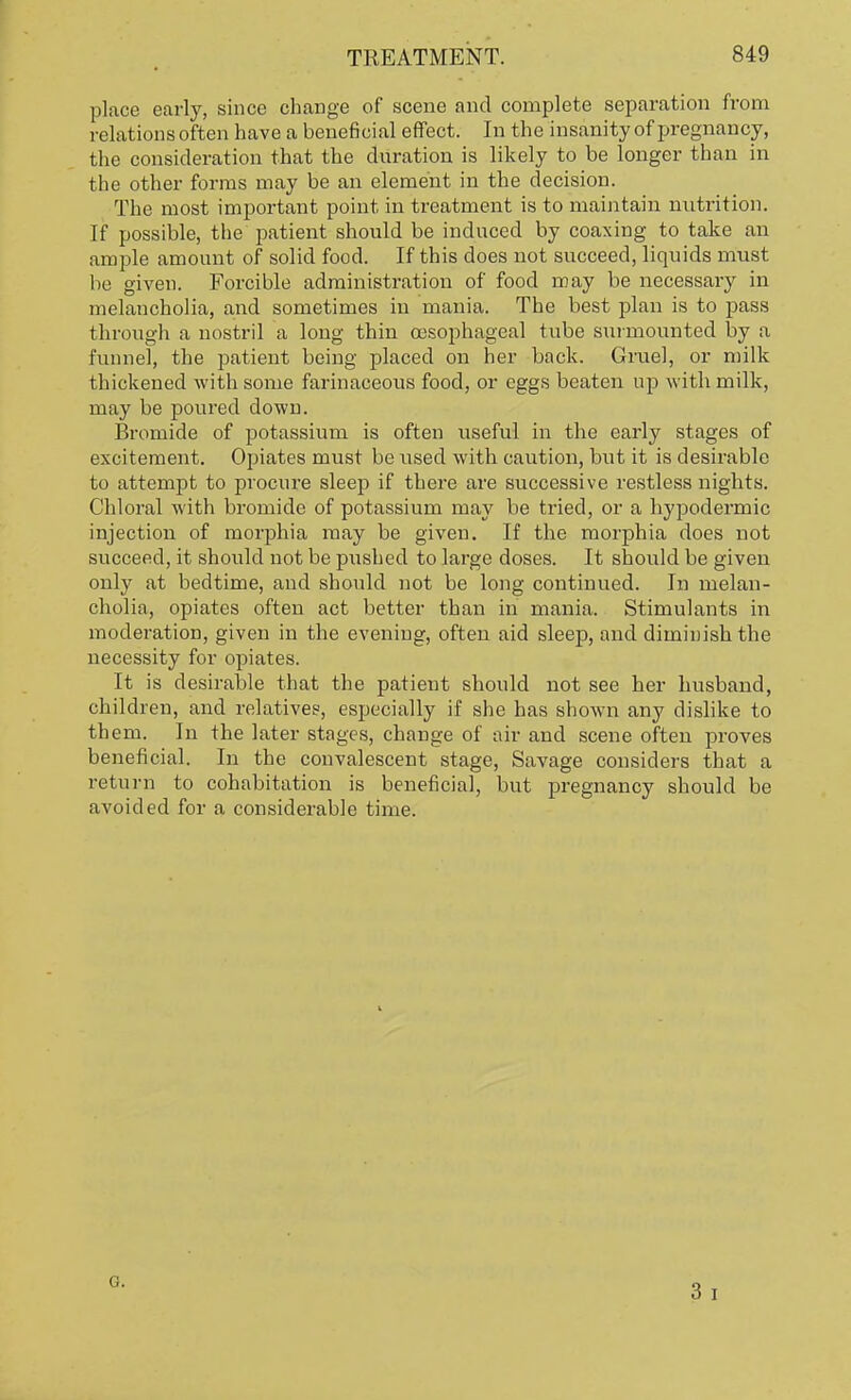 place early, since change of scene and complete separation from relations often have a beneficial effect. In the insanity of pregnancy, the consideration that the duration is likely to be longer than in the other forms may be an element in the decision. The most important point in treatment is to maintain nutrition. If possible, the patient should be induced by coaxing to take an ample amount of solid food. If this does not succeed, liquids must be given. Forcible administration of food may be necessary in melancholia, and sometimes in mania. The best plan is to pass through a nostril a long thin oesophageal tube surmounted by a funnel, the patient being placed on her back. Gruel, or milk thickened with some farinaceous food, or eggs beaten up with milk, may be poured down. Bromide of potassium is often useful in the early stages of excitement. Opiates must be used with caution, but it is desirable to attempt to procure sleep if there are successive restless nights. Chloral with bromide of potassium may be tried, or a hypodermic injection of morphia may be given. If the morphia does not succeed, it should not be pushed to large doses. It should be given only at bedtime, and should not be long continued. In melan- cholia, opiates often act better than in mania. Stimulants in moderation, given in the evening, often aid sleep, and diminish the necessity for opiates. It is desirable that the patient should not see her husband, children, and relatives, especially if she has shown any dislike to them. In the later stages, change of air and scene often proves beneficial. In the convalescent stage, Savage considers that a return to cohabitation is beneficial, but pregnancy should be avoided for a considerable time. G.