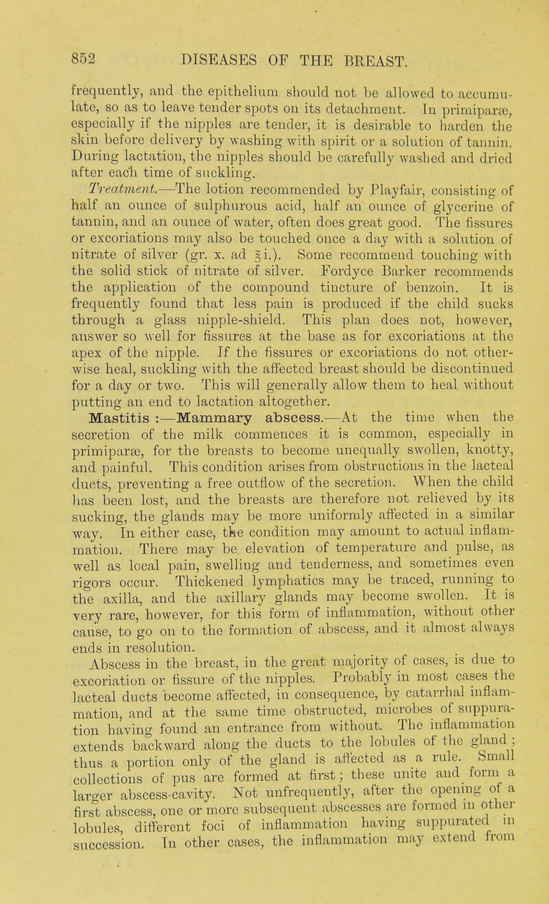 frequently, and the epithelium should not be allowed to accumu- late, so as to leave tender spots on its detachment. In primiparte, especially if the nipples are tender, it is desirable to harden the skin before delivery by washing with spirit or a solution of tannin. During lactation, the nipples should be carefully washed and dried after each time of suckling. Treatment.—The lotion recommended by Playfair, consisting of half an ounce of sulphurous acid, half an ounce of glycerine of tannin, and an ounce of water, often does great good. The fissures or excoriations may also be touched once a day with a solution of nitrate of silver (gr. x. ad §i.). Some recommend touching with the solid stick of nitrate of silver. Fordyce Barker recommends the application of the compound tincture of benzoin. It is frequently found that less pain is produced if the child sucks through a glass nipple-shield. This plan does not, however, answer so well for fissures at the base as for excoriations at the apex of the nipple. If the fissures or excoriations do not other- wise heal, suckling with the affected breast should be discontinued for a day or two. This will generally allow them to heal without putting an end to lactation altogether. Mastitis :—Mammary abscess.—At the time when the secretion of the milk commences it is common, especially in primiparse, for the breasts to become unequally swollen, knotty, and painful. This condition arises from obstructions in the lacteal ducts, preventing a free outflow of the secretion. When the child lias been lost, and the breasts are therefore not relieved by its sucking, the glauds may be more uniformly affected in a similar way. In either case, the condition may amount to actual inflam- mation. There may be elevation of temperature and pulse, as well as local pain, swelling and tenderness, and sometimes even rigors occur. Thickened lymphatics may be traced, running to the axilla, and the axillary glands may become swollen. It is very rare, however, for this form of inflammation, without other cause, to go on to the formation of abscess, and it almost always ends in resolution. Abscess in the breast, in the great majority of cases, is due to excoriation or fissure of the nipples. Probably in most cases the lacteal ducts become affected, in consequence, by catarrhal inflam- mation, and at the same time obstructed, microbes of suppura- tion having found an entrance from without. The inflammation extends backward along the ducts to the lobules of the gland ; thus a portion only of the gland is affected as a rule. Small collections of pus are formed at first; these unite and form a larger abscess-cavity. Not unfrequently, after the opening of a first abscess, one or more subsequent abscesses are formed m other lobules, different foci of inflammation having suppurated m succession. Tn other cases, the inflammation may extend from