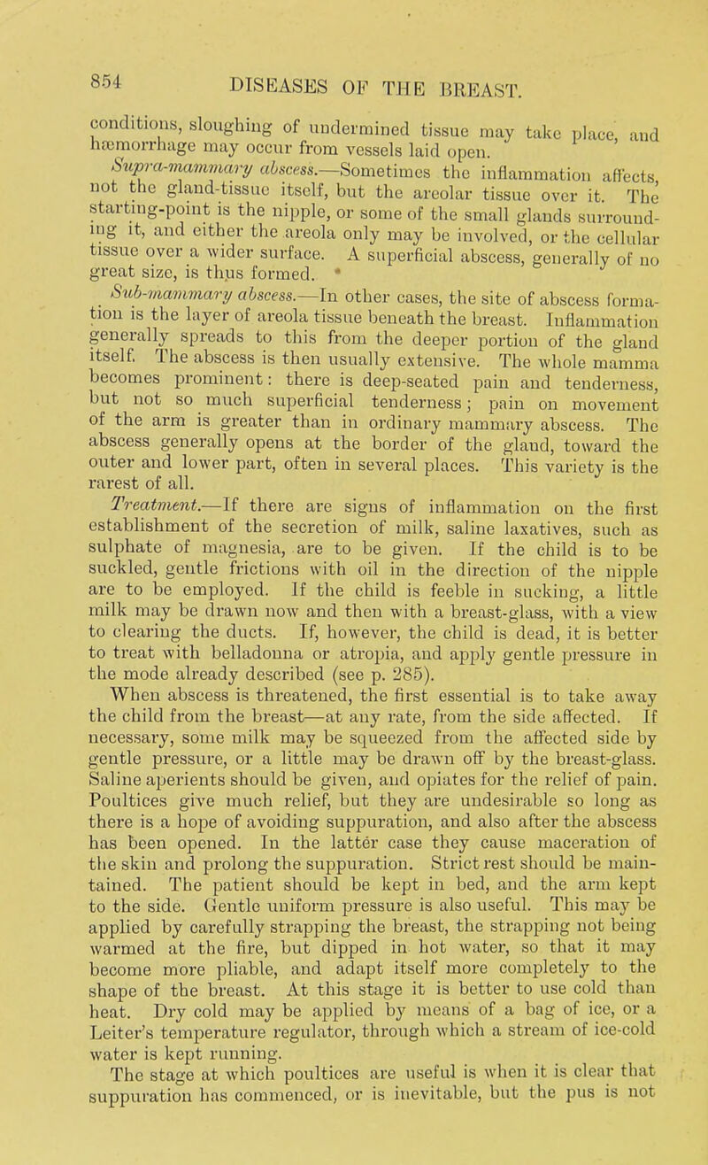 conditions, sloughing of undermined tissue may take place and hemorrhage may occur from vessels laid open. Supror-rruimmary abscess.—Sometimes the inflammation affects not the gland-tissue itself, but the areolar tissue over it. The starting-point is the nipple, or some of the small glands surround- ing it, and either the areola only may be involved, or the cellular tissue over a wider surface. A superficial abscess, generally of no great size, is thus formed. * _ Sub-mammary abscess.—In other cases, the site of abscess forma- tion is the layer of areola tissue beneath the breast. Inflammation generally spreads to this from the deeper portion of the gland itself. The abscess is then usually extensive. The whole mamma becomes prominent: there is deep-seated pain and tenderness, but not so much superficial tenderness; pain on movement of the arm is greater than in ordinary mammary abscess. The abscess generally opens at the border of the glaud, toward the outer and lower part, often in several places. This variety is the rarest of all. Treatment.—If there are signs of inflammation on the first establishment of the secretion of milk, saline laxatives, such as sulphate of magnesia, are to be given. If the child is to be suckled, gentle frictions with oil in the direction of the nipple are to be employed. If the child is feeble in sucking, a little milk may be drawn now and then with a breast-glass, with a view to clearing the ducts. If, however, the child is dead, it is better to treat with belladonna or atropia, and apply gentle pressure in the mode already described (see p. 285). When abscess is threatened, the first essential is to take away the child from the breast—at any rate, from the side affected. If necessary, some milk may be squeezed from the affected side by gentle pressure, or a little may be drawn off by the breast-glass. Saline aperients should be given, and opiates for the relief of pain. Poultices give much relief, but they are undesirable so long as there is a hope of avoiding suppuration, and also after the abscess has been opened. In the latter case they cause maceration of the skin and prolong the suppuration. Strict rest should be main- tained. The patient should be kept in bed, and the arm kept to the side. Gentle uniform pressure is also useful. This may be applied by carefully strapping the breast, the strapping not being warmed at the fire, but dipped in hot water, so that it may become more pliable, and adapt itself more completely to the shape of the breast. At this stage it is better to use cold than heat. Dry cold may be applied by means of a bag of ice, or a Leiter's temperature regulator, through which a stream of ice-cold water is kept running. The stage at which poultices are useful is when it is clear that suppuration has commenced, or is inevitable, but the pus is not