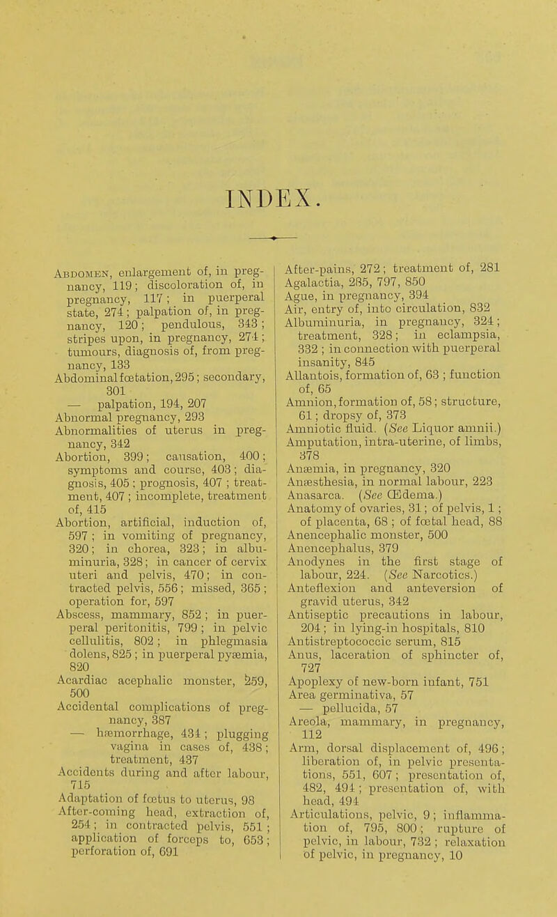 INDEX. Abdomen, enlargement of, in preg- nancy, 119; discoloration of, in pregnancy, 117; in puerperal state, 274; palpation of, in preg- nancy, 120; pendulous, 343; stripes upon, in pregnancy, 274 ; tumours, diagnosis of, from preg- nancy, 133 Abdominalfcetation, 295; secondary, 301 — palpation, 194, 207 Abnormal pregnancy, 293 Abnormalities of uterus in preg- nancy, 342 Abortion, 399; causation, 400; symptoms and course, 403; dia- gnosis, 405 ; prognosis, 407 ; treat- ment, 407; incomplete, treatment of, 415 Abortion, artificial, induction of, 597 ; in vomiting of pregnancy, 320; in chorea, 323; in albu- minuria, 328; in cancer of cervix uteri and pelvis, 470; in con- tracted pelvis, 556; missed, 365 ; operation for, 597 Abscess, mammary, 852 ; in puer- peral peritonitis, 799 ; in pelvic cellulitis, 802 ; in phlegmasia dolens, 825 ; in puerperal pyaemia, 820 Acardiac acephalic monster, 259, 500 Accidental complications of preg- nancy, 387 — hfemorrhage, 434; plugging vagina in cases of, 43S ; treatment, 437 Accidents during and after labour, 715 Adaptation of Ecetus to uterus, 98 After-coming head, extraction of, 254; in contracted pelvis, 551; application of forceps to, 653; perforation of, 691 After-pains, 272; treatment of, 281 Agalactia, 285, 797, 850 Ague, in pregnancy, 394 Air, entry of, into circulation, 832 Albuminuria, in pregnancy, 324; treatment, 328; in eclampsia, 332 ; in connection with puerperal insanity, 845 Allantois, formation of, 63 ; function of, 65 Amnion, formation of, 58; structure, 61; dropsy of, 373 Amniotic fluid. (See Liquor amnii.) Amputation, intra-uterino, of limbs, 378 Anaemia, in pregnancy, 320 Anesthesia, in normal labour, 223 Anasarca. (Sec CEdema.) Anatomy of ovaries, 31; of pelvis, 1; of placenta, 68 ; of fcetal head, 88 Anencephalic monster, 500 Anencephalus, 379 Anodynes in the first stage of labour, 224. (See Narcotics.) Anteflexion and anteversion of gravid uterus, 342 Antiseptic precautions in labour, 204 ; in lying-in hospitals, 810 Antistreptococcic serum, 815 Anus, laceration of sphincter of, 727 Apoplexy of new-born infant, 751 Area germinativa, 57 — pellucida, 57 Areola, mammary, in pregnancy, 112 Arm, dorsal displacement of, 496; liberation of, in pelvic presenta- tions, 551, 607 ; presentation of, 482, 491; presentation of, with head, 491 Articulations, pelvic, 9; inflamma- tion of, 795, 800; rupture of pelvic, in labour, 732; relaxation of pelvic, in pregnancy, 10