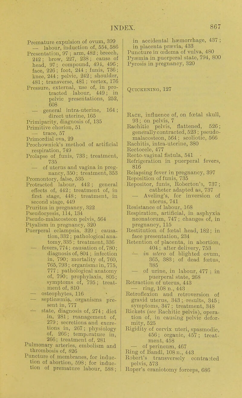 Premature expulsion of ovum, 399 — labour, induction of, 554,58G Presentation, 97 ; arm, 482 ; breech, 242; brow, 227, 238; cause of head, 97 ; compound, 491, 49G; face, 22G; foot, 244 : funis, 73G; knee, 244; pelvic, 242 ; shoulder, 481; transverse, 481; vertex, 17G Pressure, external, use of, in pro- tracted labour, 449; in pelvic presentations, 252, G08 — general intra-uterine, 1G4; direct uterine, 165 Primiparity, diagnosis of, 135 Primitive chorion, 51 — trace, 57 Primordial ova, 29 Prochownick's method of artificial respiration, 749 Prolapse of funis, 733; treatment, 735 — of uterus and vagina in preg- nancy, 350; treatment, 353 Promontory, false, 535 Protracted labour, 442 ; general effects of, 442; treatment of, in first stage, 448; treatment, in second stage, 449 Pruritus in pregnancy, 322 Pseudocyesis, 114, 134 Pseudo-malacosteon pelvis, 5G4 Ptyalism in pregnancy, 320 Puerperal eclampsia, 329 ; causa- tion, 332 ; pathological ana- tomy, 335 ; treatment, 336 — fevers, 774 ; causation of, 780; diagnosis of, 804 ; infection in, 790; mortality of, 760, 765, 793 ; organisms in, 775, 777; pathological anatomy of, 790; prophylaxis, 805; symptoms of, 795; treat- ment of, 810 — osteophytes, 116 — septicemia, organisms pre- sent in, 777 — state, diagnosis of, 274 ; diet in, 281; management of, 279 ; secretions and excre- tions in, 267; physiology of, 266; temperature in, 266; treatment of, 281 Pulmonary arteries, embolism and thrombosis of, 826 Puncture of membranes, for induc- tion of abortion, 598; for induc- tion of premature labour, 588; in accidental haemorrhage, 437 ; in placenta praevia, 433 Puncture in oedema of vulva, 480 Pyaemia in puerperal state, 794, 800 Pyrosis in pregnancy, 320 Quickening, 127 Race, influence of, on fcetal skull, 93 ; on pelvis, 7 Rachitic pelvis, flattened, 526; generally contracted, 523 ; pseudo- malacosteon, 564 ; scoliotic, 566 Rachitis, intra-uterine, 380 Rectocele, 477 Recto-vaginal fistula, 541 Refrigeration in puerperal fevers, 816 Relapsing fever in pregnancy, 397 Reposition of funis, 735 Repositor, funis, Roberton's, 737; catheter adapted as, 737 ■— Aveling's, for inversion of uterus, 741 Resistance of labour, 168 Respiration, artificial, in asphyxia neonatorum, 747; changes of, in pregnancy, 115 Restitution of fcetal head, 182; in face presentation, 234 Retention of placenta, in abortion. 404 ; after delivery, 753 — in utero of blighted ovum, 365, 383; of dead foetus, 385 — of urine, in labour, 477 : in puerperal state, 268 Retraction of uterus, 443 — ring, 108 n., 443 Retroflexion aud retroversion of gravid uterus, 343; results, 345; symptoms, 347; treatment, 348 Rickets {see Rachitic pelvis), opera- tion of, in causing pelvic defor- mity, 525 Rigidity of cervix uteri, spasmodic, 456; organic, 457; treat- ment, 458 — of perineum, 467 Ring of Bandl, ins n., I 13 R ibert's transversely contracted pelvis, 573 Roper's craniotomy forceps, 686