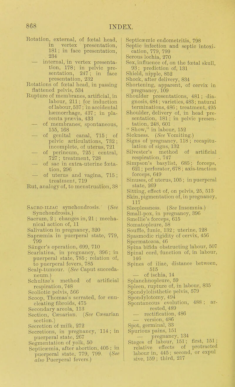 Rotation, external, of foetal head, in vertex presentation, 181; in face presentation, 234 — internal, in vertex presenta- tion, 178; in pelvic pre- sentation, 247; in face presentation, 232 Rotations of fostal head, in passing flattened pelvis, 534 Rupture of membranes, artificial, in labour, 211; for induction of labour, 537; in accidental haemorrhage, 437; in pla- centa praevia, 433 — of membranes, spontaneous, 155, 168 — of genital canal, 715; of pelvic articulations, 732 ; incomplete, of uterus, 721 — of perineum, 725; central, 727; treatment, 728 — of sac in extra-uterine fceta- tion, 296 — of uterus and vagina, 715 ; treatment, 719 Rut, analogy of, to menstruation, 38 Sacroiliac synchondrosis.' (See Synchondrosis.) Sacrum, 2 ; changes in, 21 ; mecha- nical action of, 11 Salivation in pregnancy, 320 Sapraemia in puerperal state, 779, 799 Sanger's operation, 699, 710 Scarlatina, in pregnancy, 396; in puerperal state, 785; relation of, to puerperal fevers, 785 Scalp-tumour. (See Caput succeda- neum.) Schultze's method of artificial respiration, 748 Scoliotic pelvis, 566 Scoop, Thomas's serrated, for enu- cleating fibroids, 475 Secondary areola, 113 Section, Caesarian. (See Caesarian section.) Secretion of milk, 272 Secretions, in pregnancy, 114; in puerperal state, 267 Segmentation of yolk, 50 Septicaemia, after abortion, 405 : in puerperal state, 779, 799. (See also Puerperal fevers.) Septicarmic endometritis, 798 Septic infection and septic intoxi- cation, 779, 799 Serous lochia, 270 Sex,influence of, on the foetal skull, 93 ; prediction of, 131 Shield, nipple, 852 Shock, after delivery, 834 Shortening, apparent, of cervix in pregnancy, 109 Shoulder presentations, 481; dia- gnosis, 484; varieties, 483; natural terminations, 486 ; treatment, 495 Shoulder, delivery of, in head pre- sentation, 181; in pelvic presen- tation, 248, 601  Show, in labour, 152 Sickness. (See Vomiting.) Signs of pregnancy, 118 ; recapitu- lation of signs, 132 Silvester's method of artificial respiration, 747 Simpson's basylist, 685; forceps, 621; perforator, 678 ; axis-traction forceps, 649 Sinuses, of uterus, 105 ; in puerperal state, 269 Sitting, effect of, on pelvis, 25, 513 Skin, pigmentation of, in pregnancy, 117 Sleeplessness. (See Insomnia.) Small-pox, in pregnancy, 396 Smellie's forceps, 615 Somatopleure, 58 Souffle, funic, 132 ; uterine, 128 Spasmodic rigidity of cervix, 456 Spermatozoa, 46 Spina bifida obstructing labour, 507 Spinal cord, function of, in labour, 146 Spines of iliac, distance between, 515 — of ischia, 14 Splanchnopleure, 59 Spleen, rupture of, in labour, 835 Spondylolisthetic pelvis, 579 Spondylotomy, 494 Spontaneous evolution, 4S8 ; ar- rested, 489 — rectification, 486 — version, 486 Spot, germinal, 33 Spurious pains, 151 — pregnancy, 134 Stages of labour, * 151 : first, 151; relative effects of protracted labour in, 445; second, or expul sh e, 159 ; third, 217