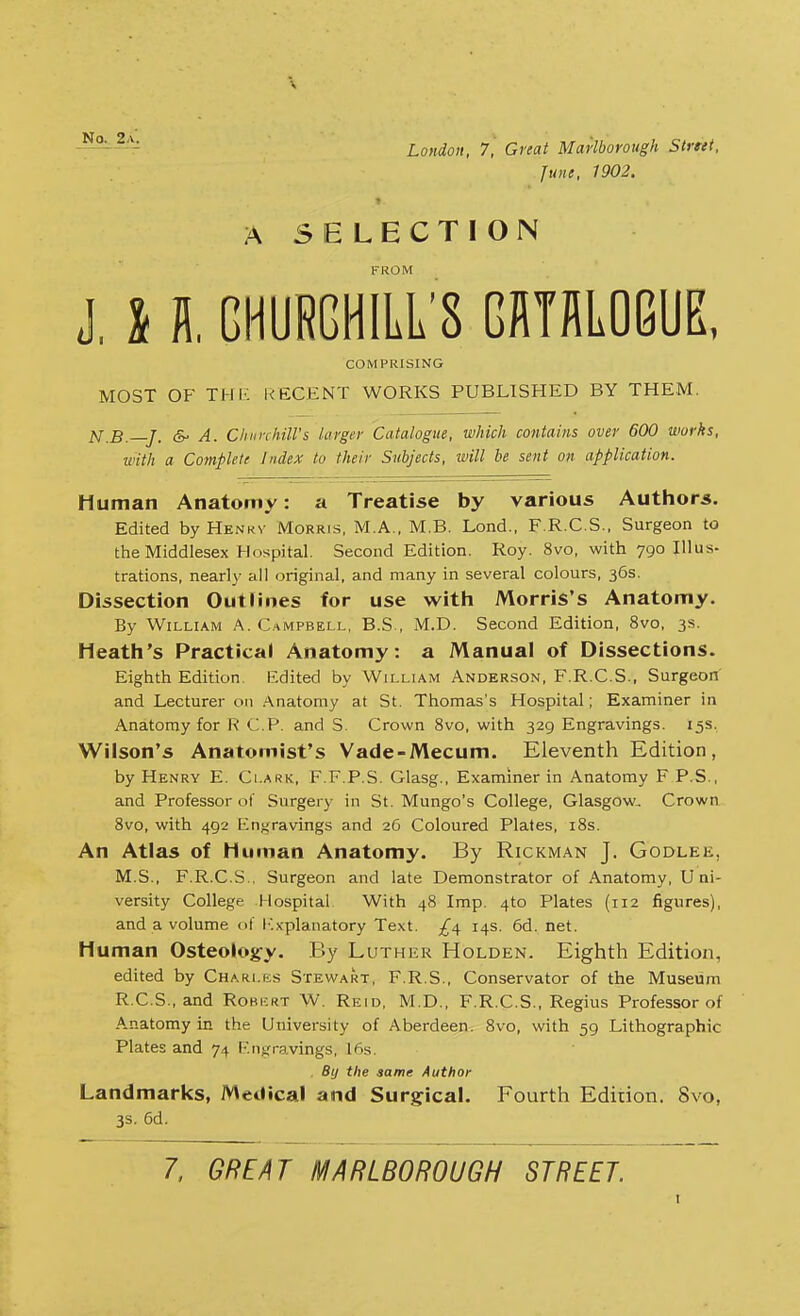 June, 1902. A SELECTION FROM J, 11GHURGHILL8 GRTRLOGUE, COMPRISING MOST OF THE RECENT WORKS PUBLISHED BY THEM. N.B.—J. & A. Churchill's larger Catalogue, which contains over 600 works, with a Complete Index to their Subjects, will be sent on application. Human Anatomy: a Treatise by various Authors. Edited by Henkv Morris, M.A., M.B. Lond., F.R.C.S., Surgeon to the Middlesex Hospital. Second Edition. Roy. 8vo, with 790 Illus- trations, nearly all original, and many in several colours, 36s. Dissection Outlines for use with Morris's Anatomy. By William A. Campbell, B.S , M.D. Second Edition, 8vo, 3s. Heath's Practical Anatomy: a Manual of Dissections. Eighth Edition. Edited by William Anderson, F.R.C.S., Surgeon and Lecturer on Anatomy at St. Thomas's Hospital; Examiner in Anatomy for R CP. and S. Crown 8vo, with 329 Engravings. 15s. Wilson's Anatomist's Vade-Mecum. Eleventh Edition, by Henry E. Clark, F.F.P.S. Glasg., Examiner in Anatomy F P.S., and Professor of Surgery in St. Mungo's College, Glasgow, Crown 8vo, with 492 Engravings and 26 Coloured Plates, 18s. An Atlas of Human Anatomy. By Rickman J. Godlee, M.S., F.R.C.S.. Surgeon and late Demonstrator of Anatomy, Uni- versity College Hospital With 48 Imp. 4to Plates (112 figures), and a volume of Explanatory Text. 14s. 6d. net. Human Osteology. By Luther Holden. Eighth Edition, edited by Charles Stewart, F.R.S., Conservator of the Museum R.C.S., and Rori-rt W. Reid, M.D., F.R.C.S., Regius Professor of A-natomy in the University of Aberdeen. 8vo, with 59 Lithographic Plates and 74 Engravings, 16s. By the same Author Landmarks, Medical and Surgical. Fourth Edition. 8vo, 3s. 6d. 7, GREAT MARLBOROUGH STREET.