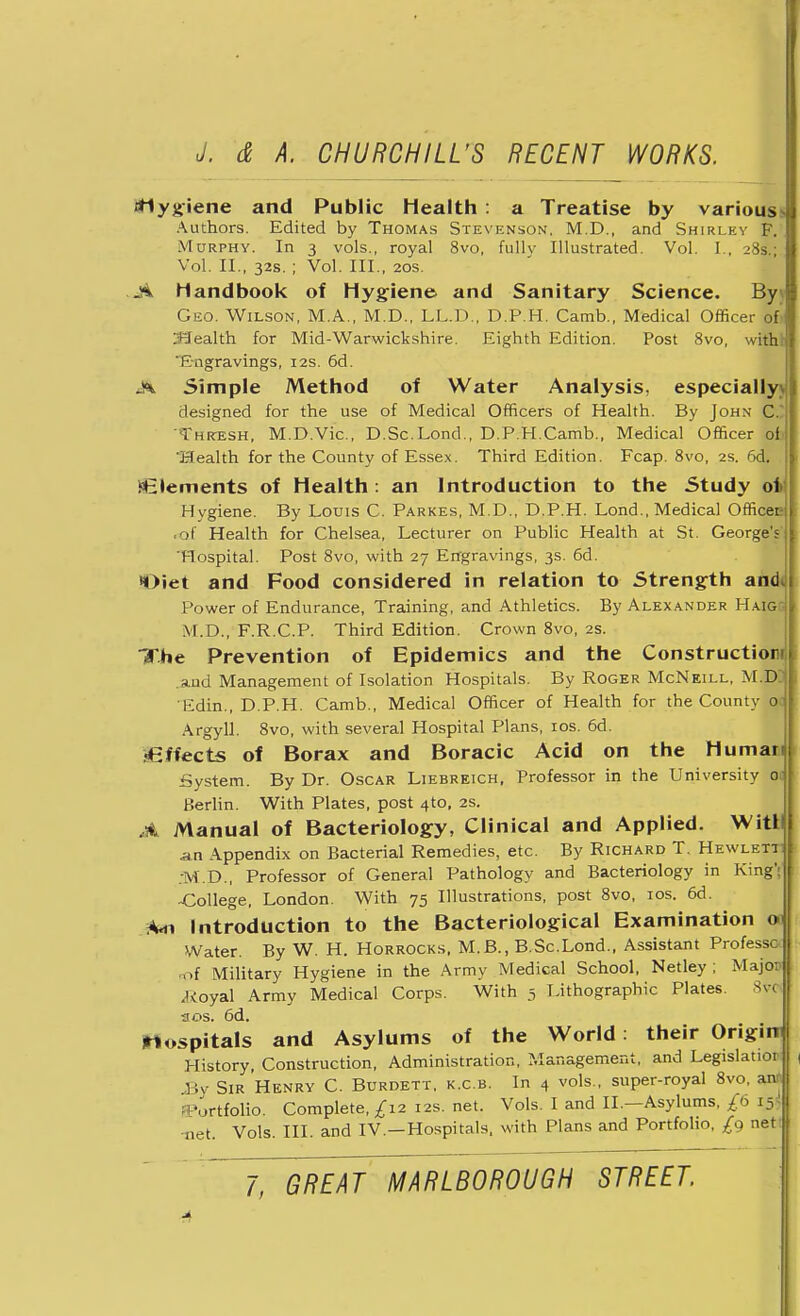 rfiygiene and Public Health: a Treatise by various Authors. Edited by Thomas Stevenson. M.D., and Shirley F. Murphy. In 3 vols., royal 8vo, fullv Illustrated. Vol. I., 28s.; Vol. II., 32s.; Vol. III., 20s. .ji handbook of Hygiene and Sanitary Science. By\ Geo. Wilson, M.A., M.D., L.L.D., D.P.H. Camb., Medical Officer ofi SJealth for Mid-Warwickshire. Eighth Edition. Post 8vo, with! Engravings, 12s. 6d. A Simple Method of Water Analysis, especially) designed for the use of Medical Officers of Health. By John CI Thresh, M.D.Vic., D.Sc.Lond., D.P.H.Camb., Medical Officer of Health for the County of Essex. Third Edition. Fcap. 8vo, 2s. 6d. Elements of Health: an Introduction to the Study ot Hygiene. By Louis C. Parkes, M.D., D.P.H. Lond., Medical Officei? ol Health for Chelsea, Lecturer on Public Health at St. George's Hospital. Post 8vo, with 27 Engravings, 3s. 6d. Diet and Food considered in relation to Strength an<k Power of Endurance, Training, and Athletics. By Alexander HaiggI M.D., F.R.C.P. Third Edition. Crown 8vo, 2s. The Prevention of Epidemics and the Construction .and Management of Isolation Hospitals. By Roger McNeill, M.Dzl Edin., D.P.H. Camb., Medical Officer of Health for the County 0 Argyll. 8vo, with several Hospital Plans, 10s. 6d. fGffects of Borax and Boracic Acid on the Human System. By Dr. Oscar Liebreich, Professor in the University 0. Berlin. With Plates, post 4to, 2s. ,* Manual of Bacteriology, Clinical and Applied. Witll a.n Appendix on Bacterial Remedies, etc. By Richard T. Hewlett! rM.D., Professor of General Pathology and Bacteriology in King': -College, London. With 75 Illustrations, post 8vo, 10s. 6d. *«n Introduction to the Bacteriological Examination o Water. By W. H. Horrocks, M.B., B.Sc.Lond., Assistant Professc >-f Military Hygiene in the Army Medical School, Netley ; Majo: .ivoyal Army Medical Corps. With 5 Lithographic Plates. 8v< sos. 6d. hospitals and Asylums of the World: their Origim History, Construction, Administration, Management, and Legislate, .By Sir Henry C. Burdett. k.cb. In 4 vols., super-royal 8vo, anfj Portfolio. Complete,/12 12s. net. Vols. I and II.—Asylums, £b i5> tiet Vols. III. and IV.—Hospitals, with Plans and Portfolio, £g net!