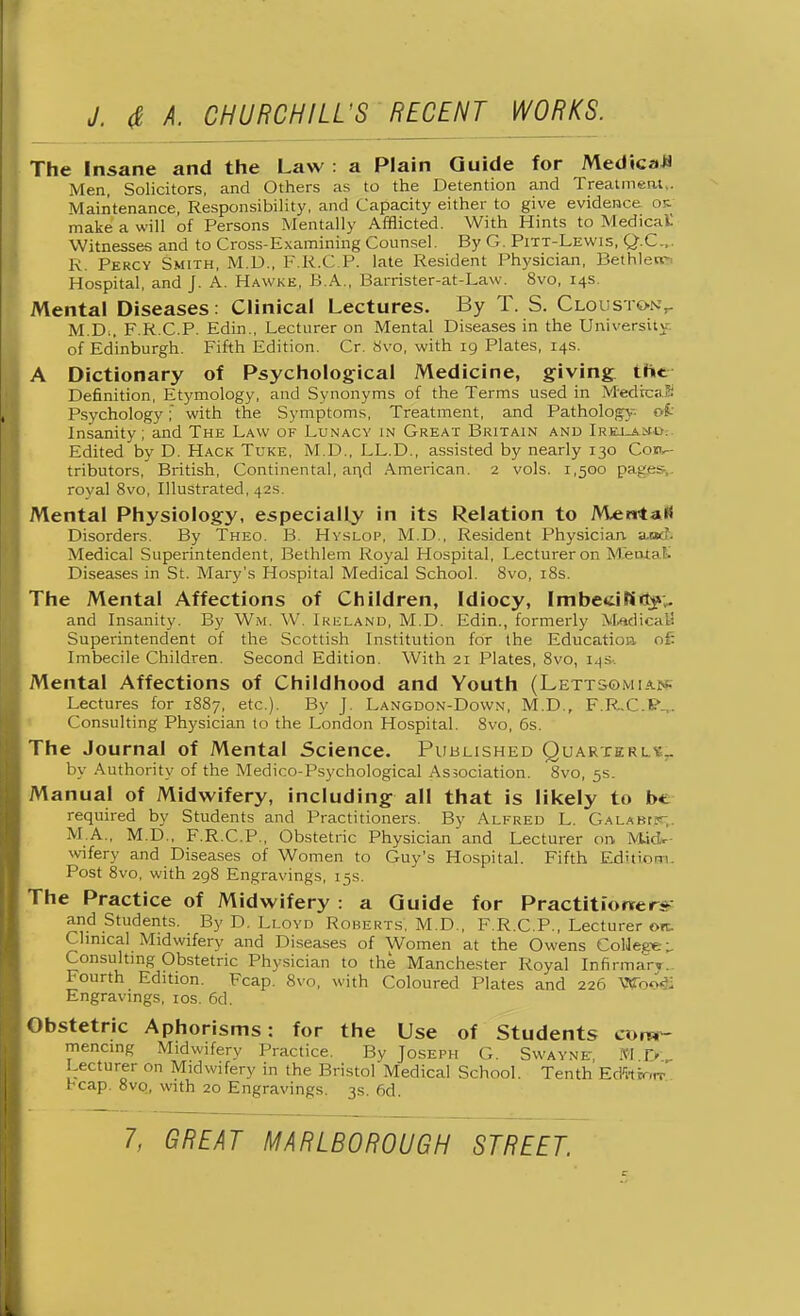 The Insane and the Law : a Plain Guide for Medical Men, Solicitors, and Others as to the Detention and Treatment,. Maintenance, Responsibility, and Capacity either to give evidence ok. make a will of Persons Mentally Afflicted. With Hints to Medical: Witnesses and to Cross-Examining Counsel. By G. Pitt-Lewis, Q.C... R. Percy Smith, M.D., P R.C P. late Resident Physician, Bethlem Hospital, and J. A. Hawke, B.A., Barrister-at-Law. 8vo, 14s. Mental Diseases: Clinical Lectures. By T. S. Cloustony M.D;. F RCP. Edin., Lecturer on Mental Diseases in the University, of Edinburgh. Fifth Edition. Cr. 8vo, with 19 Plates, 14s. A Dictionary of Psychological Medicine, giving the Definition, Etymology, and Synonyms of the Terms used in MedrcaS Psychology; with the Symptoms, Treatment, and Pathology oi Insanity; and The Law of Lunacy in Great Britain and Ireua.il Edited by D. Hack Tuke, M.D., LL.D., assisted by nearly 130 Con- tributors, British, Continental, and American. 2 vols. 1,500 pages royal 8vo, Illustrated, 42s. Mental Physiology, especially in its Relation to MerrtaK Disorders. By Theo. B. Hyslop, M.D., Resident Physician a.oc?. Medical Superintendent, Bethlem Royal Hospital, Lecturer on M'eiuak Diseases in St. Mary's Hospital Medical School. 8vo, 18s. The Mental Affections of Children, Idiocy, FmbecifSfljv. and Insanity. By Wm, W. Ikmland, M.D. Edin., formerly MiadicaB Superintendent of the Scottish Institution for the Education of: Imbecile Children. Second Edition. With 21 Plates, 8vo, 14s. Mental Affections of Childhood and Youth (Lettsomian; Lectures for 1887, etc.). By J. Langdon-Down, M.D., F.R.C.P-,. Consulting Physician to the London Hospital. 8vo, 6s. The Journal of Mental Science. Published Quarteri. sr by Authority of the Medico-Psychological Association. 8vo, 5s. Manual of Midwifery, including all that is likely to b* required by Students and Practitioners. By Alfred L. Gala Brer,. M.A., M.D., F.R.C.P., Obstetric Physician and Lecturer on Mid- wifery and Diseases of Women to Guy's Hospital. Fifth Edition Post 8vo, with 298 Engravings, 15s. The Practice of Midwifery : a Guide for Practitioner- and Students. By D. Lloyd Roberts, M.D., F.R.C.P., Lectu rer ore Clinical Midwifery and Diseases of Women at the Owens ColJeg* \. Consulting Obstetric Physician to the Manchester Royal Infirmary- Fourth Edition. Fcap. 8vo, with Coloured Plates and 226 Wb<Wi Engravings, 10s. 6d. Obstetric Aphorisms: for the Use of Students com- mencing Midwifery Practice. By Joseph G. Swayne M Yj Lecturer on Midwifery in the Bristol Medical School. Tenth Edftirm-. heap. 8v0, with 20 Engravings. 3s. 6d.