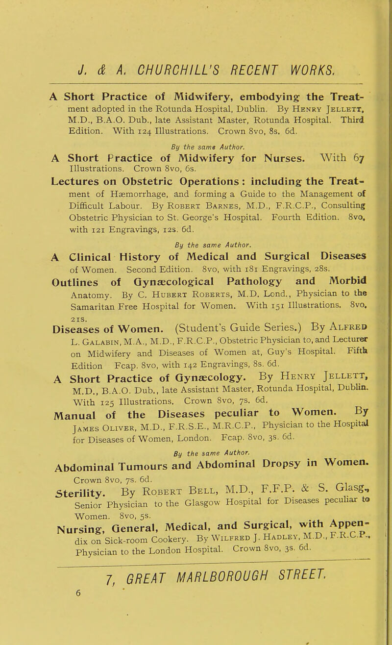 A Short Practice of Midwifery, embodying the Treat- ment adopted in the Rotunda Hospital, Dublin. By Henry Jellett, M.D., B.A.O. Dub., late Assistant Master, Rotunda Hospital. Third Edition. With 124 Illustrations. Crown 8vo, 8s. 6d. By the same Author. A Short Practice of Midwifery for Nurses. With 67 Illustrations. Crown 8vo, 6s. Lectures on Obstetric Operations: including the Treat- ment of Haemorrhage, and forming a Guide to the Management of Difficult Labour. By Robert Barnes, M.D., F.R.C.P., Consulting Obstetric Physician to St. George's Hospital. Fourth Edition. 8vo, with 121 Engravings, 12s. 6d. By the same Author. A Clinical History of Medical and Surgical Diseases of Women. Second Edition. 8vo, with 181 Engravings, 28s. Outlines of Gynaecological Pathology and Morbid Anatomy. By C. Hubert Roberts, M.D. Lond., Physician to the Samaritan Free Hospital for Women. With 151 Illustrations. 8vo. 2 IS, Diseases of Women. (Student's Guide Series.) By Alfred L. Galabin, M.A., M.D., F.R.C.P., Obstetric Physician to, and Lecturer on Midwifery and Diseases of Women at, Guy's Hospital. Fifth Edition Fcap. 8vo, with 142 Engravings, 8s. 6d. A Short Practice of Gynaecology. By Henry Jellett, M.D., B.A.O. Dub., late Assistant Master, Rotunda Hospital, Dublin. With 125 Illustrations. Crown 8vo, 7s. 6d. Manual of the Diseases peculiar to Women. By James Oliver, M.D., F.R.S.E., M.R.C.P., Physician to the Hospital for Diseases of Women, London. Fcap. 8vo, 3s. 6d. By the same Author. Abdominal Tumours and Abdominal Dropsy in Women. Crown 8vo, 7s. 6d. Sterility. By Robert Bell, M.D., F.F.P. & S. Glasg, Senior Physician to the Glasgow Hospital for Diseases peculiar to Women. 8vo, 5s. Nursing, General, Medical, and Surgical, with Appen- dix on Sick-room Cookery. By Wilfred J. Hadley, M.D., F.R.C.f.. Physician to the London Hospital. Crown 8vo, 3s. 6d.