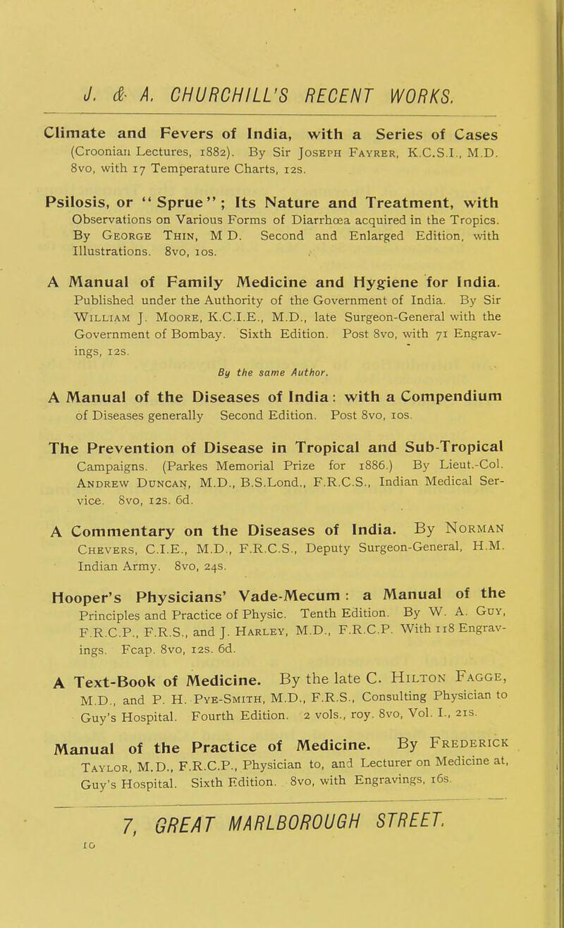 Climate and Fevers of India, with a Series of Cases (Croonian Lectures, 1882). By Sir Joseph Fayrer, K.C.S.I., M.D. 8vo, with 17 Temperature Charts, 12s. Psilosis, or Sprue; Its Nature and Treatment, with Observations on Various Forms of Diarrhoea acquired in the Tropics. By George Thin, M D. Second and Enlarged Edition, with Illustrations. 8vo, 10s. A Manual of Family Medicine and Hygiene for India. Published under the Authority of the Government of India. By Sir William J. Moore, K.C.I.E., M.D., late Surgeon-General with the Government of Bombay. Sixth Edition. Post 8vo, with 71 Engrav- ings, I2S. By the same Author. A Manual of the Diseases of India: with a Compendium of Diseases generally Second Edition. Post 8vo, 10s. The Prevention of Disease in Tropical and Sub-Tropical Campaigns. (Parkes Memorial Prize for 1886.) By Lieut.-Col. Andrew Duncan, M.D., B.S.Lond., F.R.C.S., Indian Medical Ser- vice. 8vo, 12s. 6d. A Commentary on the Diseases of India. By Norman Chevers, CLE., M.D., F.R.C.S., Deputy Surgeon-General, H.M. Indian Army. 8vo, 24s. Hooper's Physicians' Vade-Mecum: a Manual of the Principles and Practice of Physic. Tenth Edition. By W. A. Guy, F.R.C.P., F.R.S., and J. Harley, M.D., F.R.C.P. With 118 Engrav- ings. Fcap. 8vo, 12s. 6d. A Text-Book of Medicine. By the late C Hilton Fagge, M.D., and P. H. Pye-Smith, M.D., F.R.S., Consulting Physician to Guy's Hospital. Fourth Edition. 2 vols., roy. 8vo, Vol. L. 21s. Manual of the Practice of Medicine. By Frederick Taylor, M.D., F.R.C.P., Physician to, and Lecturer on Medicine at, Guy's Hospital. Sixth Edition. 8vo, with Engravings, 16s. 7, GREAT MARLBOROUGH STREET.