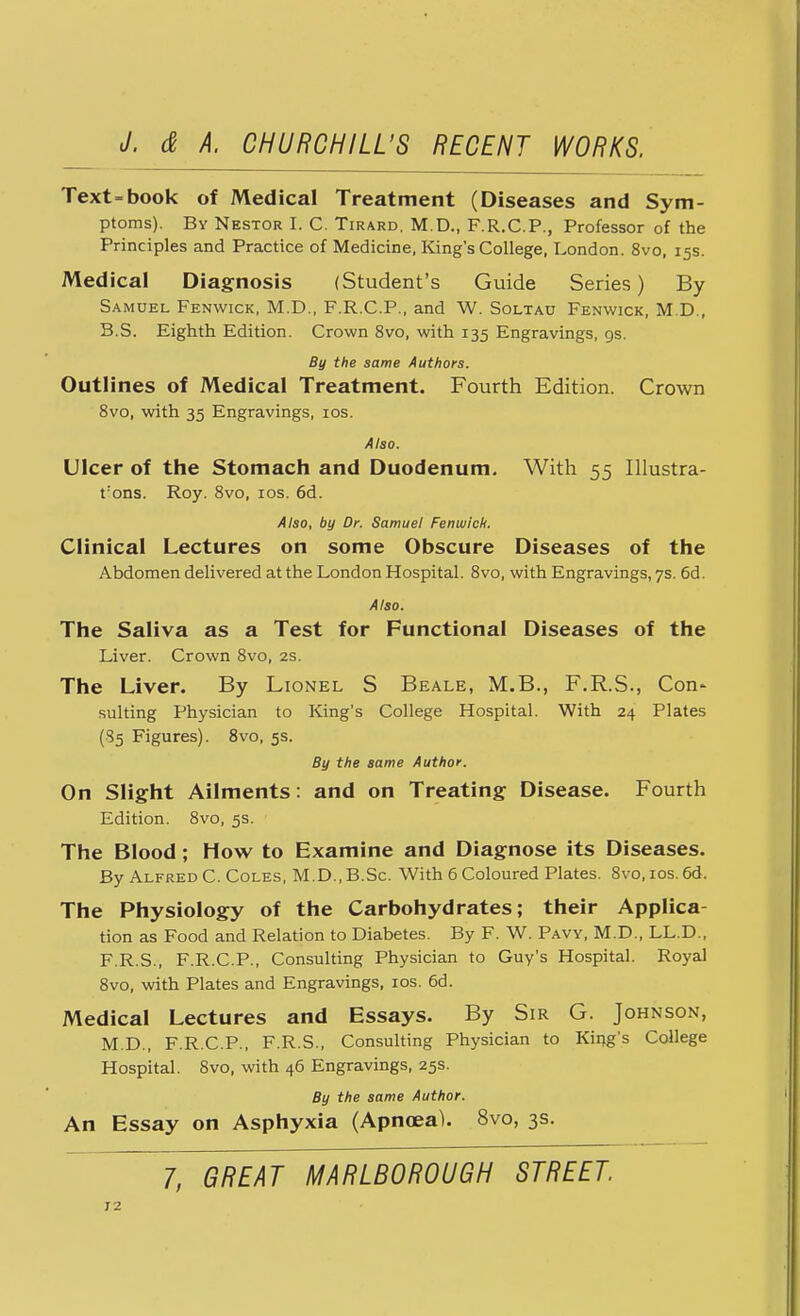 Text=book of Medical Treatment (Diseases and Sym- ptoms). By Nestor I. C. Tirard. M.D., F.R.C.P., Professor of the Principles and Practice of Medicine, King's College, London. 8vo, 15s. Medical Diagnosis (Student's Guide Series) By Samuel Fenwick, M.D., F.R.C.P., and W. Soltau Fenwick, M D, B.S. Eighth Edition. Crown 8vo, with 135 Engravings, 9s. By the same Authors. Outlines of Medical Treatment. Fourth Edition. Crown 8vo, with 35 Engravings, 10s. Also. Ulcer of the Stomach and Duodenum. With 55 Illustra- rons. Roy. 8vo, 10s. 6d. Also, by Dr. Samuel Fenwick. Clinical Lectures on some Obscure Diseases of the Abdomen delivered at the London Hospital. 8vo, with Engravings, 7s. 6d. Also. The Saliva as a Test for Functional Diseases of the Liver. Crown 8vo, 2s. The Liver. By Lionel S Beale, M.B., F.R.S., Con* suiting Physician to King's College Hospital. With 24 Plates (85 Figures). 8vo, 5s. By the same Author. On Slight Ailments: and on Treating Disease. Fourth Edition. 8vo, 5s. The Blood; How to Examine and Diagnose its Diseases. By Alfred C. Coles, M.D.,B.Sc. With 6 Coloured Plates. 8vo, ios.6d. The Physiology of the Carbohydrates; their Applica- tion as Food and Relation to Diabetes. By F. W. Paw, M.D., LL.D., F.R.S., F.R.C.P., Consulting Physician to Guy's Hospital. Royal 8vo, with Plates and Engravings, 10s. 6d. Medical Lectures and Essays. By Sir G. Johnson, M.D., F.R.C.P., F.R.S., Consulting Physician to King's College Hospital. 8vo, with 46 Engravings, 25s. By the same Author. An Essay on Asphyxia (Apnoea). 8vo, 3s.