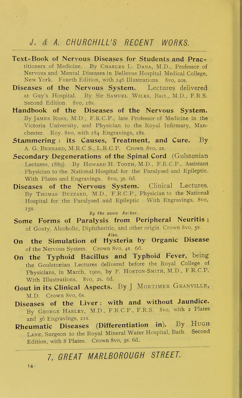 Text-Book of Nervous Diseases for Students and Prac- titioners of Medicine. By Charles L. Dana, M.D., Professor of Nervous and Mental Diseases in Bellevue Hospital Medical College, New York. Fourth Edition, with 246 Illustrations. 8vo, 20s. Diseases of the Nervous System. Lectures delivered at Guy's Hospital. By Sir Samuel Wilks, Bavt., M.D., F.R.S. Second Edition. 8vo, 18s. Handbook of the Diseases of the Nervous System. By James Ross, M.D , F.R.C.P., late Professor of Medicine in the Victoria University, and Physician to the Royal Infirmary, Man- chester. Roy. 8vo, with 184 Engravings, 18s. Stammering : its Causes, Treatment, and Cure. By A. G. Bernard, M.R.C.S., L.R.C.P. Crown 8vo, 2s. Secondary Degenerations of the Spinal Cord (Gulstonian Lectures, 1889). By Howard H. Tooth, M.D., F.R.C.P., Assistant Physician to the National Hospital for the Paralysed and Epileptic. With Plates and Engravings. 8vo, 3s. 6d. Diseases of the Nervous System. Clinical Lectures. By Thomas Buzzard, M.D., F.R.C.P., Physician to the National Hospital for the Paralysed and Epileptic With Engravings, 8vo, 15s. By the same Awhor. Some Forms of Paralysis from Peripheral Neuritis ; of Gouty, Alcoholic, Diphtheritic, and other origin. Crown 8vo, 5s. Also. On the Simulation of Hysteria by Organic Disease of the Nervous System. Crown 8vo, 4s. 6d. On the Typhoid Bacillus and Typhoid Fever, being the Goulstonian Lectures delivered before the Royal College of Physicians, in March, 1900, by P. Horton-Smith, M.D., F.R.C.P. With Illustrations. 8vo, 2s. 6d. Oout in its Clinical Aspects. By J Mortimer Granville, M.D. Crown 8vo, 6s. Diseases of the Liver: with and without Jaundice. By George Harley, M.D., F.R.C.P., F.R.S. 8vo, with 2 Plates and 36 Engravings, 21s. Rheumatic Diseases (Differentiation in). By Hugh Lane, Surgeon to the Royal Mineral Water Hospital, Bath. Second Edition, with 8 Plates. Crown 8vo, 3s. 6d. 7, GREAT MARLBOROUGH STREET