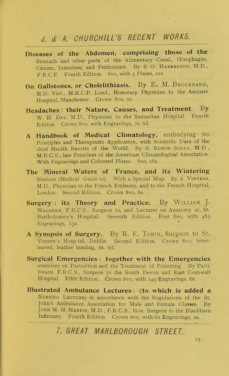 Diseases of the Abdomen, comprising those of the Stomach and other parts of the Alimentary Canal, CEsophagus, Cascum, Intestines, and Peritoneum. By S. O. Habershon, M.D., F.R.C.P. Fourth Edition. 8vo, with 5 Plates, 21s. On Gallstones, or Cholelithiasis. By E. M. Brockbank, M.D. Vict., M.R.C.P. Lond., Honorary Physician to the Ancoats Hospital, Manchester. Crown 8vo, 7s. Headaches: their Nature, Causes, and Treatment. By W. H. Day, M.D., Physician to the Samaritan Hospital. Fourth Edition. Crown 8vo, with Engravings, 7s. 6d. A Handbook of Medical Climatology, embodying its P/inciples and Therapeutic Application, with Scientific Data of the chief Health Resorts of the World. By S. Edwin Solly, M D , M.R.C.S., late President of the American Climatological Association. With Engravings and Coloured Plates. 8vo, 16s. The Mineral Waters of France, and its Wintering Stations (Medical Guide to). With a Special Map. By A. Vintras, M.D., Physician to the French Embassy, and to the French Hospital, London. Second Edition. Crown 8vo, 8s. Surgery : its Theory and Practice. By William J. Walsham, F.R.C.S., Surgeon to, and Lecturer on Anatomy at, St. Bartholomew's Hospital. Seventh Edition. Post 8vo, with 483 Engravings, 15s. A Synopsis of Surgery. By R. F. Tobin, Surgeon to St. Vincent's Hosp'tal, Dublin. Second Edition. Crown 8vo, inter- leaved, leather binding, 6s. 6d. Surgical Emergencies : together with the Emergencies attendant on Parturition and the Treatment of Poisoning. By Paul Swain, F.R.C.S., Surgeon to the South Devon and East Cornwall Hospital. Fifth Edition. Crown 8vo, with 149 Engravings, 6s. Illustrated Ambulance Lectures : (to which is added a Nursing Lecture) in accordance with the Regulations of the St. John's Ambulance Association for Male and Female Classes. By John M. H. Martin, M.D., F.R.C.S., Hon. Surgeon to the Blackburn Infirmary. Fourth Edition. Crown 8vo, with 60 Engravings, 2s. 7, GREAT MARLBOROUGH STREET.