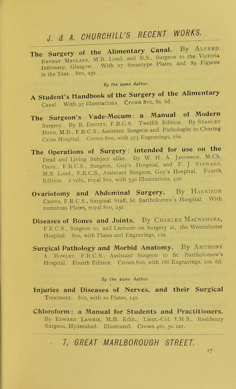 The Surgery of t*^^.!^ in the Text. 8vo, 25s. By the same Author. A Student's Handbook of the Surgery of the Alimentary Canal. With 97 Illustrations. Crown 8vo, 8s. 6d. The Surgeon's Vade-Mecum: a Manual of Modern Sur-ery. By R. Druitt, F.R.C.S. Twelfth Edition. By Stanley Boyd, M.B., F.R.C.S., Assistant Surgeon and Pathologist to Charing Cross'Hospital. Crown 8vo, with 373 Engravings, 16s. The Operations of Surgery: intended for use on the Dead and Living Subject alike. By W. H. A. Jacobson, M.Ch. Oxon., F.R.C.S., Surgeon, Guy's Hospital, and F. J. Steward, M.S. Lond., F.R.C.S., Assistant Surgeon, Guy's Hospital. Fourth Edition. 2 vols., royal 8vo, with 550 Illustrations, 42s. Ovariotomy and Abdominal Surgery. By Harrison Cripps, F.R.C.S., Surgical Staff, St. Bartholomew's Hospital. With numerous Plates, royal 8vo, 25s. Diseases of Bones and Joints. By Charles Macnamara, F.R.C.S., Surgeon to, and Lecturer on Surgery at, the Westminster Hospital. 8vo, with Plates and Engravings, 12s. Surgical Pathology and Morbid Anatomy. By Anthony A. Bowlby, F.R.C.S., Assistant Surgeon to St. Bartholomew's Hospital. Fourth Edition. Crown 8vo, with 186 Engravings, 10s. 6d. By the same Author. Injuries and Diseases of Nerves, and their Surgical Treatment. 8vo, with 20 Plates, 14s. Chloroform: a Manual for Students and Practitioners. By Edward Lawrie, M.B. Edin., Lieut.-Col. T.M.S.. Residency Surgeon, Hyderabad. Illustrated. Crown 4to. 5s. net. 7, GREAT MARLBOROUGH STREET,