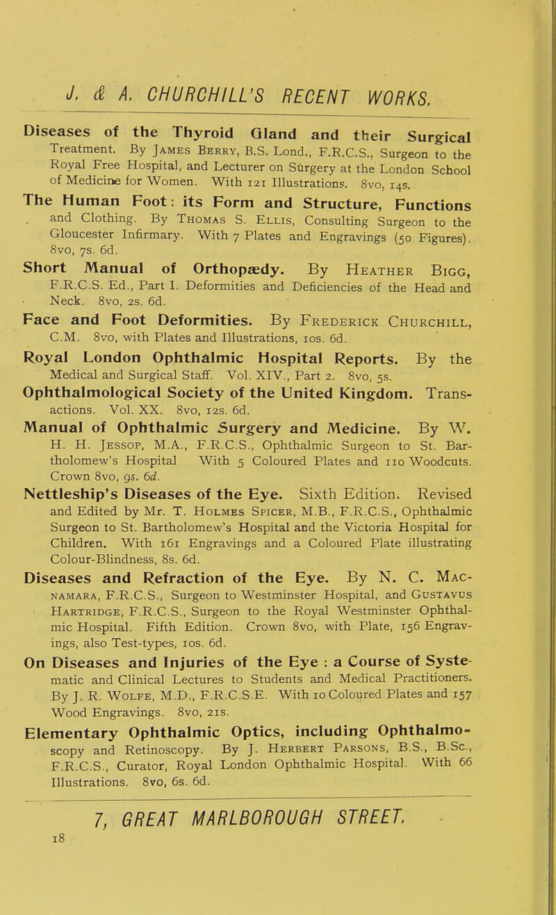 Diseases of the Thyroid Gland and their Surgical Treatment. By James Berry, B.S. Lond., F.R.C.S., Surgeon to the Royal Free Hospital, and Lecturer on Surgery at the London School of Medicine for Women. With 121 Illustrations. 8vo, 14s. The Human Foot: its Form and Structure, Functions and Clothing. By Thomas S. Ellis, Consulting Surgeon to the Gloucester Infirmary. With 7 Plates and Engravings (50 Figures). 8vo, 7s. 6d. Short Manual of Orthopaedy. By Heather Bigg, F.R.C.S. Ed., Part I. Deformities and Deficiencies of the Head and Neck. 8vo, 2s. 6d. Face and Foot Deformities. By Frederick Churchill, CM. 8vo, with Plates and Illustrations, 10s. 6d. Royal London Ophthalmic Hospital Reports. By the Medical and Surgical Staff. Vol. XIV., Part 2. 8vo, 5s. Ophthalmological Society of the United Kingdom. Trans- actions. Vol. XX. 8vo, 12s. 6d. Manual of Ophthalmic Surgery and Medicine. By W. H. H. Jessop, M.A., F.R.C.S., Ophthalmic Surgeon to St. Bar- tholomew's Hospital With 5 Coloured Plates and no Woodcuts. Crown 8vo, 95. 6d. Nettleship's Diseases of the Eye. Sixth Edition. Revised and Edited by Mr. T. Holmes Spicer, M.B., F.R.C.S., Ophthalmic Surgeon to St. Bartholomew's Hospital and the Victoria Hospital for Children. With 161 Engravings and a Coloured Plate illustrating Colour-Blindness, 8s. 6d. Diseases and Refraction of the Eye. By N. C. Mac- namara, F.R.C.S., Surgeon to Westminster Hospital, and Gustavus Hartridge, F.R.C.S., Surgeon to the Royal Westminster Ophthal- mic Hospital. Fifth Edition. Crown 8vo, with Plate, 156 Engrav- ings, also Test-types, 10s. 6d. On Diseases and Injuries of the Eye : a Course of Syste- matic and Clinical Lectures to Students and Medical Practitioners. By J. R. Wolfe, M.D., F.R.C.S.E. With 10 Coloured Plates and 157 Wood Engravings. 8vo, 21s. Elementary Ophthalmic Optics, including Ophthalmo- scopy and Retinoscopy. By J. Herbert Parsons, B.S., B.Sc, F.R.C.S., Curator, Royal London Ophthalmic Hospital. With 66 Illustrations. 8vo, 6s. 6d. 7, GREAT MARLBOROUGH STREET.