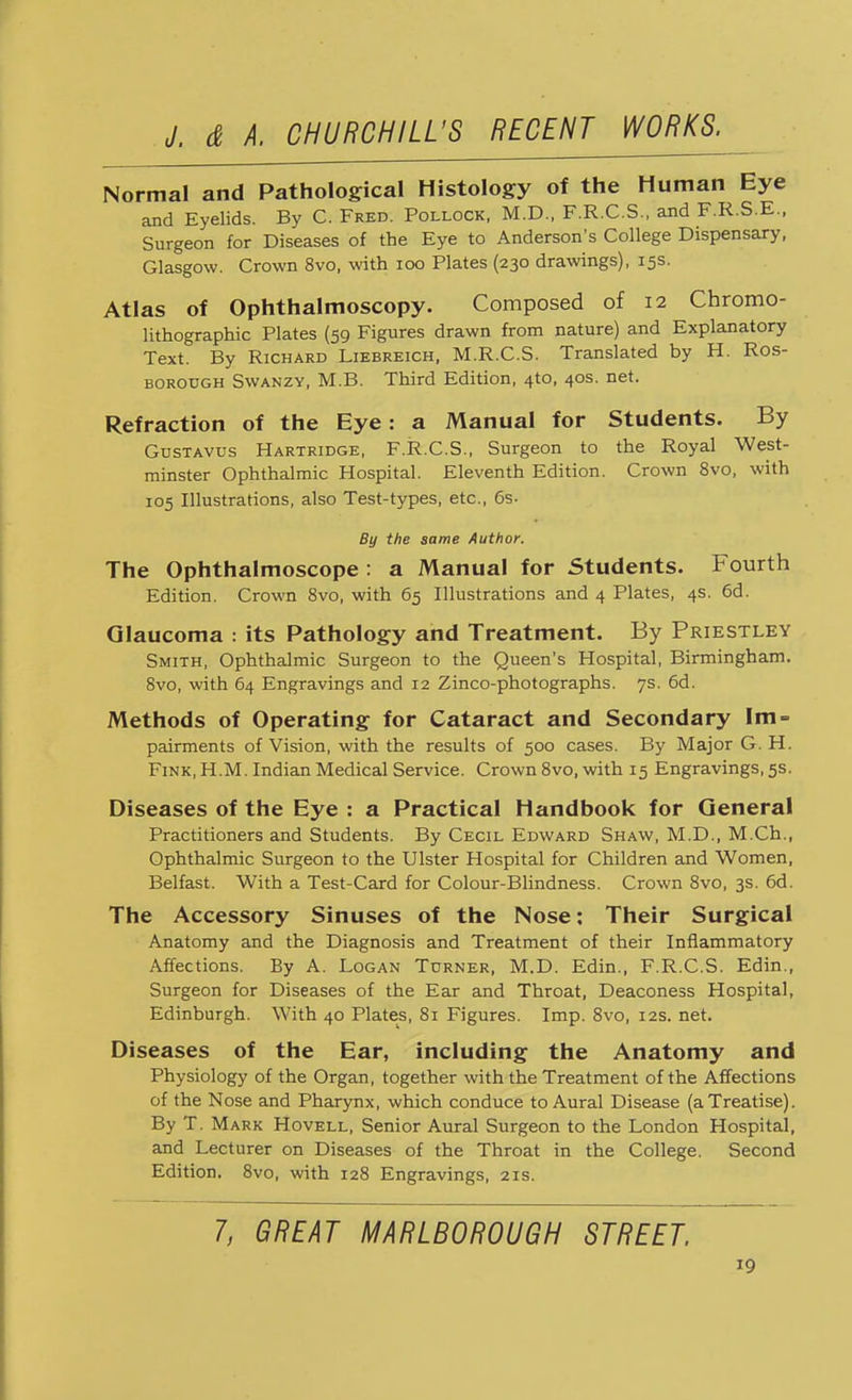 Normal and Pathological Histology of the Human Eye and Eyelids. By C. Fred. Pollock, M.D., F.R.C.S., and F.R.S.E., Surgeon for Diseases of the Eye to Anderson's College Dispensary, Glasgow. Crown 8vo, with 100 Plates (230 drawings), 15s. Atlas of Ophthalmoscopy. Composed of 12 Chromo- lithographic Plates (59 Figures drawn from nature) and Explanatory Text. By Richard Liebreich, M.R.C.S. Translated by H. Ros- borodgh Swanzy, M.B. Third Edition, 410, 40s. net. Refraction of the Eye: a Manual for Students. By Gustavus Hartridge, F.R.C.S., Surgeon to the Royal West- minster Ophthalmic Hospital. Eleventh Edition. Crown 8vo, with 105 Illustrations, also Test-types, etc., 6s- By the same Author. The Ophthalmoscope : a Manual for Students. Fourth Edition. Crown 8vo, with 65 Illustrations and 4 Plates, 4s. 6d. Glaucoma : its Pathology and Treatment. By Priestley Smith, Ophthalmic Surgeon to the Queen's Hospital, Birmingham. 8vo, with 64 Engravings and 12 Zinco-photographs. 7s. 6d. Methods of Operating for Cataract and Secondary Im- pairments of Vision, with the results of 500 cases. By Major G. H. Fink, H.M. Indian Medical Service. Crown 8vo, with 15 Engravings, 5s. Diseases of the Eye : a Practical Handbook for General Practitioners and Students. By Cecil Edward Shaw, M.D., M.Ch., Ophthalmic Surgeon to the Ulster Hospital for Children and Women, Belfast. With a Test-Card for Colour-Blindness. Crown 8vo, 3s. 6d. The Accessory Sinuses of the Nose: Their Surgical Anatomy and the Diagnosis and Treatment of their Inflammatory Affections. By A. Logan Turner, M.D. Edin., F.R.C.S. Edin., Surgeon for Diseases of the Ear and Throat, Deaconess Hospital, Edinburgh. With 40 Plates, 81 Figures. Imp. 8vo, 12s. net. Diseases of the Ear, including the Anatomy and Physiology of the Organ, together with the Treatment of the Affections of the Nose and Pharynx, which conduce to Aural Disease (aTreatise). By T. Mark Hovell, Senior Aural Surgeon to the London Hospital, and Lecturer on Diseases of the Throat in the College. Second Edition. 8vo, with 128 Engravings, 21s. 7, GREAT MARLBOROUGH STREET,