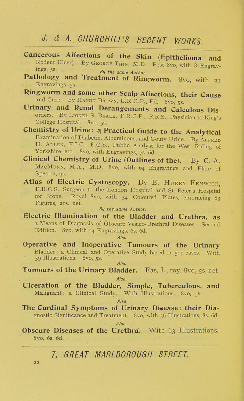 Cancerous Affections of the Skin (Epithelioma and Rodent Ulcer). By George Thin, M.D. Post 8vo, with 8 Engrav- {no's & ' 0 By the same Author. Pathology and Treatment of Ringworm. 8vo, with 21 Engravings, 5s. Ringworm and some other Scalp Affections, their Cause and Cure. By Haydn Brown, L.R.CP., Ed. 8vo, 5s. Urinary and Renal Derangements and Calculous Dis orders. By Lionel S. Beale, F.R.C.P., F.R.S., Physician to King's College Hospital. 8vo. 5s. Chemistry of Urine: a Practical Guide to the Analytical Examination of Diabetic, Albuminous, and Gouty Urine. By Alfred H. Allen, F.I.C., F.C.S., Public Analyst for the West Riding of Yorkshire, etc. 8vo, with Engravings, 7s. 6d. Clinical Chemistry of Urine (Outlines of the). By C. A. MacMunn, M.A., M.D. 8vo, with 64 Engravings and Plate of Spectra, gs. Atlas of Electric Cystoscopy. By E. Hurry Fenwick, F.R.C.S., Surgeon to the London Hospital and St. Peter's Hospital for Stone. Royal 8vo, with 34 Coloured Plates, embracing 83 Figures, 21s. net. By the same Author. Electric Illumination of the Bladder and Urethra, as a Means of Diagnosis of Obscure Vesico-Urethral Diseases. Second Edition. 8vo, with 54 Engravings, 6s. 6d. Also. Operative and Inoperative Tumours of the Urinary Bladder: a Clinical and Operative Study based on 500 cases. With 39 Illustrations. 8vo, 5s. Also. Tumours of the Urinary Bladder. Fas. I., roy. 8vo, 5s. net. Also. Ulceration of the Bladder, Simple, Tuberculous, and Malignant: a Clinical Study. With Illustrations. 8vo, 5s. Also. The Cardinal Symptoms of Urinary Disease: their Dia- gnostic Significance and Treatment. 8vo, with 36 Illustrations, 8s. 6d. Also. Obscure Diseases of the Urethra. With 63 Illustrations. 8vo, 6s. 6d. 7, GREAT MARLBOROUGH STREET.