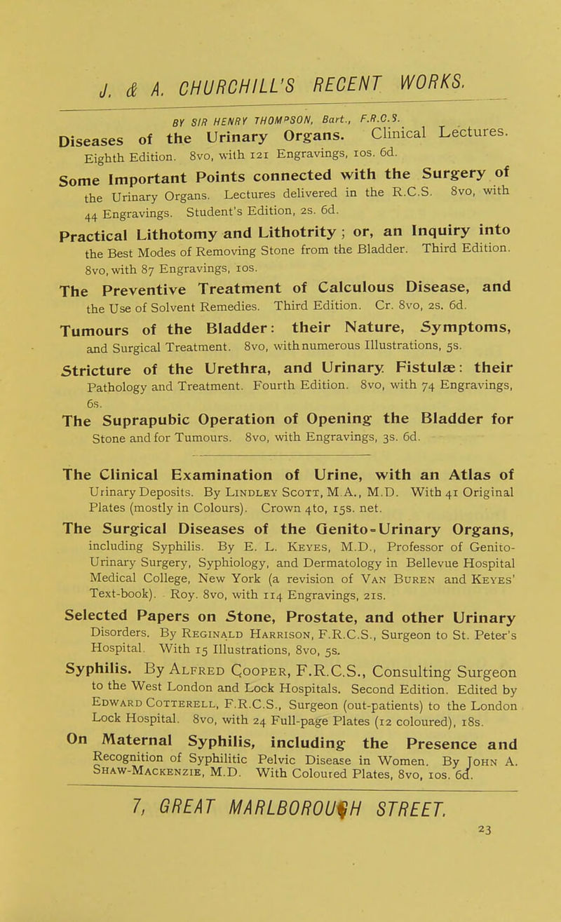 BY SIR HENRY THOMPSON, Bart., F.R.C.S. Diseases of the Urinary Organs. Clinical Lectures. Eighth Edition. 8vo, with 121 Engravings, 10s. 6d. Some Important Points connected with the Surgery of the Urinary Organs. Lectures delivered in the R.C.S. 8vo, with 44 Engravings. Student's Edition, 2s. 6d. Practical Lithotomy and Lithotrity ; or, an Inquiry into the Best Modes of Removing Stone from the Bladder. Third Edition. 8vo, with 87 Engravings, 10s. The Preventive Treatment of Calculous Disease, and the Use of Solvent Remedies. Third Edition. Cr. 8vo, 2s. 6d. Tumours of the Bladder: their Nature, Symptoms, and Surgical Treatment. 8vo, with numerous Illustrations, 5s. Stricture of the Urethra, and Urinary Fistulae: their Pathology and Treatment. Fourth Edition. 8vo, with 74 Engravings, 6s. The Suprapubic Operation of Opening the Bladder for Stone and for Tumours. 8vo, with Engravings, 3s. 6d. The Clinical Examination of Urine, with an Atlas of Urinary Deposits. By Lindley Scott, M.A., M.D. With 41 Original Plates (mostly in Colours). Crown 4to, 15s. net. The Surgical Diseases of the Genito = Urinary Organs, including Syphilis. By E. L. Keyes, M.D., Professor of Genito- urinary Surgery, Syphiology, and Dermatology in Bellevue Hospital Medical College, New York (a revision of Van Buren and Keyes' Text-book). Roy. 8vo, with 114 Engravings, 21s. Selected Papers on Stone, Prostate, and other Urinary Disorders. By Reginald Harrison, F.R.C.S., Surgeon to St. Peter's Hospital. With 15 Illustrations, 8vo, 5s. Syphilis. By Alfred Cooper, F.R.C.S., Consulting Surgeon to the West London and Lock Hospitals. Second Edition. Edited by Edward Cotterell, F.R.C.S., Surgeon (out-patients) to the London Lock Hospital. 8vo, with 24 Full-page Plates (12 coloured), 18s. On Maternal Syphilis, including the Presence and Recognition of Syphilitic Pelvic Disease in Women. By John A. Shaw-Mackenzie, M.D. With Coloured Plates, 8vo, 10s. 6d. 7, GREAT MARLBOROUGH STREET