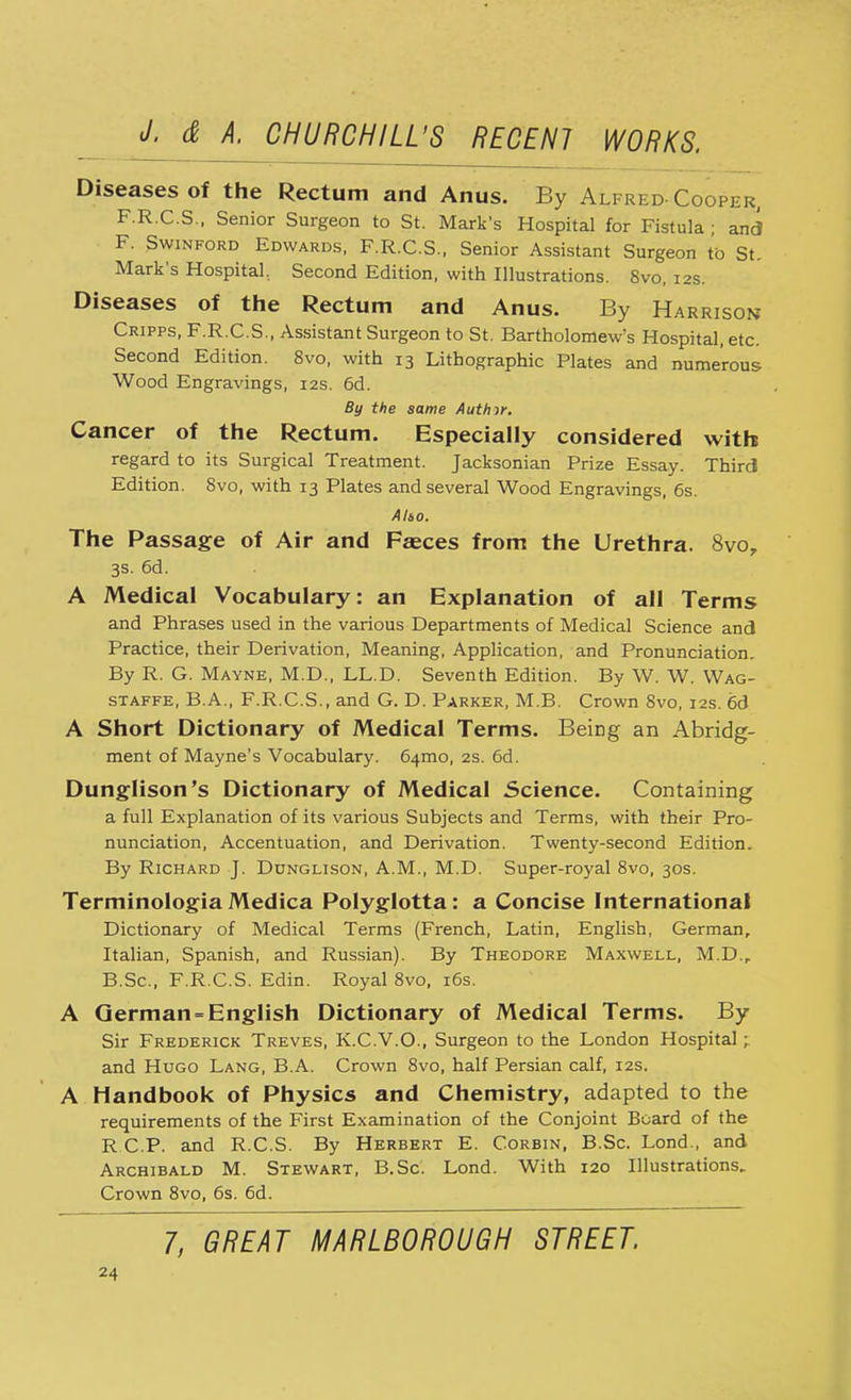 Diseases of the Rectum and Anus. By Alfred-Cooper, F.R.C.S., Senior Surgeon to St. Mark's Hospital for Fistula ; and F. Swinford Edwards, F.R.C.S., Senior Assistant Surgeon to St. Mark's Hospital.. Second Edition, with Illustrations. Svo, 12s. Diseases of the Rectum and Anus. By Harrison Cripps, F.R.C.S., Assistant Surgeon to St. Bartholomew's Hospital, etc. Second Edition. 8vo, with 13 Lithographic Plates and numerous Wood Engravings, 12s. 6d. By the same Author. Cancer of the Rectum. Especially considered with regard to its Surgical Treatment. Jacksonian Prize Essay. Third Edition. Svo, with 13 Plates and several Wood Engravings, 6s. AUo. The Passage of Air and Fasces from the Urethra. 8vo, 3s. 6d. A Medical Vocabulary: an Explanation of all Terms and Phrases used in the various Departments of Medical Science and Practice, their Derivation, Meaning, Application, and Pronunciation. By R. G. Mayne, M.D., LL.D. Seventh Edition. By W. W. Wag- staffe, B.A., F.R.C.S., and G. D. Parker, M.B. Crown Svo, 12s. 6d A Short Dictionary of Medical Terms. Being an Abridg- ment of Mayne's Vocabulary. 641110, 2s. 6d. Dunglison's Dictionary of Medical Science. Containing a full Explanation of its various Subjects and Terms, with their Pro- nunciation, Accentuation, and Derivation. Twenty-second Edition. By Richard J. Ddnglison, A.M., M.D. Super-royal 8vo, 30s. Terminologia Medica Polyglotta : a Concise International Dictionary of Medical Terms (French, Latin, English, German, Italian, Spanish, and Russian). By Theodore Maxwell, M.D.r B.Sc, F.R.C.S. Edin. Royal 8vo, 16s. A German-English Dictionary of Medical Terms. By Sir Frederick Treves, K.C.V.O., Surgeon to the London Hospital; and Hugo Lang, B.A. Crown 8vo, half Persian calf, 12s. A Handbook of Physics and Chemistry, adapted to the requirements of the First Examination of the Conjoint Board of the R C P. and R.C.S. By Herbert E. Corbin, B.Sc. Lond., and Archibald M. Stewart, B.Sc. Lond. With 120 Illustrations, Crown 8vo, 6s. 6d. 7, GREAT MARLBOROUGH STREET.