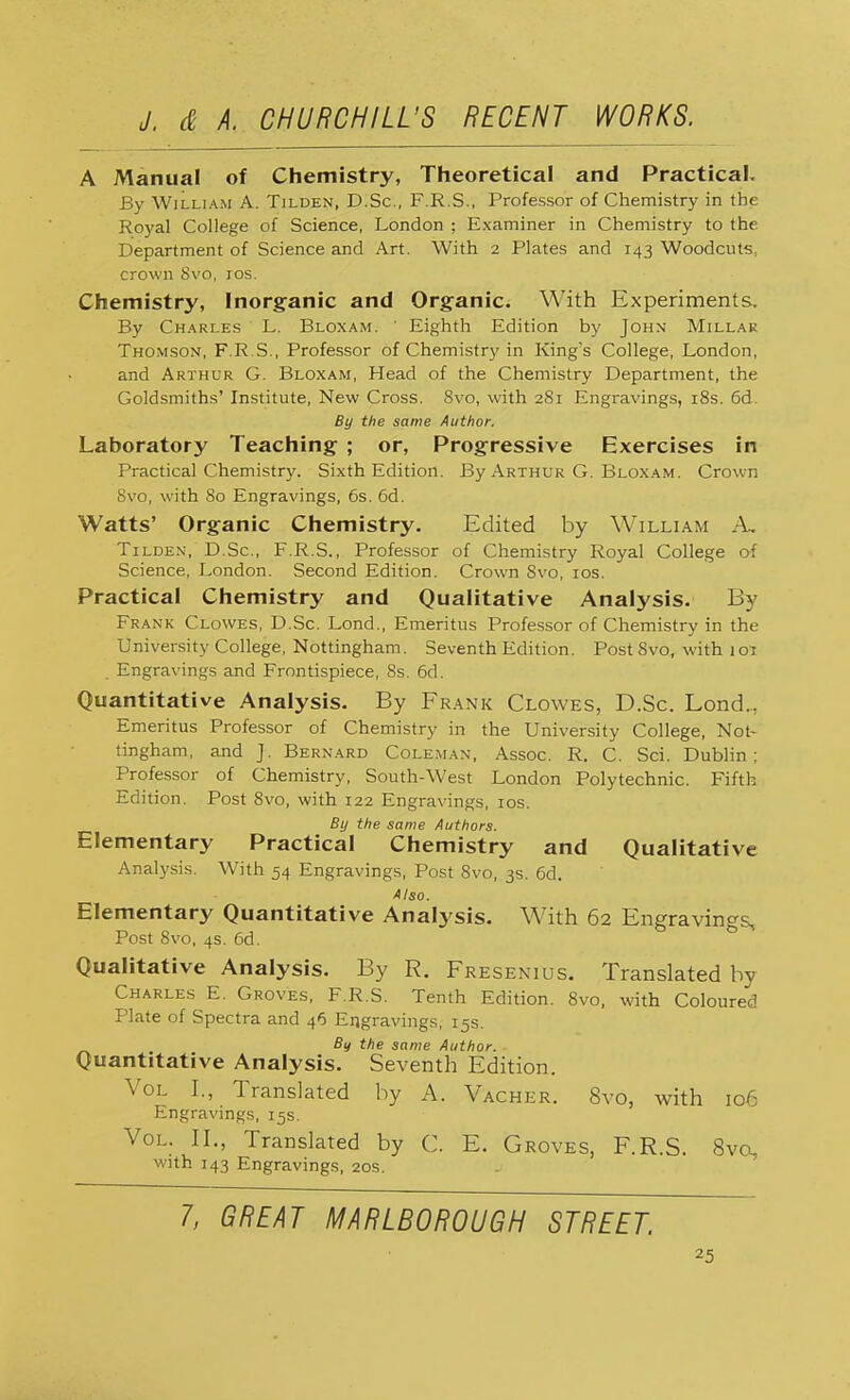 A Manual of Chemistry, Theoretical and Practical. By William A. Tilden, D.Sc, F.R.S., Professor of Chemistry in the Royal College of Science, London ; Examiner in Chemistry to the Department of Science and Art. With 2 Plates and 143 Woodcuts, crown 8vo, ros. Chemistry, Inorganic and Organic. With Experiments. By Charles L. Bloxam. ' Eighth Edition by John Millar Thomson, F.R.S., Professor of Chemistry in King s College, London, and Arthur G. Bloxam, Head of the Chemistry Department, the Goldsmiths' Institute, New Cross. 8vo, with 281 Engravings, 18s. 6d. By the same Author. Laboratory Teaching ; or, Progressive Exercises in Practical Chemistry. Sixth Edition. By Arthur G. Bloxam. Crown Svo, with 80 Engravings, 6s. 6d. Watts' Organic Chemistry. Edited by William A. Tilden, D.Sc, F.R.S., Professor of Chemistry Royal College of Science, London. Second Edition. Crown Svo, 10s. Practical Chemistry and Qualitative Analysis. By Frank Clowes, D.Sc. Lond., Emeritus Professor of Chemistry in the University College, Nottingham. Seventh Edition. Post 8vo, with 101 . Engravings and Frontispiece, 8s. 6d. Quantitative Analysis. By Frank Clowes, D.Sc. Lond.. Emeritus Professor of Chemistry in the University College, Not- tingham, and J. Bernard Coleman, Assoc. R. C. Sci. Dublin; Professor of Chemistry, South-West London Polytechnic. Fifth Edition. Post 8vo, with 122 Engravings, 10s. By the same Authors. Elementary Practical Chemistry and Qualitative Analysis. With 54 Engravings, Post 8vo, 3s. 6d. Also. Elementary Quantitative Analysis. With 62 Engravings, Post 8vo, 4s. 6d. Qualitative Analysis. By R. Fresenius. Translated by Charles E. Groves, F.R.S. Tenth Edition. 8vo, with Coloured Plate of Spectra and 46 Engravings, 15s. By the same Author. Quantitative Analysis. Seventh Edition. Vol I., Translated by A. Vacher. 8vo, with 106 Engravings, 15s. Vol. II., Translated by C. E. Groves, F.R.S. 8vo, with 143 Engravings, 20s. 7, GREAT MARLBOROUGH STREET.