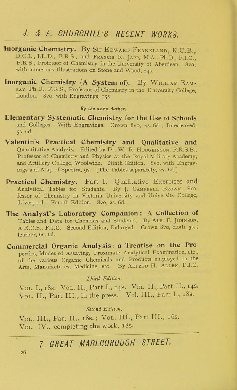 Inorganic Chemistry. By Sir Edward Frankland, K.C.B., D.C.L., LL.D., F.R.S., and Francis R. Japp, M.A., Ph.D., F.I.C., F.R.S., Professor of Chemistry in the University of Aberdeen. 8vo, with numerous Illustrations on Stone and Wood, 24s. Inorganic Chemistry (A System of). By William Ram- say, Ph.D., F.R.S., Professor of Chemistry in the University College, London. 8vo, with Engravings, 15s. By the same Author. Elementary Systematic Chemistry for the Use of Schools and Colleges. With Engravings. Crown 8vo, 4s. 6d. ; Interleaved, 5s. 6d. Valentin's Practical Chemistry and Qualitative and Quantitative Analysis. Edited by Dr. W. R. Hodgkinson, F.R.S.E., Professor of Chemistry and Physics at the Royal Military Academy, and Artillery College, Woolwich. Ninth Edition. 8vo, with Engrav- ings and Map of Spectra, gs. [The Tables separately, 2s. 6d.] Practical Chemistry. Part I. Qualitative Exercises and Analytical Tables for Students. By J. Campbell Brown, Pro- fessor of Chemistry in Victoria University and University College, Liverpool. Fourth Edition. 8vo, 2s. 6d. The Analyst's Laboratory Companion : A Collection of Tables and Data for Chemists and Students. By Alf. E. Johnson, A.R.C.S., F.I.C. Second Edition, Enlarged. Crown 8vo, cloth, 5s.; leather, 6s. 6d. Commercial Organic Analysis: a Treatise on the Pro- perties, Modes of Assaying, Proximate Analytical Examination, etc., of the various Organic Chemicals and Products employed in the Arts, Manufactures, Medicine, etc. By Alfred H. Allen, F.I.C. Third Edition. Vol. I.,i8s. Vol. II., Part I., 14s. Vol. II., Part II., 14s. Vol. II., Part III., in the press. Vol. III., Part I., 18s. Second Edition. Vol. III., Part II., 18s. ; Vol. III., Part III., 16s. Vol. IV., completing the work, 18s. 7, GREAT MARLBOROUGH STREET.