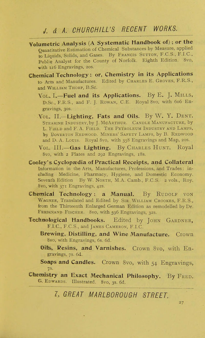 Volumetric Analysis (A Systematic Handbook of); or the Quantitative Estimation of Chemical Substances by Measure, applied to Liquids, Solids, and Gases. By Francis Sutton, F.C.S., F.I.C., Fublie Analyst for the County of Norfolk. Eighth Edition. 8vo, with si6 Engravings, 20s. Chemical Technology: or, Chemistry in its Applications to Arts and Manufactures. Edited by Charles E. Groves, F.R.S., and William Thorp, B.Sc. Vol. L—Fuel and its Applications. By E. J. Mills, DtSc., F.R.S., and F. J. Rowan, C.E. Royal 8vo, with 606 En- gravings, 30s. Yol. II.—Lighting, Fats and Oils. By W. Y. Dent. Stearine Industry, by J. McArthur. Candle Manufacture, by L. Field and F. A. Field. The Petroleum Industry and Lamps, by Boverton Redwood. Miners' Safety Lamps, by B. Redwood and L>. A. Louis. Royal 8vo, with 358 Engravings and Map, 20s. Vol. III.—Gas Lighting. By Charles Hunt. Royal 8vo, with 2 Plates and 292 Engravings, 18s. Cooley's Cyclopaedia of Practical Receipts, and Collateral Information in the Arts, Manufactures, Professions, and Trades: in- cluding Medicine, Pharmacy, Hygiene, and Domestic Economy. Seventh Edition By W. North, M.A. Camb., F.C.S. 2 vols., Roy. 8vo. with 371 Engravings, 42s. Chemical Technology: a Manual. By Rudolf von Wagner, Translated and Edited by Sir William Crookes, F.R.S., from the Thirteenth Enlarged German Edition as remodelled by Dr. Feb3W.nand Fischer. 8vo, with 596 Engravings, 32s. Technological Handbooks. Edited by John Gardner, FJLC, F.C.S., and James Cameron, F.I.C. Brewing, Distilling, and Wine Manufacture. Crown 8.vo, with Engravings, 6s. 6d. Oite^, Resins, and Varnishes. Crown 8vo, with En- gravings, 7s. 6d. Soaps and Candles. Crown 8vo, with 54 Engravings, Chemistry an Exact Mechanical Philosophy. By Fred. G. Edwards. Illustrated. 8vo, 3s. 6d. 1„ GREAT MARLBOROUGH STREET.