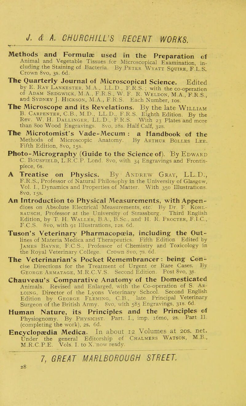 Methods and Formulas used in the Preparation of Animal and Vegetable Tissues for Microscopical Examination in- cluding the Staining of Bacteria. By Peter Wyatt Squire, F.L S. Crown 8vo, 3s. 6d. The Quarterly Journal of Microscopical Science. Edited by E. Ray Lankester, M.A., LL.D., F.R.S. ; with the co-operation of Adam Sedgwick, M.A., F.R.S., W. F. R. Weldon, M.A., F R S and Sydney J. Hickson, M.A., F.R.S. Each Number! 10s. The Microscope and its Revelations. By the late William B. Carpenter, C.B., M.D., LL.D., F.R.S. Eighth Edition. By the Rev. W. H. Dallinger, LL.D., F.R.S. With 23 Plates and more than 800 Wood Engravings. 8vo, 28s. Half Calf, 32s. The Microtomist's Vade-Mecum : a Handbook of the Methods of Microscopic Anatomy. By Arthur Bolles Lee. Fifth Edition, 8vo, 15s. Photo - Micrography (Guide to the Science of). By Edward C. Bousfield, L.R.C.P. Lond. 8vo, with 34 Engravings and Frontis- piece, 6s. A Treatise on Physics. By Andrew Gray, LL.D., F.R.S., Professor of Natural Philosophy in the University of Glasgow, Vol. I., Dynamics and Properties of Matter. With 350 Illustrations. 8vo, 15s. An Introduction to Physical Measurements, with Appen- dices on Absolute Electrical Measurements, etc. By Dr. F. Kohl- rausch, Professor at the University of Slrassburg. Third English Edition, by T. H. Waller. B.A., B.Sc. and H. R. Procter, F.I.C., F.C.S. 8vo, with 91 Illustrations, 12s. 6d. Tuson's Veterinary Pharmacopoeia, including the Out- lines of Materia Medica and Therapeutics. Fifth Edition Edited by James Bayne, F.C.S., Professor of Chemistry and Toxicology in the Royal Veterinary College. Crown 8vo, 7s. 6d. The Veterinarian's Pocket Remembrancer: being Con- cise Directions for the Treatment of Urgent or Rare Cases. By George Armatage, M.R.C.V.S. Second Edition. Post 8vo, 3s. Chauveau's Comparative Anatomy of the Domesticated Animals. Revised and Enlarged, with the Co-operation of S. Ar- loing, Director of the Lyons Veterinary School. Second English Edition by George Fleming, C.B., late Principal Veterinary Surgeon of the British Army. Svo, with 585 Engravings, 31s. 6d. Human Nature, its Principles and the Principles of Physiognomy. By Physicist. Part. I., imp. i6mc, 2s. Part II. (completing the work), 2s, 6d. Encyclopaedia Medica. In about 12 Volumes at 20s. net. Under the general Editorship of Chalmers Watson, MB., M.R.C.P.E. Vols. I. to X. now ready. 7, GREAT MARLBOROUGH STREET.