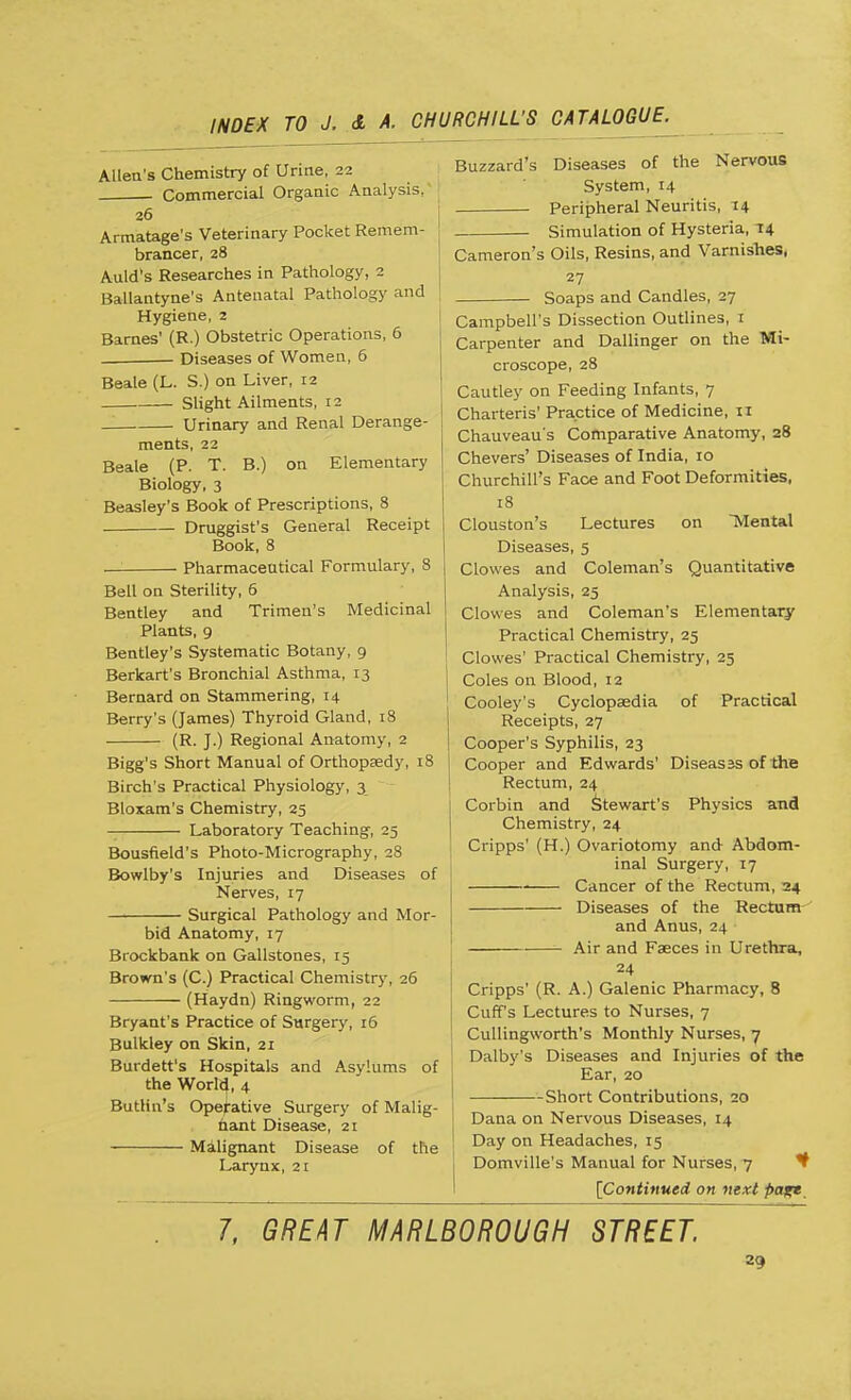 Allen's Chemistry of Urine, 22 Commercial Organic Analysis,' 26 Armatage's Veterinary Pocket Remem- brancer, 28 Aula's Researches in Pathology, 2 Ballantyne's Antenatal Pathology and Hygiene, 2 Barnes' (R.) Obstetric Operations, 6 Diseases of Women, 6 Beale (L. S.) on Liver, 12 Slight Ailments, 12 _ Urinary and Renal Derange- ments, 22 Beale (P. T. B.) on Elementary Biology, 3 Beasley's Book of Prescriptions, 8 Druggist's General Receipt Book, 8 — Pharmaceutical Formulary, 8 Bell on Sterility, 6 Bentley and Trimen's Medicinal Plants, 9 Bentley's Systematic Botany, 9 Berkart's Bronchial Asthma, 13 Bernard on Stammering, 14 Berry's (James) Thyroid Gland, 18 (R. J.) Regional Anatomy, 2 Bigg's Short Manual of Orthopaedy, 18 Birch's Practical Physiology, 3 Bloxam's Chemistry, 25 Laboratory Teaching, 25 Bousfield's Photo-Micrography, 28 Bowlby's Injuries and Diseases of Nerves, 17 Surgical Pathology and Mor- bid Anatomy, 17 Brockbank on Gallstones, 15 Brown's (C.) Practical Chemistry, 26 (Haydn) Ringworm, 22 Bryant's Practice of Surgery, 16 Bulkley on Skin, 21 Burdett's Hospitals and Asylums of the World, 4 Buttin's Operative Surgery of Malig- nant Disease, 21 Malignant Disease of the Larynx, 21 Buzzard's Diseases of the Nervous System, 14 Peripheral Neuritis, 14 Simulation of Hysteria, 14 Cameron's Oils, Resins, and Varnishes, 27 Soaps and Candles, 27 Mi- Campbell's Dissection Outlines, 1 Carpenter and Dallinger on the croscope, 28 Cautley on Feeding Infants, 7 Charteris' Practice of Medicine, 11 Chauveau's Comparative Anatomy, 28 Chevers' Diseases of India, 10 Churchill's Face and Foot Deformities, 18 Clouston's Lectures on Mental Diseases, 5 Clowes and Coleman's Quantitative Analysis, 25 Clowes and Coleman's Elementary Practical Chemistry, 25 Clowes' Practical Chemistry, 25 Coles on Blood, 12 Cooley's Cyclopaedia of Practical Receipts, 27 Cooper's Syphilis, 23 Cooper and Edwards' Diseasss of the Rectum, 24 Corbin and Stewart's Physics and Chemistry, 24 Cripps' (H.) Ovariotomy and Abdom- inal Surgery, 17 Cancer of the Rectum, 24 Diseases of the Rectum and Anus, 24 Air and Faeces in Urethra, 24 Cripps' (R. A.) Galenic Pharmacy, 8 Cuffs Lectures to Nurses, 7 Cullingworth's Monthly Nurses, 7 Dalby's Diseases and Injuries of the Ear, 20 Short Contributions, 20 Dana on Nervous Diseases, 14 Day on Headaches, 15 Domville's Manual for Nurses, 7 [Continued on next page 7, GREAT MARLBOROUGH STREET. z9