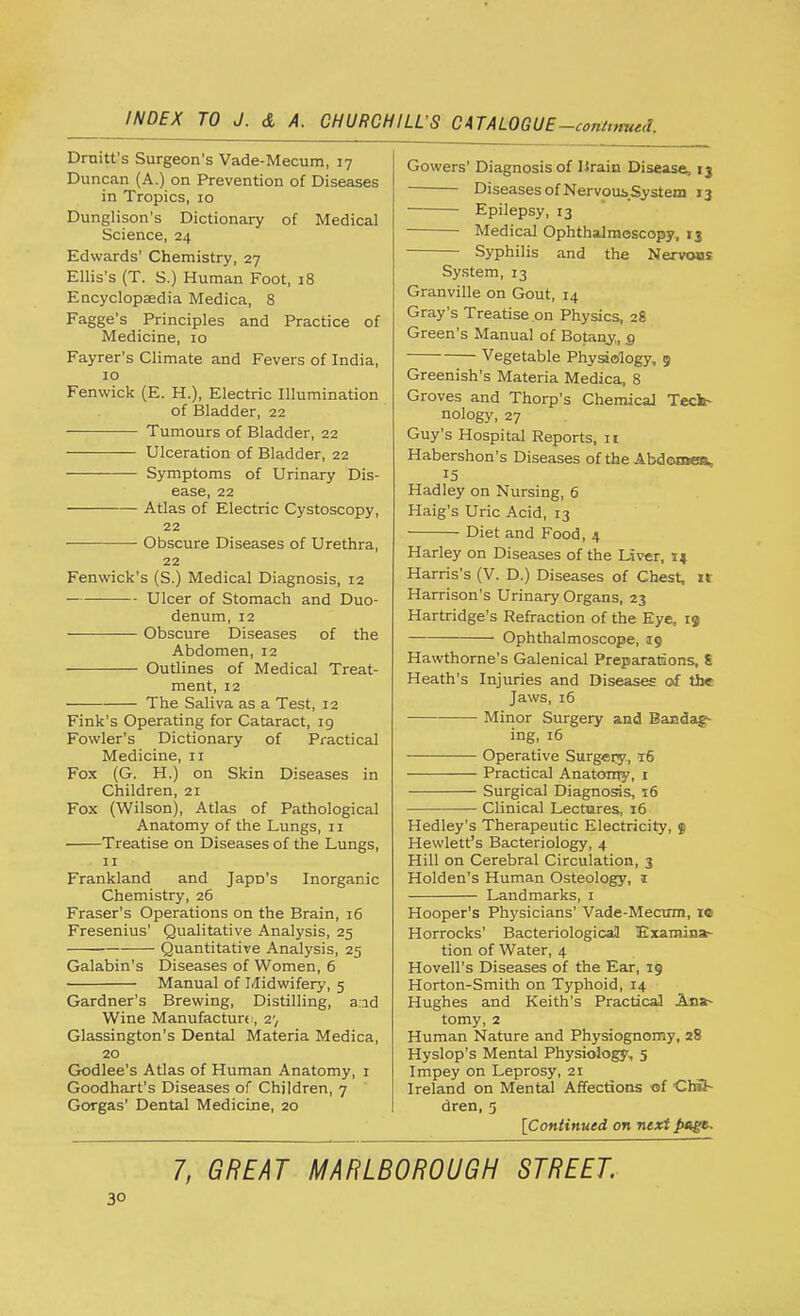 Drain's Surgeon's Vade-Mecum, 17 Duncan (A.) on Prevention of Diseases in Tropics, 10 Dunglison's Dictionary of Medical Science, 24 Edwards' Chemistry, 27 Ellis's (T. S.) Human Foot, 18 Encyclopaedia Medica, 8 Fagge's Principles and Practice of Medicine, 10 Fayrer's Climate and Fevers of India, 10 Fenvvick (E. H.), Electric Illumination of Bladder, 22 Tumours of Bladder, 22 ■— — Ulceration of Bladder, 22 Symptoms of Urinary Dis- ease, 22 Atlas of Electric Cystoscopy, 22 Obscure Diseases of Urethra, 22 Fenwick's (S.) Medical Diagnosis, 12 Ulcer of Stomach and Duo- denum, 12 ■ — Obscure Diseases of the Abdomen, 12 Outlines of Medical Treat- ment, 12 The Saliva as a Test, 12 Fink's Operating for Cataract, 19 Fowler's Dictionary of Practical Medicine, n Fox (G. H.) on Skin Diseases in Children, 21 Fox (Wilson), Atlas of Pathological Anatomy of the Lungs, n Treatise on Diseases of the Lungs, 11 Frankland and Japrj's Inorganic Chemistry, 26 Fraser's Operations on the Brain, 16 Fresenius' Qualitative Analysis, 25 Quantitative Analysis, 25 Galabin's Diseases of Women, 6 Manual of Midwifery, 5 Gardner's Brewing, Distilling, a:ad Wine Manufacture:, 2; Glassington's Dental Materia Medica, 20 Godlee's Atlas of Human Anatomy, 1 Goodhart's Diseases of Children, 7 Gorgas' Dental Medicine, 20 Gowers' Diagnosis of Hrain Disease, 13 Diseases of NervoubSystem 13 Epilepsy, 13 Medical Ophthalmoscopy, xj Syphilis and the Nervons System, 13 Granville on Gout, 14 Gray's Treatise on Physics, 28 Green's Manual of Botany,, g Vegetable Physiology, 5 Greenish's Materia Medica, 8 Groves and Thorp's Chemical Tech- nology, 27 Guy's Hospital Reports, n Habershon's Diseases of the Abdomea, Hadley on Nursing, 6 Haig's Uric Acid, 13 Diet and Food, 4 Harley on Diseases of the Liver, 14 Harris's (V. D.) Diseases of Chest, xr Harrison's Urinary Organs, 23 Hartridge's Refraction of the Eye, 19 Ophthalmoscope, 19 Hawthorne's Galenical Preparations, S Heath's Injuries and Diseases of the Jaws, 16 Minor Surgery and Bandag- ing, 16 Operative Surgery, t6 Practical Anatomy, 1 Surgical Diagnosis, 16 Clinical Lectures, 16 Hedley's Therapeutic Electricity, $ Hewlett's Bacteriology, 4 Hill on Cerebral Circulation, 3 Holden's Human Osteology, 1 Landmarks, 1 Hooper's Physicians' Vade-Mecum, 10 Horrocks' Bacteriological Examina- tion of Water, 4 Hovell's Diseases of the Ear, 19 Horton-Smith on Typhoid, 14 Hughes and Keith's Practical Ana- tomy, 2 Human Nature and Physiognomy, 28 Hyslop's Mental Physiology, 5 Impey on Leprosy, 21 Ireland on Mental Affections of Chil- dren, 5 [Continued on next 7, GREAT MARLBOROUGH STREET.