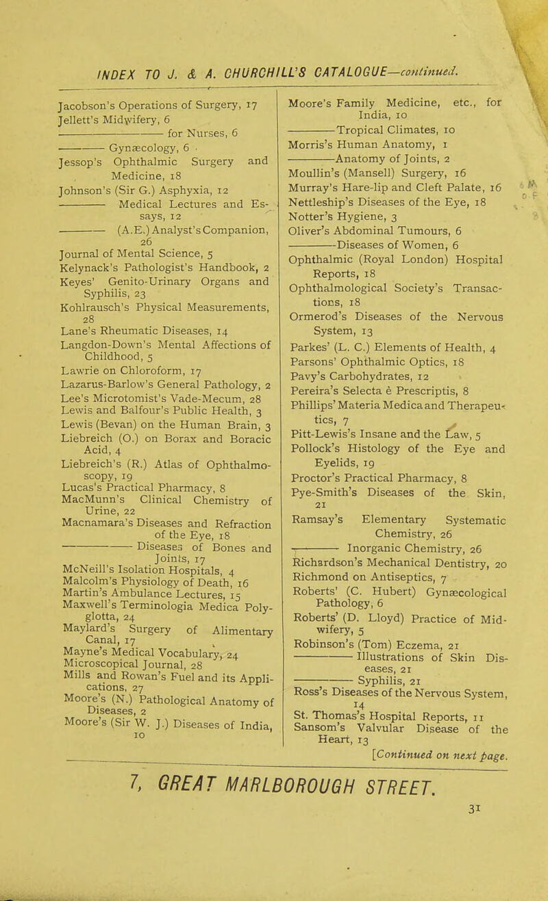 and Jacobson's Operations of Surgery, 17 Jellett's Mid\vifery, 6 for Nurses, 6 Gynaecology, 6 • Jessop's Ophthalmic Surgery Medicine, 18 Johnson's (Sir G.) Asphyxia, 12 Medical Lectures and Es- says, 12 (A.E.) Analyst's Companion, 26 Journal of Mental Science, 5 Kelynack's Pathologist's Handbook, 2 Keyes' Genito-Urinary Organs and Syphilis, 23 Kohlrausch's Physical Measurements, 28 Lane's Rheumatic Diseases, 14 Langdon-Down's Mental Affections of Childhood, 5 Lawrie on Chloroform, 17 Lazarus-Barlow's General Pathology, 2 Lee's Microtomist's Vade-Mecum, 28 Lewis and Balfour's Public Health, 3 Lewis (Bevan) on the Human Brain, 3 Liebreich (O.) on Borax and Boracic Acid, 4 Liebreich's (R.) Atlas of Ophthalmo- scopy, 19 Lucas's Practical Pharmacy, 8 MacMunn's Clinical Chemistry of Urine, 22 Macnamara's Diseases and Refraction of the Eye, 18 Diseases of Bones and Joints, 17 McNeill's Isolation Hospitals, 4 Malcolm's Physiology of Death, 16 Martin's Ambulance Lectures, 15 Maxwell's Terminologia Medica Poly- glotta, 24 Maylard's Surgery of Alimentary Canal, 17 Mayne's Medical Vocabulary, 24 Microscopical Journal, 28 Mills and Rowan's Fuel and its Appli- cations, 27 Moore's (N.) Pathological Anatomy of Diseases, 2 Moore's (Sir W. J.) Diseases of India, 10 Moore's Family Medicine, etc., for India, 10 Tropical Climates, 10 Morris's Human Anatomy, 1 Anatomy of Joints, 2 Moullin's (Mansell) Surgery, 16 Murray's Hare-lip and Cleft Palate, 16 Nettleship's Diseases of the Eye, 18 Notter's Hygiene, 3 Oliver's Abdominal Tumours, 6 Diseases of Women, 6 Ophthalmic (Royal London) Hospital Reports, 18 Ophthalmological Society's Transac- tions, 18 Ormerod's Diseases of the Nervous System, 13 Parkes' (L. C.) Elements of Health, 4 Parsons' Ophthalmic Optics, 18 Pavy's Carbohydrates, 12 Pereira's Selecta e Prescriptis, 8 Phillips' Materia Medica and Therapeu- tics, 7 Pitt-Lewis's Insane and the Law, 5 Pollock's Histology of the Eye and Eyelids, 19 Proctor's Practical Pharmacy, 8 Pye-Smith's Diseases of the Skin, 21 Ramsay's Elementary Systematic Chemistry, 26 Inorganic Chemistry, 26 Richardson's Mechanical Dentistry, 20 Richmond on Antiseptics, 7 Roberts' (C. Hubert) Gynaecological Pathology, 6 Roberts' (D. Lloyd) Practice of Mid- wifery, 5 Robinson's (Tom) Eczema, 21 Illustrations of Skin Dis- eases, 21 Syphilis, 21 Ross's Diseases of the Nervous System, 14 St. Thomas's Hospital Reports, 11 Sansom's Valvular Disease of the Heart, 13 [Continued on next page. 7, GREAT MARLBOROUGH STREET.