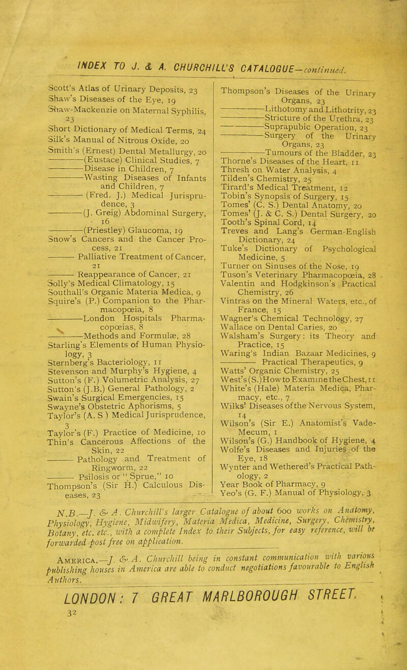 Scott's Atlas of Urinary Deposits, 23 Shaw's Diseases of the Eye, 19 Shaw-Mackenzie on Maternal Syphilis, 23 Short Dictionary of Medical Terms, 24 Silk's Manual of Nitrous Oxide, 20 Smith's (Ernest) Dental Metallurgy, 20 — (Eustace) Clinical Studies, 7 Disease in Children, 7 -Wasting Diseases of Infants and Children, 7 (Fred. J.) Medical Jurispru- dence, 3 (J. Greig) Abdominal Surgery, 16 (Priestley) Glaucoma, 19 Snow's Cancers and the Cancer Pro- cess, 21 ■ Palliative Treatment of Cancer, 21 Reappearance of Cancer, 21 Solly's Medical Climatology, 15 Southall's Organic Materia Medica, 9 Squire's (P.) Companion to the Phar- macopoeia, 8 London Hospitals Pharma- » copceias, 8 Methods and Formulae, 28 Starling's Elements of Human Physio- logy, 3 Sternberg's Bacteriology, 11 Stevenson and Murphy's Hygiene, 4 Sutton's (F.) Volumetric Analysis, 27 Sutton's (J.B.) General Pathology, 2 Swain's Surgical Emergencies, 15 Swayne's Obstetric Aphorisms, 5 Taylor's (A. S ) Medical Jurisprudence, 3 Taylor's (F.) Practice of Medicine, 10 Thin's Cancerous Affections of the Skin, 22 Pathology and Treatment of Ringworm, 22 Psilosis or  Sprue, 10 Thompson's (Sir H.) Calculous Dis- eases, 23 Thompson's Diseases of the Urinary Organs, 23 Lithotomy and Lithotrity, 23 Stricture of the Urethra, 23 Suprapubic Operation, 23 Surgery of the Urinary Organs, 23 Tumours of the Bladder, 23 Thome's Diseases of the Heart, 11 Thresh on Water Analysis, 4 Tilden's Chemistry, 25 Tirard's Medical Treatment, 12 Tobin's Synopsis of Surgery, 15 Tomes' (C. S.) Dental Anatomy, 20 Tomes' (J. & C. S.) Dental Surgery, 20 Tooth's Spinal Cord, 14 Treves and Lang's German-English Dictionary, 24 Tuke's Dictionary of Psychological Medicine, 5 Turner on Sinuses of the Nose, 19 Tuson's Veterinary Pharmacopoeia, 28 Valentin and Hodgkinson's Practical Chemistry, 26 Vintras on the Mineral Waters, etc., of France, 15 Wagner's Chemical Technology, 27 Wallace on Dental Caries, 20 Walsham's Surgery: its Theory and Practice, 15 Waring's Indian Bazaar Medicines, 9 Practical Therapeutics, 9 Watts' Organic Chemistry, 25 West's(S.)How to Examine the Chest, 11 White's (Hale) Materia Medica, Phar- macy, etc., 7 Wilks' Diseases of the Nervous System, Wilson's (Sir E.) Anatomist s Vade- Mecum, 1 Wilson's (G.) Handbook of Hygiene, 4 Wolfe's Diseases and Injuries of the Eye, 18 Wynter and Wethered's Practical Path- ology, 2 Year Book of Pharmacy, 9 Yeo's (G. F.) Manual of Physiology, 3 N.B.—J. & A. Churchill's larger Catalogue of about 600 works on Anatomy, Physiology, Hygiene, Midwifery, Materia Medica, Medicine, Surgery, Chemistry, Botany, etc. etc., with a complete Index to their Subjects, for easy reference, will be forwarded post free on application. America.—/, & A. Churchill being in constant communication 'imth various publishing houses in America are able to conduct negotiations favourable to English Authors. _ LONDON: 7 GREAT MARLBOROUGH STREET.