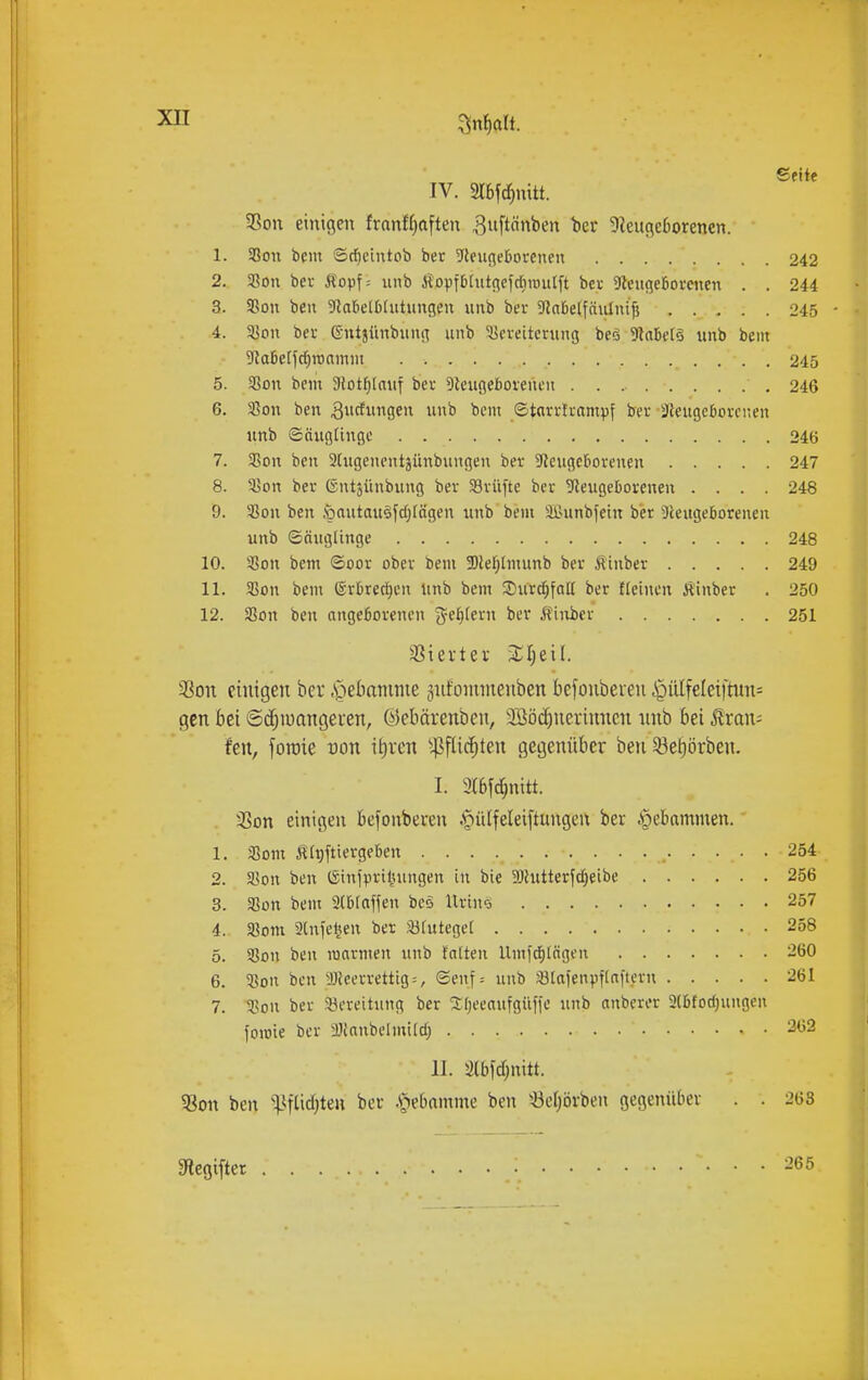 1. 2. 3. 4. 5. 6. 7. 8. 9. 10. 11. 12. 33on einigen ber .s^ielianime sufomineuben befonberen ^ülfeleiftun= gen bei ©d^iuangeren, (^)ebärenben, 3Böc^nerinnen nnb bei ^xan- hn, foraie von it)rcn ^^ftic^ten gegenüber ben 33e^örben. I. 3(6fc{;nitt. 33on einigen befonbeven .f)ü(feleiftungen ber Hebammen. 1. fSom Ä(#iergeben 254 2. Sßoii ben (Sinipril^uiugen in bie 3}hitteryd)eibe 256 3. fßon beut SCbfaffen bcö UriiKj 257 4. Som ainfe^eu ber 33futege[ 258 5. 35011 ben loarmeii unb talten Umfcf)tagen 260 6. 58on ben iDicervettig^, (Senf= unb iBIafenpftaftern 261 7. 5,?on ber ^Bereitung ber 2:()eeaufgüfie nnb anberer 3(l)fod)ungen foioie ber a)ittnbeüni(cfj • • 262 11. älbld;nitt. ?8on ben ^:)Jifüd}ten ber .riebamnie ben 'öeijörben gegenüber . . 263 Slegifter I Seile IV. Slbfc^nitt. SSon einigen franf()aften ^nftönben ber 9ieuge6orenen. aSon bem ©rfieintob ber 9leugeöorenen 242 33on ber Äopf; nnb i^opftifntgefdiiüutft ber 9leuge6orenen . . 244 aSon ben ^labelbtntungen nnb ber StaDelfäuInifj 245 ajon Der ©ntjünbung unb Vereiterung beö 3taM§ unb bem ^a6erfd[}ronmm 245 aSon bem Slotfjlauf ber Dieugeborenen 246 Sßon ben 3cfii9f unb bem ©tnrvtrampf ber ■3leugcborenen unb (Säuglinge 246 S5on ben 3(ugenentjünbuugen ber 5Reugef>orenen 247 35on ber (Sntäünbung ber aSrüfte ber 9leugeborenen .... 248 'Bon ben öautauöycfjrägen unb bem äßunbfein bier 3leugeborenen unb Säuglinge 248 aSon bem ©oor ober bem Slef^tmunb ber Äinber 249 aSon bem ®rbrecJ)en unb bem ÜDur^faK ber fletnen Ä'inber . 250 ai?on ben angeBorencn ^?e^(ern ber Äinier 251