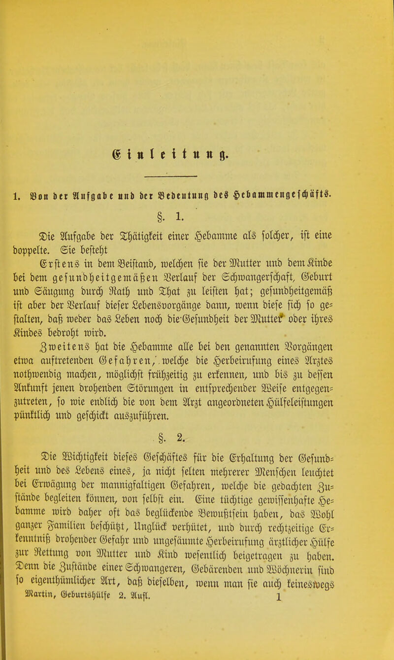 1. Jöon bet aufgäbe unb bet SBebeutung be8 ^ebommcnflcfdjäftg. §. 1. S)ie Slufgabe ber ^^ätigfeit einer §et)ammc otS folcCjer, ift eine boppettc. ©ie befteJ)t ®rftenä in bem SSeiftanb, roelc^en fie berSJiutter nnb bemtinbe bei bem gefunbZeitgemäßen SSerlauf ber ©c^roangerfd^aft, ©eburt unb 6äugnng bnrd^ Üai^) nnb %^)at jn leiften I)at; gefnnb^eitgemäß ift aber ber SSerlauf biefer SebenSüorgänge bonn, wenn biefe fo ge= [talten, baß raeber bai Seben noc^ bie-®efunbt)eit ber 3Jiutteiif ober iJ)re§ Äinbe§ bebro^t wirb. 3n)etten§ J)at bie Hebamme atte bei ben genannten ^ßorgöngen etrca anftretenben ©efatiren/.welche bie §erbeirufung eines Strsteg nottiraenbig machen, möglic^ft früJiäeitig jn erfennen, unb bis gu beffen Stnfunft jenen brofienben ©törungen in entfpre^enber SBeife entgegen^ äutreten, fo raie enblid^ bie ton bem ^Irjt angeorbneten .^ülfeleiftungen pün!tli(J§ unb gefc^icft au^äufütiren. .§. 2. S)ie SBid^tigfeit biefeS ©efc^öfteS für bie ©rtiaUung ber @efnnb= l^eit unb bes Sebeng eines, ja nic^t fetten metirerer 3Jlenfc^en leuchtet bei erraägung ber mannigfaltigen ©efaiiren, meiere bie gebadeten 3u= ftänbe begleiten tonnen, von felbft ein. ©ine tüd^tige geraiffen^afte bamme loirb bat)er oft baS beglüdenbe SBeraufetfein l)aben, ba§ 2Bol;l ganzer gamilien befc^ü^t, Unglüd t)erl)ütet, unb burdj redjt^eitige @r-- fenntniß bro^enber ©efat)r unb ungefäumte ^erbeirufung ärstlid^er i^ülfe äur 3ftettung von 9)iutter unb tinb TOefentlic^ beigetragen ju liaben. 5Denn bie 3uftänbe einer ©djraangeren, ©ebärenben unb 2Böd;nerin finb fo eigent^ümlidier 2lrt, baß biefelben, wenn man fie aud; feineStöegS SWartin, ®e6uttsl)ülfe 2. 3tufl. 1