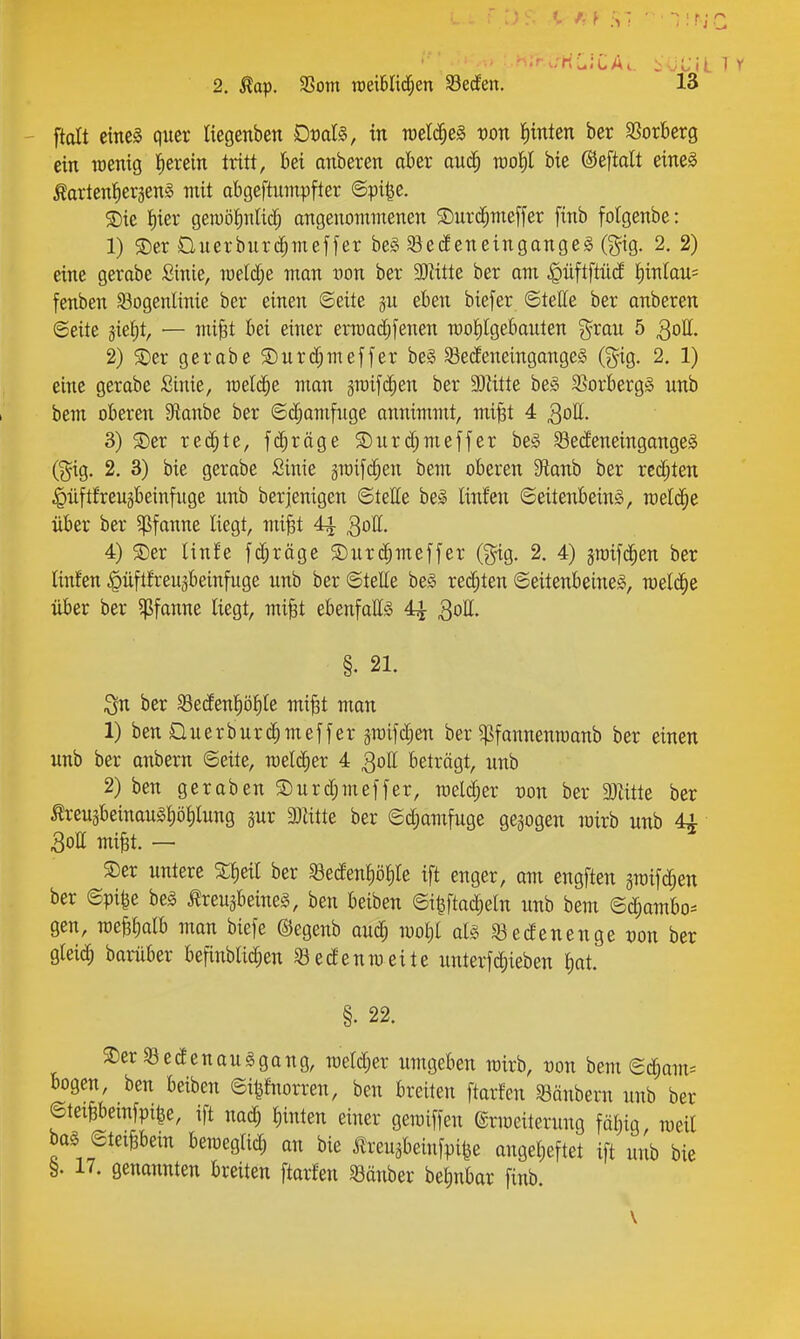 ftolt eine^ quer liegenben Doalg, in welches t)on fiinten her Sßorberg ein TOcnig l^erein tritt, bei anberen ober oitd^ rao^l bie ©eftatt eines ÄartenJiersenS mit abgeftumpfter ©pi^e. ®ie t)ier gewöt)nlid^ angenommenen $Durd^meffer finb folgenbe: 1) S)er üuerburc^meffer be§ ^e^eneingangeS (g^ig. 2. 2) eine gerabe ßinie, raeid;e man oon ber 3)titte ber am |)üftftü(f J)inlau= fenben Sogenlinie ber einen ©eite gu eben biefer ©teile ber anberen ©eite jie^t, — mi^t bei einer ermai^fenen moPgebauten grau 5 30II. 2) S)er gerabe S)nrd;meffer be§ SecfeneingangeS (^^ig. 2. 1) eine gerabe Sinie, meiere man graifi^en ber 93Utte be§ SSorbergä unb bem oberen 9ianbe ber ©c^amfnge annimmt, mi^t 4 ^oll. 3) S)er xt^Xt, fc^räge S)urc^meffer bei S3ecieneingonge§ (gig, 2. 3) bie gerabe Sinie graifc^en bem oberen 9tanb ber rcd;ten ^üftfreugbeinfiige unb berjenigen ©tette bei linfen ©eitenbeinl, TOelc|e über ber 5pfanne liegt, mi§t 4^ 3ott. 4) ®er linfe fc^räge S)ur($meffer (gig. 2. 4) jraifd^en ber Unfen |>üftfeeuäbeinfuge unb ber ©teile be§ redeten ©eitenbeineS, welche über ber Pfanne liegt, mi^t ebenfattio 4^ §. 21. Sn ber Sedenl)öl)le mi^t man 1) ben üuerburc^meffer äraifd;en ber ^fannenroanb ber einen unb ber anbern ©eite, meld^er 4 ^oll beträgt, unb 2) ben geraben S)urd;meffer, yQtX^zx üon ber 9)titte ber ^reu3beinaugl)öl)lung pr Glitte ber ©d;amfuge gegogen wirb unb 44 ■ 3oll milt. - ®er untere S^eil ber ^ßedenliölile ift enger, am engften im\^tv. ber ©pi^e bei Kreuzbeines, ben beiben ©i^Meln unb bem ©(|ambo^ gen, roefelialb man biefe ©egenb auc^ mol)l als Sedenenge t)on ber glei(^^ barüber befinblid;en Sedenmeite unterfc^ieben l)at. §. 22. S)er 93 e den au § ga ng, meld^er umgeben mirb, non bem ©d;am= bogen, ben beiben ©itifnorren, ben breiten ftarfen Söänbern unb ber ©teiBbemfpile, ift na^ binten einer geroiffen ©rmeiterung fällig, meil bag ©teiPem bemeglid; an bie m-euäbeinfpi^e angebeftet ift nnb bie 17. genannten breiten ftarfen ^öänber betinbar finb
