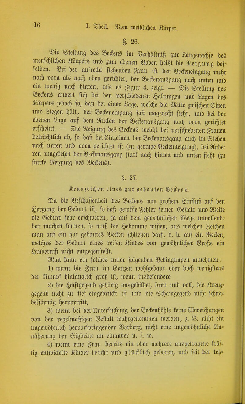 I. %i)txl aSom roeiSIid^en Körper. §. 26. ®ic ©tellung be§ Sedens im a3erf)ättntB m ßängenac^fe be§ menfii^ltd^en Körpers unb jum ebenen «ßoben Reifet bte Steigung bef= felben. a3ei ber aufredet ftetienben grau ift ber Sedeneingang m^^)v naä) vom aU nac^ oben gerichtet, ber Sedenauggang nac^ unten unb ein lüenig mä) t)inten, lüie eg gigur 4. jeigt. — S)ie ©tettung beg SBedenS änbert ^iä) bei ben üerfd;iebenen Haltungen unb Sagen bei Körpers jebod; fo, baB bei einer Sage, n)etd;e bie mitte sTOifc^en ©i^en unb Siegen f)äit, ber Sedeneingang faft raagerec^t fteJ)t, unb bei ber ebenen Sage ouf benx DWiden ber ^öedenauSgang nad^ voxn gericJ^tet erfc^eiut. — ®ie ?ieigung be§ ^ßedenS raeid^t bei rerf^iebenen grauen beträ($tric^ ab, fo baB bei ©inselnen ber S3edenau§gang auc^ im ©tetien nad^ unten unb üorn gerichtet ift (ju geringe Sedenneigung), bei Slnbe^ ren untgefe^rt ber Sedenaulgang ftarf nad^ hinten unb unten fieJit (p ftarfe 3fieigung be§ Sedeng). §. 27. Äenngeid^en eiiieä gut geBauten S8eÄen§. 5Da bie Sefii^affenljeit be§ Sedeng von großem @influ§ auf ben Hergang ber ©eburt ift, fo baB geroiffe geliler feiner ©eftalt unb Söeite bie ©eburt fef)r erfd;n)eren, ja auf bem geroöt)nlid;en Söege unuollenb' bar malten fönnen, fo muB bie Hebamme raiffeu, au§ melden 3eid;en man auf ein gut gebautem Seden fi^liejgen barf, b, t). auf ein Seden, mlä)e§> ber ©eburt eineg reifen Äinbeg Don geraötinlidjer ©rö^e ein ^inberniB nid^t entgegenftellt. SJlan fann ein fold;e§ unter fotgenben Sebingungen anneljmen: 1) menn bie grau im ©on^en iüof)Igebaut ober bod; menigfteng ber Stumpf I)inlänglic^ groB ift, meun ingbefonbere 2) bie ^üftgegenb gef)örig auggebitbet, breit unb uoll, bie ^reu3= gegenb nid;t ju tief eingebrüdt ift unb bie ®d;amgegenb nid)t fd;na- betförmig iierüortritt, 3) menn bei ber Unterfuc^ung ber Sedenf)ö^Ie feine 2Uin)eid;ungen Don ber regelmö|igen ©eftatt roafirgenommen werben, 3. S. nid;t ein ungeraö^nlid; t)en)orfpringenber Sorberg, nid;t eine ungeioöl)uIid;e 3ln= näfieruug ber ©ipeine an einanber u. f. m. 4) menn eine grau bereitg ein ober mehrere auggetragene fmf= tig entmideite Jlinber leicht unb glüdUd; geboren, unb feit ber le^=