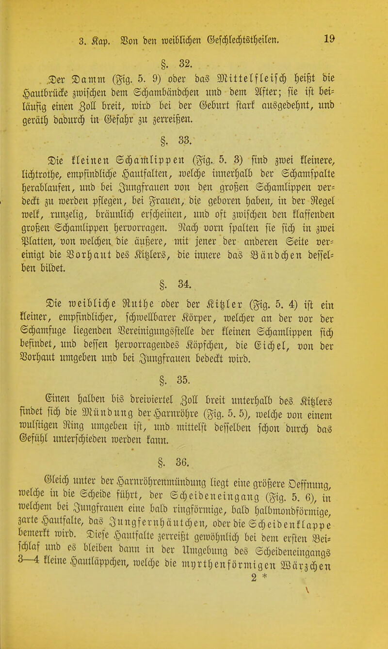 §. 32. .Ser ©atitm (gtg. 5. 9) ober ba§ 3)Uttelflcifc^ t;eiBt bte $autbrü(fe 3ii)ifd;en bem ©d;ambänbc^en imb bem Stfter; fie ift bet= läufig einen Soll breit, wirb bei ber @eb;irt ftarf auSgebeJint, irnb gerät^ baburc§ in @efal§r gerreiten. §. 33. $Dic fletncn ©d^amltppen (gig. 5. 3) finb jwei fteinere, lid^trottie, empfinblic^e ^antfdten, weld^e innerl^alb ber ©d;ainfpalte l^erablaufen, unb bei ^^^ngfrauen üon ben großen ©d;amlippen uer* bedt gu roerben pflegen, bei grauen, bi.e geboren ^aben, in ber Siegel roelf, rnngelig, bräunlich erfc§einen, unb oft pifd^en ben flaffenben großen ©cJ^amlippen leruorragen. DIacf; vom fpalten fie fid^ in graei platten, Don raelc^en. bie äußere, mit jener ber onberen ©eite cer^ einigt bie SSor^aut be§ £i|Ier^, bie innere ba0 8änbd^en beffel= ben bilbet. §. 34. S)te TOciblid^e 9flutf)e ober ber ^t^ler (gig. 5. 4) ift ein Keiner, enipfinbli(|er, fd^iyellbarer J!örper, roeld^er an ber ror ber ©c^amfuge Itegenben ^ereinigungäftette ber fteinen ©d;amlippen fid^ befinbet, unb beffen ^erporragenbeS i?öpfd;en, bie ©i^ei, von ber SßorJiaut umgeben unb bei Suttöfrauen bebedt wirb. §. 35. (ginen falben bis breitjiertel Sott breit unterhalb be§ ^llerS finbet fid; bie 3Hünbung ber^arnröljre (gig. 5.5), roelc^e von einem TOuIfttgen Sving umgeben ift,'unb mittelft beffelben fd^on burc^ bag ©efüt)t unterfd^ieben merben fann. §. 36. ©leid; unter ber ^arnröl^renmünbung liegt eine größere Deffnung raeldje in bie ©d;eibe fil^rt, ber ©c^eibeneingang (gig. 5. 6), in TOerd;em bei Jungfrauen eine balb ringförmige, balb Iialbmonbförm'ige, garte ^autfalte, bo§ Ju n g f e ruä u t d; e n, ober bie © d; ei b e n f I ap p e bemerft wirb. Siefe ^autfaite gerreifit geioöljnlid; bei bem erften ^ei* ma^ unb eg bleiben bann in ber Umgebung bes Sd;eibeneingang§ 3—4 «eine $auttäppd;en, meldje bie mi)rtl;enförmigen 2Bärgdjen 2 *