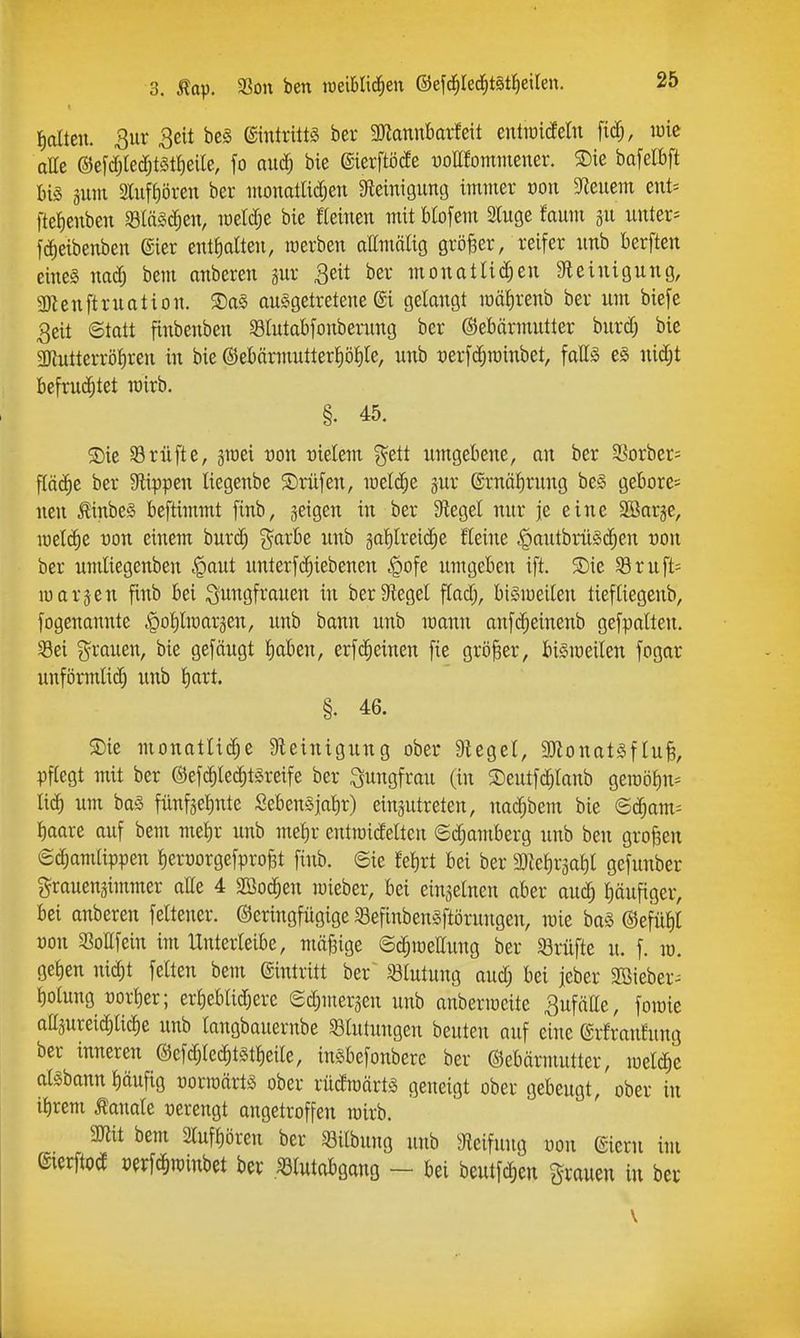 Iialten. 3ur 3eit be§ ©intntts ber 3Jiannbarfeit entioideln fi(^, lüie alle @e[djledjtst^eile, fo auc^ bie ©ierftöcfe uoUEommener. ®ie bafelbft 311111 2lufi)ören ber iiionatlicfjen afleinigutitj immer von bleuem eut= ftetienben SSIäSc^en, meW;e bie fteinen mit Biofem Sluge faum 311 untere fc^eibenben ©er enttialteii, merben attmälig größer, reifer imb berften eines nadj bem anberen 3ur 3eit ber monatlichen Steinigung, 3}lenftrnation. ®a§ ausgetretene @i gelangt mäfirenb ber um biefe 3eit ©tatt finbenben 93Intabfonberung ber ©ebärmutter burdj bie 3JiutterröI)ren in bie ©ebttrmutterf)öt)le, iinb üerfc^roinbet, falls eS nidjt befruchtet roirb. §. 45. 2)ie Prüfte, sroei uon rielem ^ett umgebene, an ber SSorber- fläche ber Slippen liegenbe Prüfen, meldte 3ur @rnäl)rnng beS gebore= neu ^inbeS beftimmt finb, jeigen in ber Siegel nur je eine SBarje, n)cl(^e üon einem burc^ ^^arbe unb galilreid^e fleine .§autbrüS(^en üon ber nmliegenben .Qaut unterfc^iebenen ^ofe umgeben ift. SDie 58ruft= luarsen finb bei Jungfrauen in ber Siegel flad;, biSmeilen tiefliegenb, fogenannte §ol)lmar3en, unb bann unb mann anf(^einenb gefpalten. Sei grauen, bie gefäugt tiaben, erfc^einen fie größer, bismeilen fogar unförmlich unb l)art. §. 46. ®ie monatliche Steinigung ober Siegel, SJlonatSftufe, pflegt mit ber ©efc^lechtSreife ber i^ungfran (in SDeutferlaub geroöl)n:= lieh um baS fünf3el)nte SebenSjatir) einsutreten, nachbem bie <B^am^ tjaaxt auf bem me^r unb mel)r entraidelten ©d^amberg unb ben großen ©dhamlippen l)eroorgefpro§t finb. ©ie fe^rt bei ber 3)le^r3al)l gefunber grouen3immer alle 4 Söodhen mieber, bei einseinen aber audh häufiger, bei anberen feltener. ©eringfügige 33efinbenSftöruugen, wie baS @efül)l t)on 3?ollfein im Unterleibe, mäßige ©chmettung ber Prüfte u. f. m. gellen nid)t feiten bem eintritt ber Blutung aud; bei jeber SOBieber^ l)oluug t)orl)er; erheblidjere ©d;mer3en unb anbermcite 3ufälle, foraie attjureidiliche unb langbauernbe «ötutungen beuten auf ehie ©rfranfung ber inneren @efd;lechtstt)etle, inSbefonbere ber ©ebärmutter, aisbann l)äufig üormärts ober rücfraärts geneigt ober gebeugt, ober in ihrem banale t)erengt angetroffen mirb. SJlit bem 2luf{)ören ber ^öilbnng unb Sleifuug oon (Siern im fcftod Perf^rainbet ber .«lutabgang - bei beutfdien grauen in ber