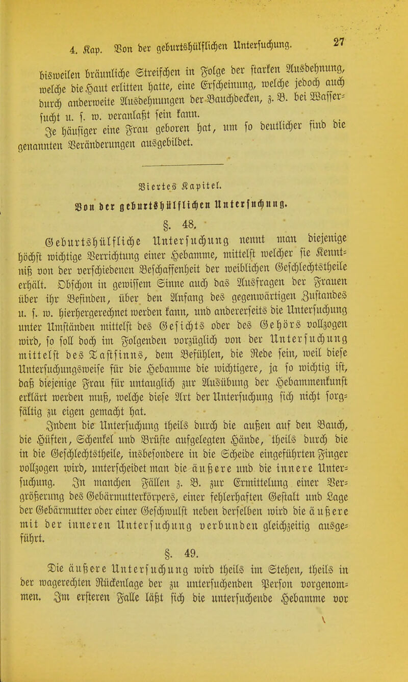 biSweUen Ixäimim ©treifc^en in ^olge ber ftarfen 3luSbe^nung, raelcf;e bie .^aut erlitten Jiatte, eine @rf(^cinung, roel^e jebo^ aud) bnrc^ anberiüeitc «e^nungen beri8aud;beÄen, 3.93. bei2öa[ier^ fuAt n. f. ra. üeranla^t fein fann. 3e pufiger eine grau ge^oi^en um fo beutti^er finb bte genannten 33eränberungen ausgebilbet. 3Sierte§ Äopitet. SSon ber geJurtSPIflii^cn Untcrfntfiunß. §. 48. ©eburtgpIflitJ^e Unterfuc^ung nennt man bicjenigc I)öc^ft wichtige ^ßerri^tung einer Hebamme, wittelft weldjer fie ^ennt= niB von ber üerfc^iebenen «8efc^affen|eit ber roeibtid^en ©efc^lec^tst^eile ert)ätt. Dbfc^on in geioiffem ©inne aud; ba§ 2lu§fragen ber grauen über if)r 93efinbeu, über ben Slnfang beS gegeniüärtigen ^uftanbeS u. f. ra. l^ierfiergerec^net werben fann, unb anbererfeitä bie Unterfuc^ung unter Umftänben mittelft be§ ©efic^ts ober bes @et)ör§ üottäogen roirb, fo foll boä) im gotgenben üoräüglic^ von ber IXnterfud^ung mittelft bes ^aftfinn§, bem ^Befüllen, bie 9iebe fein, weil biefe Unterfud;ung§n)eife für bie ^ebamme bie mid^tigere, ja fo loidjtig ift, baB biejenige grau für untauglid) gnr StuSübung ber .^ebammenfunft erflärt werben muB, meldje biefe 2lrt ber IXnterfuiä^ung fic^ nidjt forg= fältig p, eigen gemacJ^t f^ai. i^nbem bie UnterfucJ^uug tf)ei(§ hux^ bie aufeen auf ben 33au(|, bie ^üften, ©d^euM unb 58rüfte aufgelegten ^länbe, t^eite burc^ bie in bie ©efc^led^t^tlieile, in^befonbere in bie @(^eibe eingefüfirten ginger oollgogen wirb, unterf(^eibetman bie äu^ete unb bie innere Untere fu(^ung. Qn mand;en gälleu 3. 53. jur ©rtnittelung einer Scr= grö^erung be§ ©ebärmutterförperS, einer fel)lerpften ©eftalt unb Sage ber ©ebärmutter ober einer @efd;wulft neben berfelben loirb bie äußere mit ber inneren Unterfuc^ung üerbuuben gleii^jeitig auSge= fü'^rt. §. 49. 3)ie äußere Unterfuc^ung rairb tl)eils im ©telien, tl^eite in ber roagered)ten ^lüdenlage ber §u unterfudienben ^erfon t)orgenom= men. erfteren gälte läfet fic^ bie unterfuc^enbe Hebamme üor