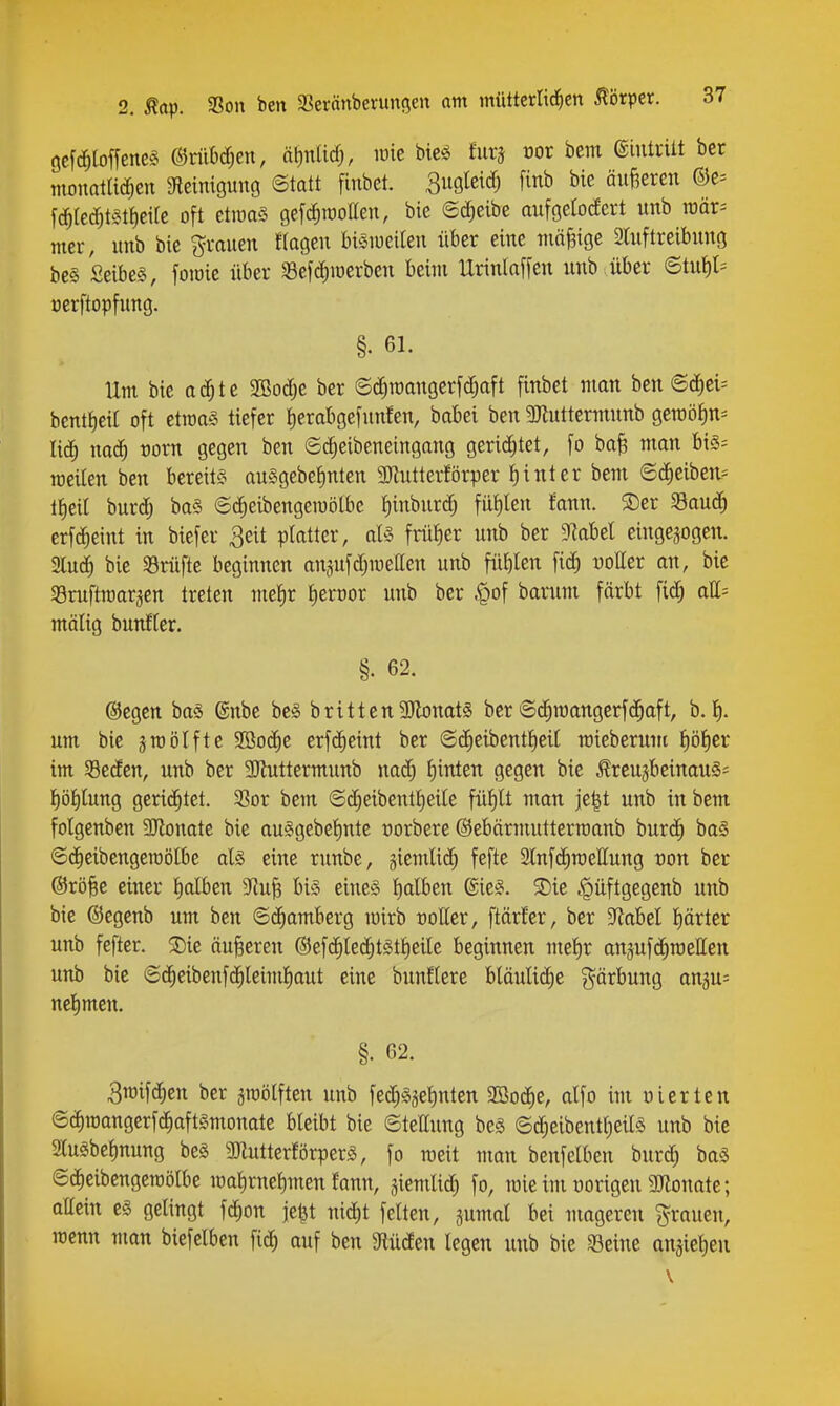 gefc^loffenc^ ©riiM)en, nt^nUd;, loie bie^ furj cor bem eintritt bet mouQtUcf^en Sfleimguno ©tatt finbet. Bugteicf) [inb bie äußeren ®c= f(i^rec^t^^tt)eifc oft etroaS gefc^rootteu, bie ©c^eibe aufgelodert unb raär= mer, unb bie grauen ftagen biSiueilen über eine mäßige aiuftreibung be§ Seibe§, fotüie über 33efd)iüerben beim Urinlaffen unb über 6tut)l= nerftopfung. §. 61. Um bie ad^te 2öod;e ber ©c^roangerfc^aft finbet man bcn ©(J)ei= bentfieit oft etroaS tiefer ^erabgefunfen, babei ben SJtnttermunb gemöiin^ li^ naä) vorn gegen ben ©d;eibeneingang gerichtet, fo ba^ man bi§= rceiten ben bereits au§gebeJ)nten 3Jlutterförper t) int er bem ©(i^eiben? lJ)eit burd) ba§ ©dieibengemölbc f)inburd^ füt)len fann. ®er 33aud^ erf(^^eint in biefer ^eit platter, aU früf)er unb ber 'MM eingebogen. 2lu^ bic SBrüfte beginnen anjufdjmeaen unb füblen fi(^ üotter an, bie Sruftraarjen treten metir tierüor unb ber ^of barum färbt \iä) all= mälig bunHer. §. 62. ©egcn bas ©nbe bc§ britten3Jlonat§ ber ©d^raangerfd^aft, b. 1^. um bie groölfte 2öo(J^e erfc^cint ber ©d^eibenttieit roteberum f)öt)er im Seden, unb ber 3Kuttermunb nad) f)inten gegen bie ^rcujbeinauSi t)öl)lung gcridjtet. 33or bem ©(^eibenti)eile füf)lt man jc^t unb in bem folgenben 9Jlonate bie auggebet)nte üorbere ©ebärmuttcrroanb bur(^ ba§ ©d^eibengeraölbe aU eine runbe, giemlid) fefte 2lnfd^mettung üon ber @rö§e einer E)alben Sf^u^ bis eines f)alben ßieS. S)ie .'püftgegenb unb bie ©egenb um ben ©Cramberg mirb roKer, ftärfer, ber 5RabeI f)ärter unb fefter. ®ie äußeren ®efc^le(3^t§t!)eile beginnen me^r anjufdiroellen unb bie ©d^eibenfd^leimfiaut eine bunflere blöuli(^e gärbung angu^ nel^mcn. §. 62. 3)oifd;en ber ^roölften unb fed^S^etinten 9öod^e, alfo im inerten ©(^roangerfdiaftSmonate bleibt bie ©teHung bes ®c^eibentt)eils unb bie Slusbetmung be§ 3JlutterförperS, fo raeit man benfelben burd; baS ©(J^eibengeraölbe mat)rnet)men fann, jiemlid) fo, mie im üorigen 2Jlonate; aMn es gelingt fc^on je^t nid^t feiten, pmal bei mageren grauen, rcenn man biefelben fid^ auf ben giüden legen unb bie 53eine anjic^en