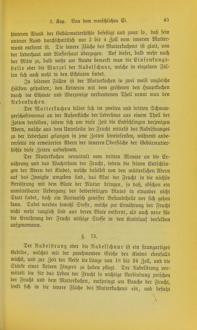f)interen Sömib ber ©ebärmuttert)öt)le befeftigt unb sraar fo, ba^ fein unterer 9tanb burd;fc^nittlid; nur 2 W§ 4 ^ott vom inneren 3«utter^ munb entfernt ift. ®ie innere gtäc^e beS Mterfnc^enä ift glatt, von ber £eberi)aut nnb äöaffertiaut überwogen. 2Iuf biefer, bdb me^r nad; ber 3Kitte 311, Wtb mei)r am 5Hanbe bemerft man bie ©infenfungg* [teile ober bie SBurjel ber Diabelfd;nur, n)eld;e in eingelnen %äU len fid) auc^ raofil in ben ©ifiäuten finbet. 3n feltenen ^-ällen ift ber a)hitterfuc^en in giuei meift nngleid;e ^ölften gefpalten; ben Heineren mit bem größeren ben ^aupthic^en bnrd) bie (sit)äute nnb Slber^meige uerbunbenen Xl;eil nennt man ben 9Ubenfuc^en. $Der 93tutterfnd;en bilbet fid^ im jineiten unb britten @d;n)att* gerfd;aft§monat an ber 2lu^enftä(^e ber Seberfiaut au^ einem %f)äl ber 3otten berfelben, inbem fic^ um biefe 3eit bie @nbfGelingen berjenigen sibern, it)eld;e an.S bem Unterleibe ber g-rud^t mittelft be§ S^abelftrange^ §u ber £eberf)aut gelangen in jene Rotten l)ineiufenlen, raälirenb anbe= rerfeitg bie ermeiterten Slbern ber inneren Dberfläc^e ber ®ebärmutter= l)öl)le biefe ^oiten aufnehmen. $Der 5DZutterfud;en üemiittelt t)om britten 9)bnate an bie ®r= nä^rnng nnb ba§ Söac^ötljum ber grud;t, inbem bie feinen @nbfc^lin= gen ber Stbern be§ Mnbeio, meiere bafelbft von ben mütterlid;en Slbern auf baö i^nnigfte umgeben finb, ba^ S3tut ber ?^rud;t in bie näc^fte S3eriif)rnng mit bem ^Inte ber 33{utter bringen, fo baB, obfd^on ein unmittelbarer llebergang be§ beiberfettigen SluteS in einanber nid^t ©tatt finbet, bod; ein SluStaufd; gemiffer 53eftanbt^eite vox geljen fann. S)abei merben foroo^l ©toffe, meiere jur ©mälirung ber ^rud)t nid^t meljr tauglich fiub auä bereu Slute entfernt, alg and; neue für bie ©rnä^rung ber grud;t nötl)ige ©toffe in ben i!rei§lauf berfelben aufgenommen. §. 75. ®cr 9Ubelftrang ober bie 9Ubelfd)nur ift ein ftrangartige^ ©ebitbe, iüeld;e§ mit ber äune^menben ©rö^e be§ ^nbe^ ebenfalls TOöd^ft, unb jur 3eit ber 9^eife bie Sänge uon 18 hi§> 24 30II, unb bie ©tärfe eineg fleinen g-inger^ä ju Ijaben pflegt. 5Der 9labelftrang ver:= mittelt bie für baä Seben ber grudjt fo mid;tige 33erbiubung im\ä)^n ber gruc^t unb bem 3}iutterfud;en, entfpringt am «aud;e ber grud;t, fenft fic^ in bie innere glädie beö 9)hitterfud;en§ ein, unb beftet)t