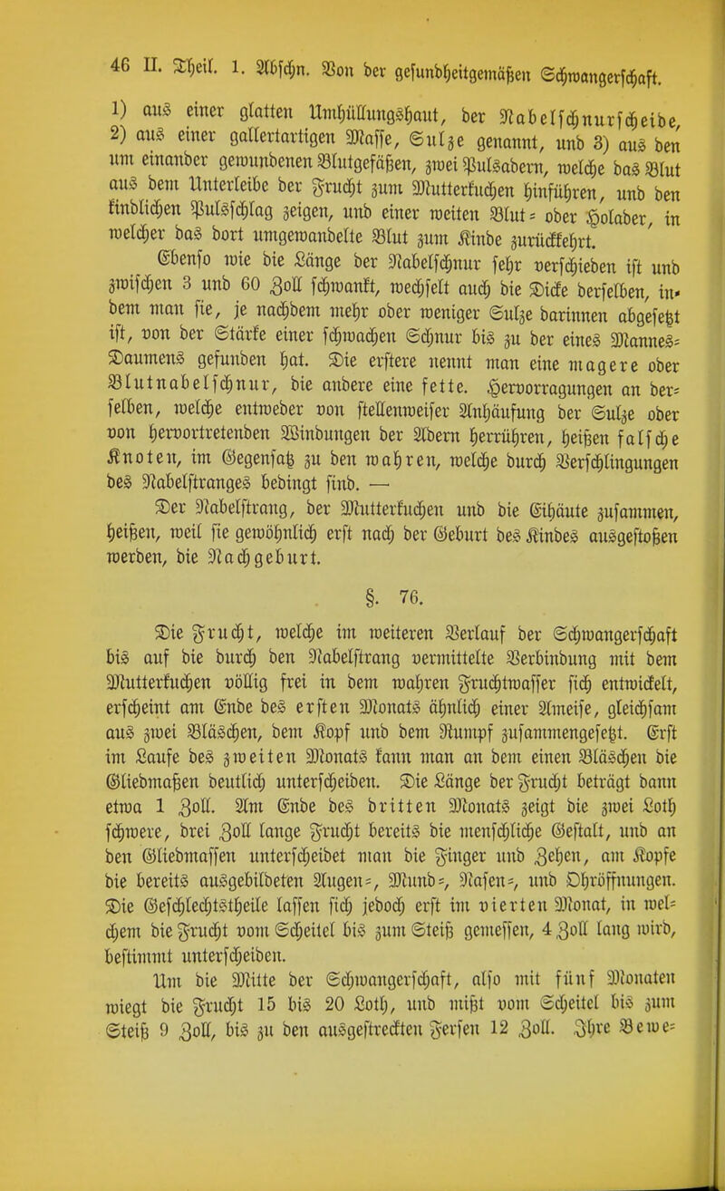 1) aus einer gtaüen UmfiüHunggfiaut, ber 9^aberfcf;nurf(^eibe 2) aus einer gallertartigen SKaffe, ©ulge genannt, unb 3) aus ben um emanber geimmbenen 33tutgefäBen, graei 5ßul§abern, raelc^e ha^mt aus beul Unterleibe ber grud;t pm 3)lutterhidjen ^infü^ren, unb ben finblicf;en ^ulsfd^tag jeigen, unb einer weiten ^ßlut^ ober ^olaber, in n)etd)er baS bort umgeraanbelte 33lut aum ilinbe 3urücEfeI)rt. (gbenfo loie bie Sänge ber Dlabetfd^nur fel;r uerfd^ieben ift unb m]ä)m 3 unb 60 QoU \ä)Wün% weäMt an^ bie ®i(fe berfelben, in- bem man fie, je nac^bem me^r ober weniger ©ulje barinnen abge[e|t ift, Don ber ©tärfe einer fc^ioac^en ©cf;nur bis gu ber eines 3)^anneS= S^aumenS gefunben £)at. ®ie erftere nennt man eine magere ober S31utuabelfc^nur, bie anbere eine fette. ^ert)orragungen an ber= feiben, welche entroeber üon ftellenraeifer STntiäufung ber ©uige ober üou £)erDortretenben SBinbuugen ber Slbem ^errü^ren, £)eißen fatfd^e Änoten, im ©egenfa^ gu ben mal)reu, welche burd^ S^erfc^Iingungen bes 5RabeIftrangeS bebingt [inb. — S)er 9^abelftrang, ber 2}hitterfuc^eu unb bie ©itiäute gufammen, liet^en, raeil fie geroö^nlic^ erft nad; ber ©eburt beS ^inbes auSgeftofeen werben, bie ^laä)Qthuxt. §. 76. S)ie grud;t, wel($e im weiteren ^ßerlauf ber ©c^wangerfdjaft bis auf bie biirc^ ben 9?abelftrang «ermittelte SSerbinbung mit bem 3}tutterfu(^en uöllig frei in bem wahren gru(|twaffer fic^ entwidett, erf(^eint am ©nbe beS erfteu ^)^ona^S ätinlid; einer Slmeife, gteid^fam aus gwei S3IäSc^en, bem fopf unb bem Diumpf gufammengefe^t. ©rft im Saufe beS gweiten Monats fann man an bem einen ^läsd^en bie ®Uebma§en beutlid; unterftreiben. ®ie Sänge ber 3=rud;t beträgt bann etwa 1 2lm @nbe beS britten 3JbnatS geigt bie gwei Sot^ fc^were, brei lange ^^ruc^t bereits bie menfd;nd^e ©eftalt, unb an ben ©liebmoffen unterfd^eibet man bie g^inger unb S^^''^^ ^Pf^ bie bereits ouSgebilbeten Slugen=, 3Jiuub=, Diafen-, unb Dbröffuungen. S)ie ©efc^lec^tst^ieile laffen fid^ jebod^ erft im Dierteu SJionat, in wel= d;em bie g^ruc^t vom ©d;eitel bis gum ©tei^ gemeffen, 4 3oll lang u)irb, beftimmt unterfd;eiben. Um bie 93Wte ber (Sd;wangerfd;aft, alfo mit fünf 3)tünaten wiegt bie ?^rud;t 15 bis 20 Sotl), unb mifet vom ©d^eitel bis gum ©teil 9 3ott, bis gu ben ouSgeftredten gerfen 12 3ott. ^i)xc Sewe=