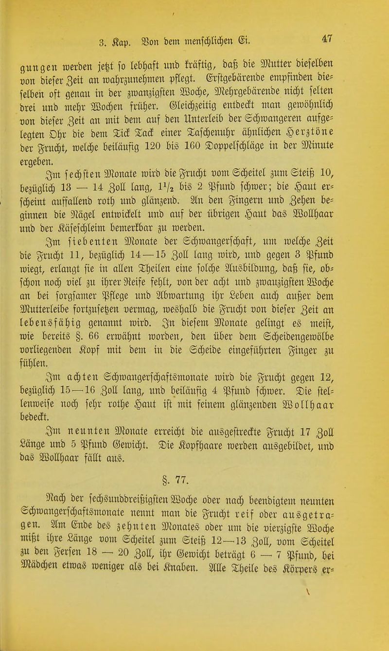 ßungcn werben ie|t fo lebfiaft unb fräftig, ba^ bie muttev biefelben ijon biefer ^eit an iüaf)räune^men pftegt. ©rftgebärenbe empfinben bie= fettien oft genan in ber jTOanäigften 2ßoc^e, 9)ie^rgebärenbe nid;t feiten brei nnb nief)v SBod^en früher. ©leic^jeitig entbecft man geraölinad^ von biefer 3eit an mit bem anf ben Unterleib ber ©d^irangeren aufge= legten Dl)r bie bem %iä %aä einer Safd;emil^r ö^nltc^en ^ex^töm ber gruc^t, meiere beiläufig 120 big 160 ©oppetfc^läge in ber Mnute ergeben. ^m f ec^ften aJionate rairb bie^^ruc^t t)om@c^eitel äumSteiB 10, bejüglic^ 13 — 14 QoU lang, 1^2 l>iS 2 5ßfunb fd^roer; bie ^aut er= fc^eint auffaHenb rotl) nnb glängenb. 3ln ben gingern nnb 3e^en 6e= ginnen bie S^ägel entroitfelt unb auf ber übrigen .gaut baS 2öottl;oor unb ber Ääfef(^leim bemerfbar jn merben. ^vx fiebenten 93tonate ber ©cfiroangerfc^aft, um meiere 3eit bie %xud)t 11, beäüglic^ 14 — 15 30II lang wirb, unb gegen 3 ^fanh raiegt, erlangt fie in aUen X^eilm eine folc^e SluSbilbung, ba^ fie, oh- f(^)on nod; üiel gn il)rer 9ieife fel)lt, von ber ad;t unh äroauätgften SBod^e an bei forgfamer Pflege unb Slbroartnng it)r Seben oud; au^er bem 3)intterleibe fortgufe^en uermag, meSlialb bie %xu(!^t von biefer 3eit an leb eng fällig genannt mirb. ^n biefem 3Jtonate gelingt eg meift, TOie bereitg §. 66 erraälmt morben, ben über bem ©(^eibengeroölbe t)orliegenben Äopf mit bem in bie ©d;eibe eingefülirten ^^^inger ju füllten. ^m aä)ten ©c^raangerf($aftgmonate mirb bie grnc^t gegen 12, bejüglic^ 15 — 16 QoU lang, nnb beiläufig 4 '>^fmih fc^mer. S)ie ftcl- lenroeife nod; felir rotlie §aut ift mit feinem glängenben SBollliaor bebedt. Sm neunten 3JJonate erreicht bie ouggeftredte grud^t 17 ^oll Sänge unb 5 5|5fimb @en)id;t. ®ie ^opfliaare werben anggebilbet, unb bag Sßottliaor fäHt aug. §. 77. ^aä) ber fed;gunbbrei^igften 2ßod;e ober nad; beenbigtem neunten ©c^raangerfd;aftgmonate nennt man bie gruc^t reif ober auggetra-- gen. Slm ©nbe beg gelinten 3Jtonateg ober um bie üiergigfte 2Bo(^e mi^t iljre Sänge Pom ©d;eitel gum ©teife 12—13 30II, üom ©c^eitel m ben Herfen 18 — 20 30II, ilir ßJemic^t beträgt 6 — 7 gjfunb, bei 3«äbc^en etmag weniger alg bei i?naben. Sllle Xlieile beg Äörperg er-