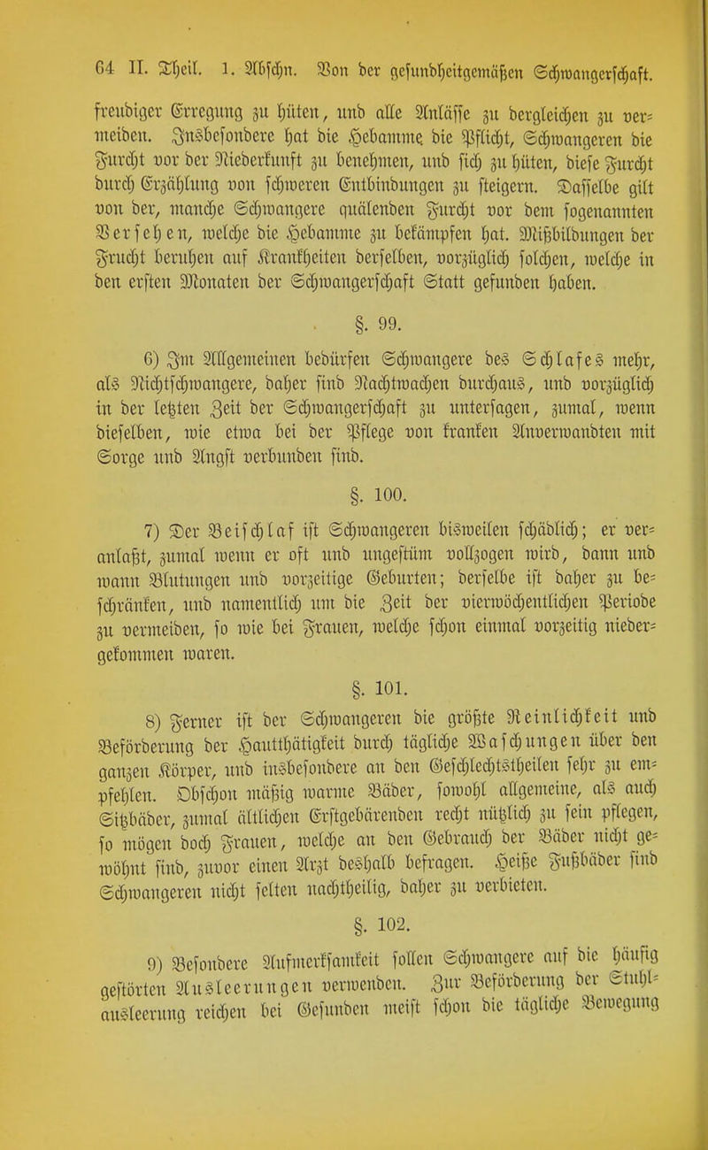 frenbiöer ©rveguitö 311 Ißkn, iinb atte Stnläffe 311 bcrgleid^en 311 rer* lueibeu. i^näbefonbere Ijat bic «pebmnme bie ^fUdjt, e^iuangeren bie {^urd)t uor bei* 9lieberfunft 311 knel^inen, iiub [idj 311 Gilten, biefe %nxd)t bittet; ©ränljüing t)on fc^iüeren ©ulbinbungen 3U fteigern. S)affelbe gi(t von ber, mand;e ©djumngere quätenben %uvä)t vot bem fogenannten SSerfe()en, TOeld;e bie ^ebmume 311 betämpfen l)at 9}Uf3bi(bungen ber %xiiä)t bevidjen auf ilranft^eiteu berfetben, uorjüglic^ fold;en, luetd^e in ben evften 3Jionaten bei* ©d;iuanger[d;aft Statt gefunben t)aben. §. 99. 6) Slllgemeiuen bebürfen ©c^raangere beg ©d§Iofe§ iitefir, al§ TOcf)t[d;niangere, bdjer finb 9kd;tit)ad)en burd;aii§, imb üorjüglid; in ber le|ten S^it ber ©djroangerfdjaft 311 unlerfagen, sumal, mm biefelben, wie etiüa bei ber Pflege von franfen Stnyerraanbteu mit ©orge iinb Slngft üerbimben finb. §. 100. 7) 5Der S3eifd;laf ift ©d;iüangeren biSraeiten fd;äblid;; er vet'- an(aj3t, 3umal mnn er oft unb ungeftüm uoffsogen n)irb, bann nnb wann 93lntnngen nnb üorseitige ©eburten; berfelbe ift M)zx jn be= fd)ränfen, nnb namentUd; nni bie Seit ber :)ierraöd;entlid;en ^periobe §n nermeiben, fo n)ie bei ?^ranen, weldje fc^on einmal üorseitig nieber- gefommen maren. §. 101. 8) ferner ift ber Sd;roangeren bie größte 9Uinlid;feit nnb SBeförbernng ber <Qanttt)ätigfeit bnrd; täglid;e 2ßafdjnngen über ben gansen ilörper, nnb inebefonbere an ben ®efd;Ied;t§tt)eiten fef)r 3n em= pfel}len. Dbfdjon niäf3ig marme 33äber, foniot;! aEgemeine, als and; ©i^bäber, snntat ä(tad;en ©rftgebärenben red;t nii|5ad; 311 fei Pflegen, fo mögen boc^ ^ranen, n3etd;e an ben ©ebrand; ber a3äber nld;t ge^ TOÖl;nt finb, 3nnor einen Slrst be§t}atb befragen. ^ei|3e gnfibäber finb ©d;n)angeren nid;t feiten nad;tl)eiltg, bal;er 3n nerbietcn. §. 102. 9) ^öefonbere 9lnfmerffamfcit follen ©d;n)angere auf bIc l;äufig geftörtcn 2(n§leernngen uevmenbcn. Qnx 33eförberung ber ©tnl;l= mu^^leernng reid;en bei ©efunbcn meift fd;on bic täglid;e ^.kiücgnng