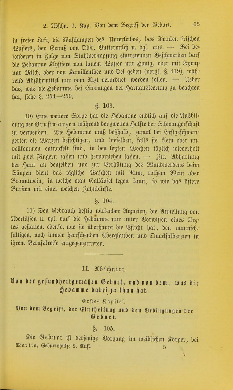 in freier Suft bie 2Bafc^ungen be§ llnterleikl, ba§ ^rinfen frifc^en SBafferg, ber ®enu§ »on Dbft, Buttermilch ii. bgt. au§. — Sei be^ [onberen in golge von ©tutiberftopfung eintretenben S3efd;n)erben barf bie Hebamme i?It)ftiere von lamm Sßaffer mit ^onig, ober mit ©t)rup unb Wlil^, ober von toiittent^ee unb Del geben (oergl. §. 419), ro&l)' renb 2lbfül)rmittel nur oom Slrjt oerorbnet werben follen. — lieber ba§, raaS bie Hebamme bei ©törungen ber ^larnau^Ieerung gu beachten ^at, fie^e §. 254—259. §. 103. 10) ©ine meitere ©orge ^at bie Hebamme enblic^ auf bie SCu§bil= bungber Brnftra arjen roälirenb ber gmeiten .^älfte ber ©d^mangerfc^aft gu rerraenben. 5Die ^ebamme mu^ be^^alb, gumal bei ©rftgefc^roän^ gerten bie SEBargen befic^tigen, unb biefelben, fatts fie Kein ober nn= noHfommen entraiMt finb, in ben legten SiBod^en täglich n)ieberl)olt mit graei ^ngern faffen unb l^eiDorgielien laffen. — ^nv 3lbl)ärtung ber §aut an benfelben unb gur S3er^ütung be§ 3Bunbraerbenä beim ©öugen bient baS täglid^e 2Bofi^en mit $Rum, rotliem 2Bein ober Sronntraein, in Tüel(|e man ©attöpfel legen fann, fo mie bag öftere SBürften mit einer meid;en ^alii^t'ürfte. §. 104. 11) ®en ©ebrantf; ^leftig n)ir^enber 2lrgneien, bie Slnfteffung üon Slberläffen u. bgl. barf bie ^ebämme nur unter SSorroiffen eines Slrg^ teg geftatten, ebenfo, roie fie überliaupt bie Wid)t Ijat, ben mannic^^ faltigen, noc^ immer lierrfc^enben Slberglauben unb Cluadfolbereien in il)rem S3erufSfreife entgegenzutreten. IL 2lbfd;nitt. Don btr ßtfunbljfitgfmä|}fn (ßtburt, unb uon btm, luas bie ^fbommc bübtijn tl)un l)ot. ®rfte§ Äapitet. ©OH Dem «egtiff, bct (£in tl;ciluufl unb bcii Öetiiiifluuocu Der ® e ö n r t. §. 105. S)ie ©eburt ift berjenige Vorgang im weiblidjen Jlörper, bei SRartin, ©efcurtäfiülfe 2. 3lup. 5