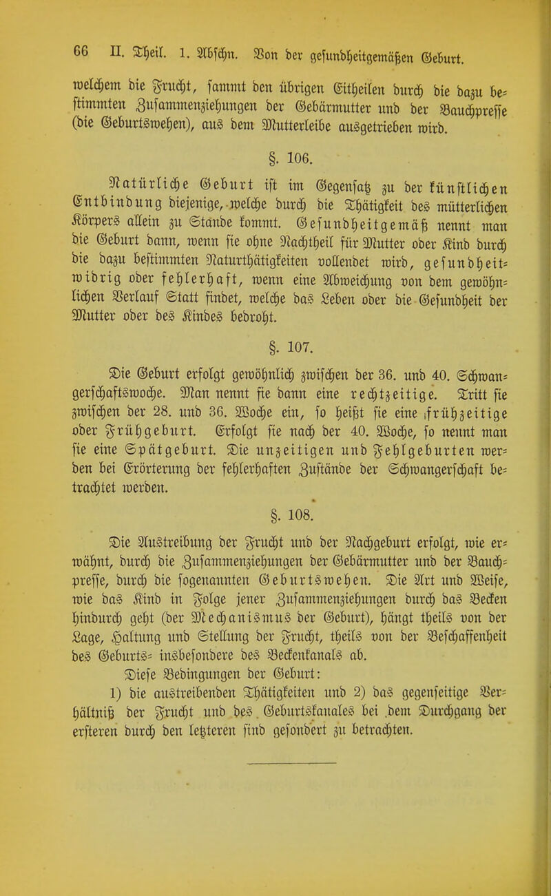 weldjem bic %xu^t, fammt ben übrigen (SitJieiten burd^ bie baju bc^ ftimmten Bitfammensiefiungen ber Gebärmutter unb ber Sauc^preffe (bie ©eburtgraetiett), aui bem 3)iuttcrleibe aufgetrieben wirb. §. 106. ^flatnvU^e ©eburt ift im ©egenfa^ ju ber fünftlid^en ©ntbinbung biejenige, .meiere burd^ bie S^ätigfeit beg mütterlichen Körpers allein ju ©tanbe fommt. ©efunbfieitgemäB nennt man bie ©eburt bann, menn fie oi)ne Dkc^t^eit für 3Jlutter ober Äinb burd^ bie bosu beftimmten 9taturtl;ätigfeiten ooaenbet rairb, gefunbl)eit^ TOibrig ober fe|IerJ)aft, wenn eine S[braei(|ung oon bem geroötm^ ticken aSerlauf ©tatt finbet, meiere ba§ Seben ober bie ©efunbtieit ber 3Jtutter ober bef Äinbeg bebro{)t. §. 107. ®ie ©eburt erfolgt geraotmlic^ jraifd^en ber 36. unb 40. ©d^raan^ gerfd^aftSTOOc^e. 3Jlan nennt fie bann eine red^tjeitige. Slritt fie äroifc^en ber 28. unb 36. 2Bod^e ein, fo tiei^t fie eine ifrülijeitige ober grüiigeburt. ©rfolgt fie nac^ ber 40. SBoc^e, fo nennt man fie eine Spätgeburt, ©ie unjeitigen unb geJiIgeburten mer- ben bei (Erörterung ber fehlerhaften ^uftänbe ber ©d^mangerfd^aft be= trachtet werben. §. 108. S)ie SCuStreibung ber g^ruc^t unb ber ^Rai^geburt erfolgt, mie er^ n)ät)nt, burd^ bie ^^fammen^iehungen ber ©ebärmutter unb ber ^auä)- prcffe, burd; bie fogenannten ©eburtSmehen. SDie Slrt unb SBeife, mie ba§ ^inb in ^olge jener ^ufantmensiehungen burc^ ba§ SöecEen I)inbur(| gef)t (ber 9)Ud^ani§mu§ ber ©eburt), hängt tfieils Don ber Sage, Haltung unb ©tettung ber ^^rud^t, t^eils von ber SSefdjaffenheit bef ©eburt§= inSbefonbere be» Sedfenfanalg ab. S)iefe 5Bebingungen ber ©eburt: 1) bie augtreibenben 2;f)ätigfeiten unb 2) ba§ gegenfeitige S5er= hättnii ber %xuä)t unb be§. ©eburtgEanaleg bei .bem Surd;gaug ber erfteren burd; ben (enteren finb gefonbert ju betrad;ten.