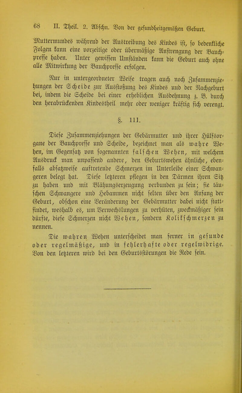 3}Iuttermimbe§ roälrenb ber Slu^treibimg beg Äinbel ift, fo bebenmd;e folgen fami eine vox^Q^iü^e ober übermäßige STnftrengung ber «aud^= preffe fiabeti. Unter geroiffen IXmftänben fann bie ©ebnrt auä) oiine alle 3)litn)irhmg ber S3anc^preffe erfolgen. 9lur in untergeorbneter SSeife tragen aud; noc^ Sufammen^ie^ Jiungen ber (Scheibe ^nr 3(u§ftoBnng be§ i?inbeg unb ber Slad^gebnrt bei, inbem bie ©d^eibe bei einer erljebtic^en SluSbeJinnng 3. ^. burd; ben tierabnidenben Äinbe§tt)eit meiir ober weniger fräftig fid^ verengt. §. III. S)tefe Snfammen^ie^ungen ber ©ebärmntter unb i^rer ^ü(f§or= gane ber Sau(^^|)reffe unb ©dieibe, bejeid^net man afö mat)re S!Be= lien, im ®egenfa| üon fogenannten falfd^en 9öet)en, mit n)eld;em SCuSbrud man unpaffenb anbere, ben ©eburt^rae^en äiinlid^e, eben= falls abfa|n)eife auftretenbe ©c^merjen im Unterleibe einer ©c^n)an= geren belegt l)at. ®iefe le|teren pflegen in ben S)ärmen ifiren ©i| äu l)aben unb mit Slalmugger^eugung »erbunben gu fein; fie täu= fd^en ©c^roangere unb Hebammen nic^t feiten über ben Slnfang ber ©eburt, obfc^on eine 3}eränberung ber ©ebärmutter babei nid;t ftatt= finbet, n)e§l;alb um SSermed^Slungen ju vexljükn, ämedmäßiger fein bürfte, biefe ©d^merjen nid;t SBe^en, fonbern Äoliffd^merjen ju nennen. S)ie roafiren 2Bel)en unterfd^eibet man ferner in gefunbe ober regelmäßige, unb in fel)lerl)afte ober regelioibrige. 33on ben le|teren rairb bei ben ©eburtsftörungen bie Siebe fein.