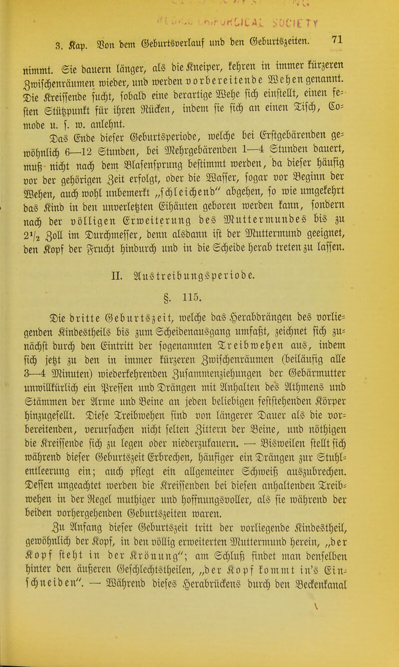 nimmt, ©ic baiiern länger, aU bie^eiper, fe!)ren in immer ftirsercn 3n)if^cnränmen raieber, nnb raerben üorBereitenbe 2öei)en genannt. ®ie Äreiffenbe futf;t, fobalb eine berartige SBefie fic^ einfteEt, einen fel- ften etü^pnnft für i{)ren Mäzn, inbem fie fic^ an einen SEifc^, So= mobe u. f. TO. anlelint. ®a§ @nbe biefer ®e6nrt§periobe, meldte bei ©rftgebärenben ge= mö^nliö) 6—12 ©timben, bei 3Jle^rgebärenben 1—4 ©tunben banert, mni nic^t bem Safenfprung beftimmt raerben, ba biefer i)äufig üor ber gehörigen 3eit erfolgt, ober bie 3öaffer, fogar vox S3eginn ber 2Bet)en, auä)m^l unbemerkt „fc^tei(|enb abget)en, fo roie umgefetirt ba§ Äinb in ben unt)erle|ten ®i£)önten geboren merben fann, fonbern mä) ber völligen ©rmeiternng be§ 3Jluttermunbe§ bi§ 2V2 3ott ii^i ®nr^meffer, benn al^bann ift ber 3}lnttermunb geeignet, ben ^opf ber grn^t ^inbnrc^ unb in bie ©^eibe £)erab treten gu laffen. II. SluötreibungSperiobe. §. 115. 2)ie britte ©eburtsjeit, roelt^ic baS |ierabbrängen be§ mlie= genben tinbeSt^eilg bi§ §um ©c^eibenanSgang umfaßt, geic^net fic^ nä# burc^ ben Eintritt ber fogenannten Sireibroelien au§, inbem fid^ je^t 5u ben in immer fürsereti 3ifU(|ei^täumen (beiläufig atte 3—4 9}linuten) raieberfetirenben 3wfammen5ie!)ungen ber ©ebärmutter unn)ittfürli(^ ein ^reffen unb ©rängen mit Slnf)alten be§ 2ltf)men§ unb ©tämmen ber Slrme unb 93eine an jeben beliebigen feftftefienben Körper llingugefeClt. S)iefe ^reibmelen finb tjon längerer $Dauer als bie vov= bereitenben, üerurfac^en nid)t feiten gittern ber Seine, unb nötl)igen bie Äreiffenbe fi(^ ju legen ober nieberäuf'auem. — SiSroeilen [teilt fic^ raälirenb biefer ©eburt^jeit ©rbrec^en, Ijäxifiger ein ©rängen §ur ©tul)li entleerung ein; auc^ pflegt ein allgemeiner ©c^meijs auszubrechen, ©effen ungeai^tet werben bie J?reiffenben bei biefen anlialtenben Xvexb- n)el)en in ber Siegel mutl)iger unb l)offnung§üotter, als fie raälirenb ber bcibcn t)orl)ergel)enben ©eburtsjeiten roaren. Qu SCnfang biefer ©eburtSjeit tritt ber oorliegenbe JlinbeStl)eil, gemötinlic^ ber ^opf, in ben üöllig ermeiterten 9)luttermunb lierein, „ber ^opf fielet in ber jlrönung; am ©djluB finbet man benfelben l)inter ben äußeren ©efd^lec^tstlieilen, „ber ^opf fommt in'S (Sin-- fchneiben''. — 2öät)renb biefes «perabrücleuS burdj ben Sedenfanal